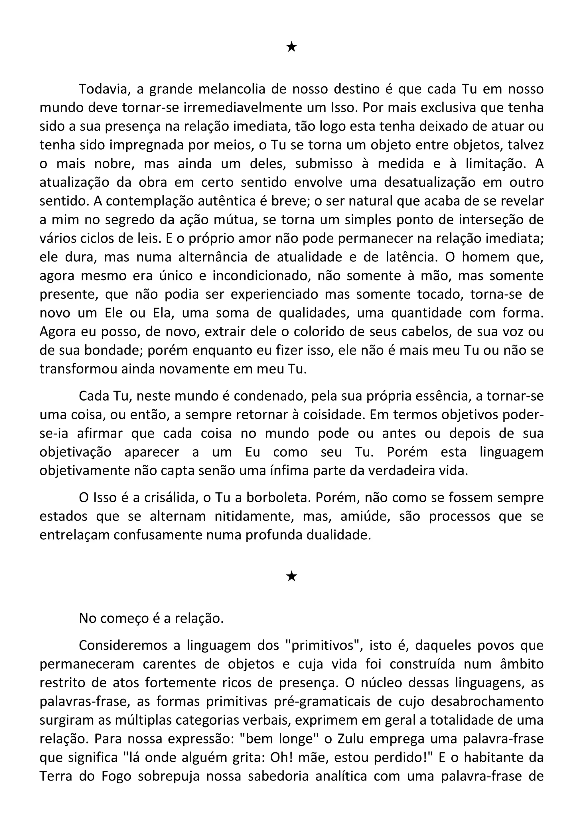 #
Todavia, a grande melancolia de nosso destino é que cada Tu em nosso
mundo deve tornar-se irremediavelmente um Isso. Por mais exclusiva que tenha
sido a sua presença na relação imediata, tão logo esta tenha deixado de atuar ou
tenha sido impregnada por meios, o Tu se torna um objeto entre objetos, talvez
o mais nobre, mas ainda um deles, submisso à medida e à limitação. A
atualização da obra em certo sentido envolve uma desatualização em outro
sentido. A contemplação autêntica é breve; o ser natural que acaba de se revelar
a mim no segredo da ação mútua, se torna um simples ponto de interseção de
vários ciclos de leis. E o próprio amor não pode permanecer na relação imediata;
ele dura, mas numa alternância de atualidade e de latência. O homem que,
agora mesmo era único e incondicionado, não somente à mão, mas somente
presente, que não podia ser experienciado mas somente tocado, torna-se de
novo um Ele ou Ela, uma soma de qualidades, uma quantidade com forma.
Agora eu posso, de novo, extrair dele o colorido de seus cabelos, de sua voz ou
de sua bondade; porém enquanto eu fizer isso, ele não é mais meu Tu ou não se
transformou ainda novamente em meu Tu.
Cada Tu, neste mundo é condenado, pela sua própria essência, a tornar-se
uma coisa, ou então, a sempre retornar à coisidade. Em termos objetivos poder-
se-ia afirmar que cada coisa no mundo pode ou antes ou depois de sua
objetivação aparecer a um Eu como seu Tu. Porém esta linguagem
objetivamente não capta senão uma ínfima parte da verdadeira vida.
O Isso é a crisálida, o Tu a borboleta. Porém, não como se fossem sempre
estados que se alternam nitidamente, mas, amiúde, são processos que se
entrelaçam confusamente numa profunda dualidade.
#
No começo é a relação.
Consideremos a linguagem dos "primitivos", isto é, daqueles povos que
permaneceram carentes de objetos e cuja vida foi construída num âmbito
restrito de atos fortemente ricos de presença. O núcleo dessas linguagens, as
palavras-frase, as formas primitivas pré-gramaticais de cujo desabrochamento
surgiram as múltiplas categorias verbais, exprimem em geral a totalidade de uma
relação. Para nossa expressão: "bem longe" o Zulu emprega uma palavra-frase
que significa "lá onde alguém grita: Oh! mãe, estou perdido!" E o habitante da
Terra do Fogo sobrepuja nossa sabedoria analítica com uma palavra-frase de
 