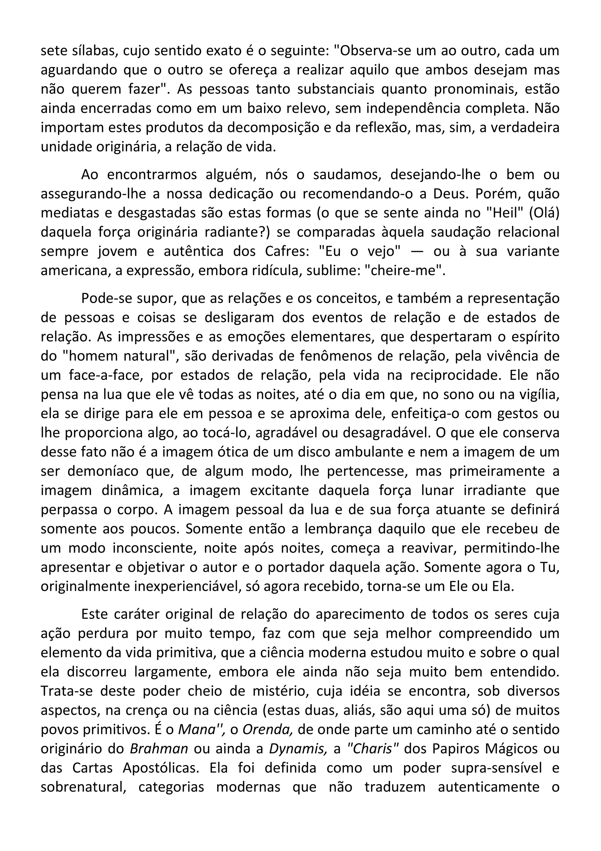 sete sílabas, cujo sentido exato é o seguinte: "Observa-se um ao outro, cada um
aguardando que o outro se ofereça a realizar aquilo que ambos desejam mas
não querem fazer". As pessoas tanto substanciais quanto pronominais, estão
ainda encerradas como em um baixo relevo, sem independência completa. Não
importam estes produtos da decomposição e da reflexão, mas, sim, a verdadeira
unidade originária, a relação de vida.
Ao encontrarmos alguém, nós o saudamos, desejando-lhe o bem ou
assegurando-lhe a nossa dedicação ou recomendando-o a Deus. Porém, quão
mediatas e desgastadas são estas formas (o que se sente ainda no "Heil" (Olá)
daquela força originária radiante?) se comparadas àquela saudação relacional
sempre jovem e autêntica dos Cafres: "Eu o vejo" — ou à sua variante
americana, a expressão, embora ridícula, sublime: "cheire-me".
Pode-se supor, que as relações e os conceitos, e também a representação
de pessoas e coisas se desligaram dos eventos de relação e de estados de
relação. As impressões e as emoções elementares, que despertaram o espírito
do "homem natural", são derivadas de fenômenos de relação, pela vivência de
um face-a-face, por estados de relação, pela vida na reciprocidade. Ele não
pensa na lua que ele vê todas as noites, até o dia em que, no sono ou na vigília,
ela se dirige para ele em pessoa e se aproxima dele, enfeitiça-o com gestos ou
lhe proporciona algo, ao tocá-lo, agradável ou desagradável. O que ele conserva
desse fato não é a imagem ótica de um disco ambulante e nem a imagem de um
ser demoníaco que, de algum modo, lhe pertencesse, mas primeiramente a
imagem dinâmica, a imagem excitante daquela força lunar irradiante que
perpassa o corpo. A imagem pessoal da lua e de sua força atuante se definirá
somente aos poucos. Somente então a lembrança daquilo que ele recebeu de
um modo inconsciente, noite após noites, começa a reavivar, permitindo-lhe
apresentar e objetivar o autor e o portador daquela ação. Somente agora o Tu,
originalmente inexperienciável, só agora recebido, torna-se um Ele ou Ela.
Este caráter original de relação do aparecimento de todos os seres cuja
ação perdura por muito tempo, faz com que seja melhor compreendido um
elemento da vida primitiva, que a ciência moderna estudou muito e sobre o qual
ela discorreu largamente, embora ele ainda não seja muito bem entendido.
Trata-se deste poder cheio de mistério, cuja idéia se encontra, sob diversos
aspectos, na crença ou na ciência (estas duas, aliás, são aqui uma só) de muitos
povos primitivos. É o Mana'', o Orenda, de onde parte um caminho até o sentido
originário do Brahman ou ainda a Dynamis, a "Charis" dos Papiros Mágicos ou
das Cartas Apostólicas. Ela foi definida como um poder supra-sensível e
sobrenatural, categorias modernas que não traduzem autenticamente o
 