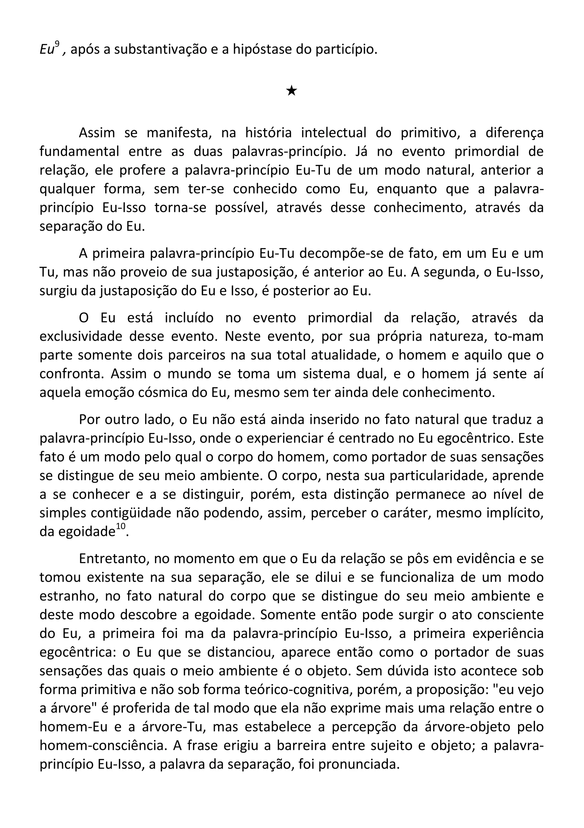 Eu9
, após a substantivação e a hipóstase do particípio.
#
Assim se manifesta, na história intelectual do primitivo, a diferença
fundamental entre as duas palavras-princípio. Já no evento primordial de
relação, ele profere a palavra-princípio Eu-Tu de um modo natural, anterior a
qualquer forma, sem ter-se conhecido como Eu, enquanto que a palavra-
princípio Eu-Isso torna-se possível, através desse conhecimento, através da
separação do Eu.
A primeira palavra-princípio Eu-Tu decompõe-se de fato, em um Eu e um
Tu, mas não proveio de sua justaposição, é anterior ao Eu. A segunda, o Eu-Isso,
surgiu da justaposição do Eu e Isso, é posterior ao Eu.
O Eu está incluído no evento primordial da relação, através da
exclusividade desse evento. Neste evento, por sua própria natureza, to-mam
parte somente dois parceiros na sua total atualidade, o homem e aquilo que o
confronta. Assim o mundo se toma um sistema dual, e o homem já sente aí
aquela emoção cósmica do Eu, mesmo sem ter ainda dele conhecimento.
Por outro lado, o Eu não está ainda inserido no fato natural que traduz a
palavra-princípio Eu-Isso, onde o experienciar é centrado no Eu egocêntrico. Este
fato é um modo pelo qual o corpo do homem, como portador de suas sensações
se distingue de seu meio ambiente. O corpo, nesta sua particularidade, aprende
a se conhecer e a se distinguir, porém, esta distinção permanece ao nível de
simples contigüidade não podendo, assim, perceber o caráter, mesmo implícito,
da egoidade10
.
Entretanto, no momento em que o Eu da relação se pôs em evidência e se
tomou existente na sua separação, ele se dilui e se funcionaliza de um modo
estranho, no fato natural do corpo que se distingue do seu meio ambiente e
deste modo descobre a egoidade. Somente então pode surgir o ato consciente
do Eu, a primeira foi ma da palavra-princípio Eu-Isso, a primeira experiência
egocêntrica: o Eu que se distanciou, aparece então como o portador de suas
sensações das quais o meio ambiente é o objeto. Sem dúvida isto acontece sob
forma primitiva e não sob forma teórico-cognitiva, porém, a proposição: "eu vejo
a árvore" é proferida de tal modo que ela não exprime mais uma relação entre o
homem-Eu e a árvore-Tu, mas estabelece a percepção da árvore-objeto pelo
homem-consciência. A frase erigiu a barreira entre sujeito e objeto; a palavra-
princípio Eu-Isso, a palavra da separação, foi pronunciada.
 
