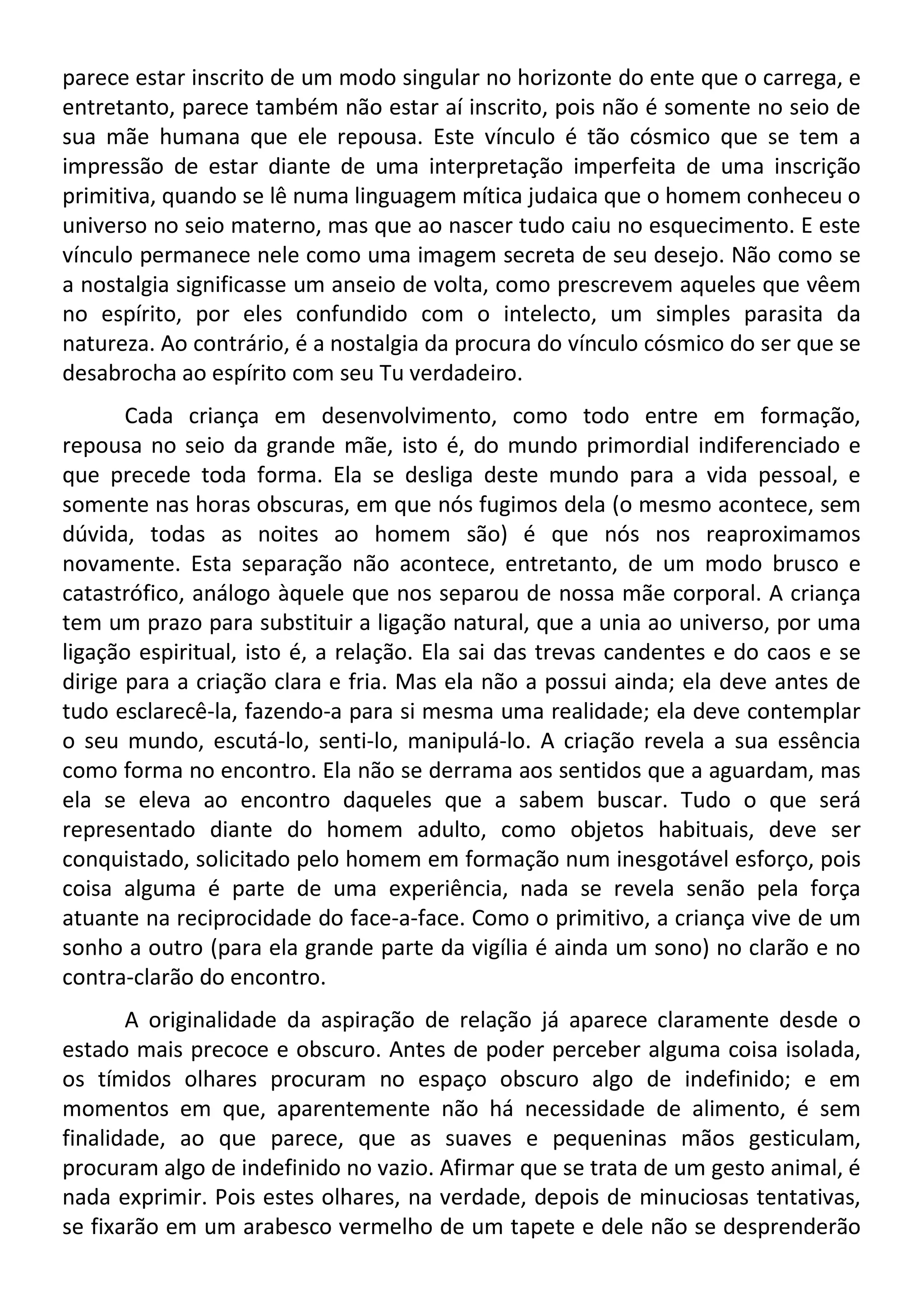 parece estar inscrito de um modo singular no horizonte do ente que o carrega, e
entretanto, parece também não estar aí inscrito, pois não é somente no seio de
sua mãe humana que ele repousa. Este vínculo é tão cósmico que se tem a
impressão de estar diante de uma interpretação imperfeita de uma inscrição
primitiva, quando se lê numa linguagem mítica judaica que o homem conheceu o
universo no seio materno, mas que ao nascer tudo caiu no esquecimento. E este
vínculo permanece nele como uma imagem secreta de seu desejo. Não como se
a nostalgia significasse um anseio de volta, como prescrevem aqueles que vêem
no espírito, por eles confundido com o intelecto, um simples parasita da
natureza. Ao contrário, é a nostalgia da procura do vínculo cósmico do ser que se
desabrocha ao espírito com seu Tu verdadeiro.
Cada criança em desenvolvimento, como todo entre em formação,
repousa no seio da grande mãe, isto é, do mundo primordial indiferenciado e
que precede toda forma. Ela se desliga deste mundo para a vida pessoal, e
somente nas horas obscuras, em que nós fugimos dela (o mesmo acontece, sem
dúvida, todas as noites ao homem são) é que nós nos reaproximamos
novamente. Esta separação não acontece, entretanto, de um modo brusco e
catastrófico, análogo àquele que nos separou de nossa mãe corporal. A criança
tem um prazo para substituir a ligação natural, que a unia ao universo, por uma
ligação espiritual, isto é, a relação. Ela sai das trevas candentes e do caos e se
dirige para a criação clara e fria. Mas ela não a possui ainda; ela deve antes de
tudo esclarecê-la, fazendo-a para si mesma uma realidade; ela deve contemplar
o seu mundo, escutá-lo, senti-lo, manipulá-lo. A criação revela a sua essência
como forma no encontro. Ela não se derrama aos sentidos que a aguardam, mas
ela se eleva ao encontro daqueles que a sabem buscar. Tudo o que será
representado diante do homem adulto, como objetos habituais, deve ser
conquistado, solicitado pelo homem em formação num inesgotável esforço, pois
coisa alguma é parte de uma experiência, nada se revela senão pela força
atuante na reciprocidade do face-a-face. Como o primitivo, a criança vive de um
sonho a outro (para ela grande parte da vigília é ainda um sono) no clarão e no
contra-clarão do encontro.
A originalidade da aspiração de relação já aparece claramente desde o
estado mais precoce e obscuro. Antes de poder perceber alguma coisa isolada,
os tímidos olhares procuram no espaço obscuro algo de indefinido; e em
momentos em que, aparentemente não há necessidade de alimento, é sem
finalidade, ao que parece, que as suaves e pequeninas mãos gesticulam,
procuram algo de indefinido no vazio. Afirmar que se trata de um gesto animal, é
nada exprimir. Pois estes olhares, na verdade, depois de minuciosas tentativas,
se fixarão em um arabesco vermelho de um tapete e dele não se desprenderão
 