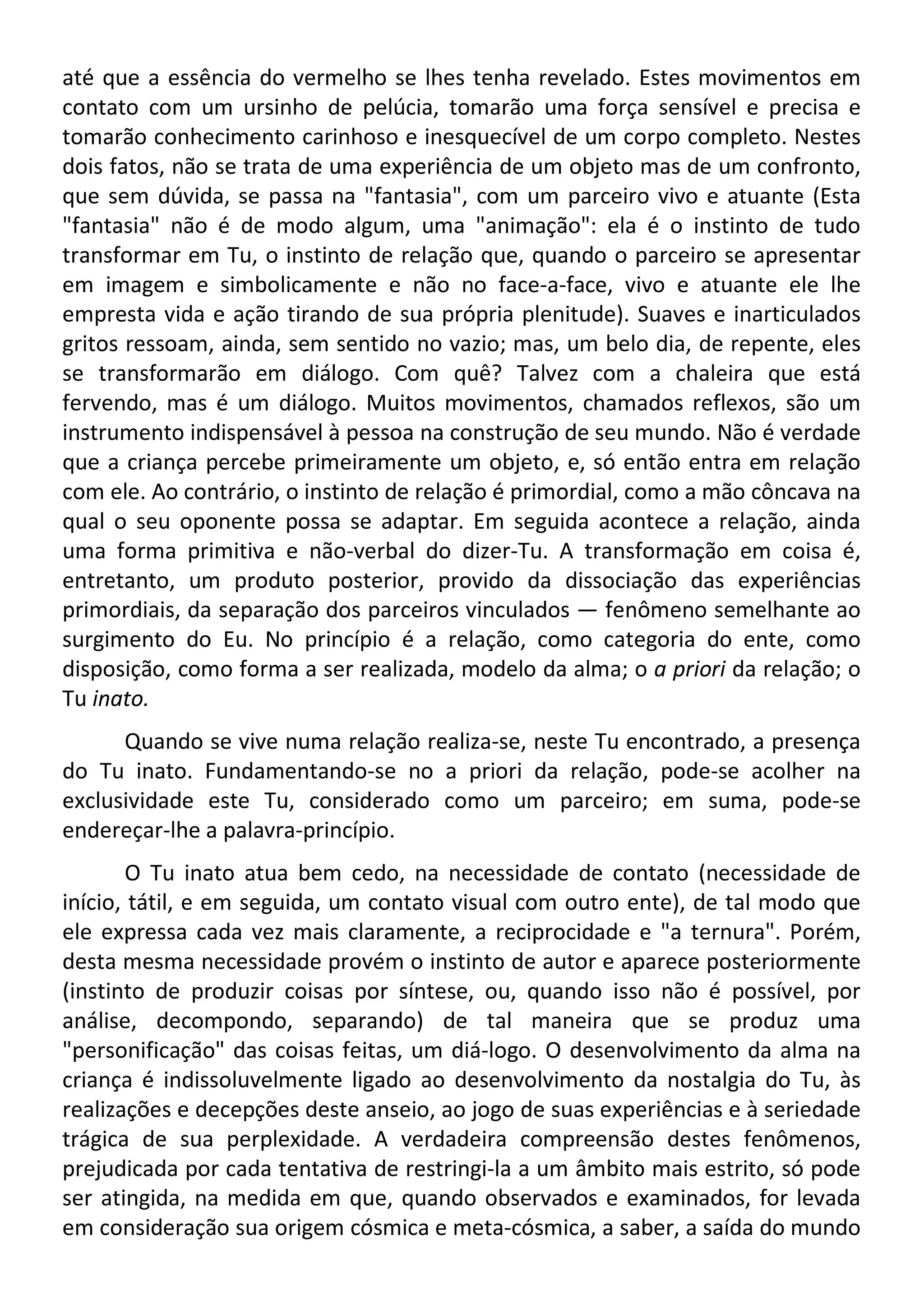até que a essência do vermelho se lhes tenha revelado. Estes movimentos em
contato com um ursinho de pelúcia, tomarão uma força sensível e precisa e
tomarão conhecimento carinhoso e inesquecível de um corpo completo. Nestes
dois fatos, não se trata de uma experiência de um objeto mas de um confronto,
que sem dúvida, se passa na "fantasia", com um parceiro vivo e atuante (Esta
"fantasia" não é de modo algum, uma "animação": ela é o instinto de tudo
transformar em Tu, o instinto de relação que, quando o parceiro se apresentar
em imagem e simbolicamente e não no face-a-face, vivo e atuante ele lhe
empresta vida e ação tirando de sua própria plenitude). Suaves e inarticulados
gritos ressoam, ainda, sem sentido no vazio; mas, um belo dia, de repente, eles
se transformarão em diálogo. Com quê? Talvez com a chaleira que está
fervendo, mas é um diálogo. Muitos movimentos, chamados reflexos, são um
instrumento indispensável à pessoa na construção de seu mundo. Não é verdade
que a criança percebe primeiramente um objeto, e, só então entra em relação
com ele. Ao contrário, o instinto de relação é primordial, como a mão côncava na
qual o seu oponente possa se adaptar. Em seguida acontece a relação, ainda
uma forma primitiva e não-verbal do dizer-Tu. A transformação em coisa é,
entretanto, um produto posterior, provido da dissociação das experiências
primordiais, da separação dos parceiros vinculados — fenômeno semelhante ao
surgimento do Eu. No princípio é a relação, como categoria do ente, como
disposição, como forma a ser realizada, modelo da alma; o a priori da relação; o
Tu inato.
Quando se vive numa relação realiza-se, neste Tu encontrado, a presença
do Tu inato. Fundamentando-se no a priori da relação, pode-se acolher na
exclusividade este Tu, considerado como um parceiro; em suma, pode-se
endereçar-lhe a palavra-princípio.
O Tu inato atua bem cedo, na necessidade de contato (necessidade de
início, tátil, e em seguida, um contato visual com outro ente), de tal modo que
ele expressa cada vez mais claramente, a reciprocidade e "a ternura". Porém,
desta mesma necessidade provém o instinto de autor e aparece posteriormente
(instinto de produzir coisas por síntese, ou, quando isso não é possível, por
análise, decompondo, separando) de tal maneira que se produz uma
"personificação" das coisas feitas, um diá-logo. O desenvolvimento da alma na
criança é indissoluvelmente ligado ao desenvolvimento da nostalgia do Tu, às
realizações e decepções deste anseio, ao jogo de suas experiências e à seriedade
trágica de sua perplexidade. A verdadeira compreensão destes fenômenos,
prejudicada por cada tentativa de restringi-la a um âmbito mais estrito, só pode
ser atingida, na medida em que, quando observados e examinados, for levada
em consideração sua origem cósmica e meta-cósmica, a saber, a saída do mundo
 