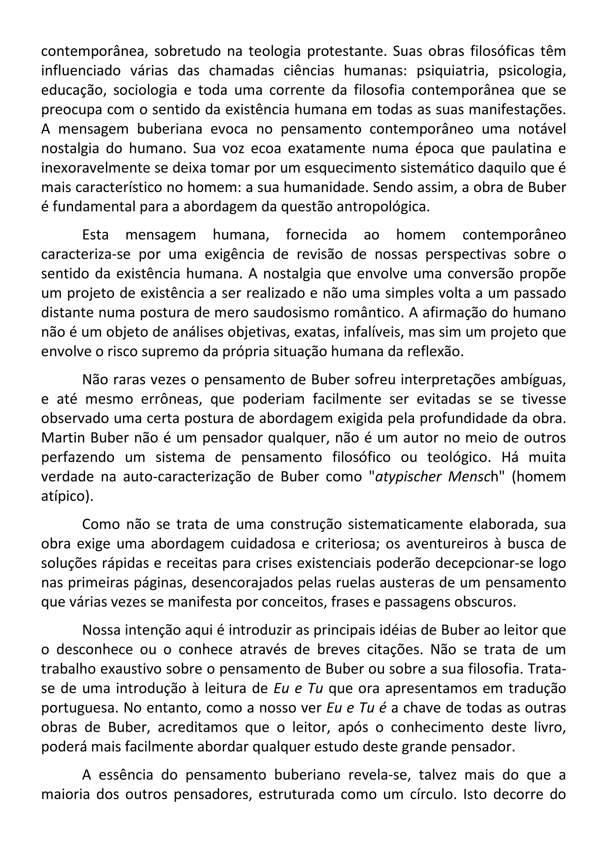 contemporânea, sobretudo na teologia protestante. Suas obras filosóficas têm
influenciado várias das chamadas ciências humanas: psiquiatria, psicologia,
educação, sociologia e toda uma corrente da filosofia contemporânea que se
preocupa com o sentido da existência humana em todas as suas manifestações.
A mensagem buberiana evoca no pensamento contemporâneo uma notável
nostalgia do humano. Sua voz ecoa exatamente numa época que paulatina e
inexoravelmente se deixa tomar por um esquecimento sistemático daquilo que é
mais característico no homem: a sua humanidade. Sendo assim, a obra de Buber
é fundamental para a abordagem da questão antropológica.
Esta mensagem humana, fornecida ao homem contemporâneo
caracteriza-se por uma exigência de revisão de nossas perspectivas sobre o
sentido da existência humana. A nostalgia que envolve uma conversão propõe
um projeto de existência a ser realizado e não uma simples volta a um passado
distante numa postura de mero saudosismo romântico. A afirmação do humano
não é um objeto de análises objetivas, exatas, infalíveis, mas sim um projeto que
envolve o risco supremo da própria situação humana da reflexão.
Não raras vezes o pensamento de Buber sofreu interpretações ambíguas,
e até mesmo errôneas, que poderiam facilmente ser evitadas se se tivesse
observado uma certa postura de abordagem exigida pela profundidade da obra.
Martin Buber não é um pensador qualquer, não é um autor no meio de outros
perfazendo um sistema de pensamento filosófico ou teológico. Há muita
verdade na auto-caracterização de Buber como "atypischer Mensch" (homem
atípico).
Como não se trata de uma construção sistematicamente elaborada, sua
obra exige uma abordagem cuidadosa e criteriosa; os aventureiros à busca de
soluções rápidas e receitas para crises existenciais poderão decepcionar-se logo
nas primeiras páginas, desencorajados pelas ruelas austeras de um pensamento
que várias vezes se manifesta por conceitos, frases e passagens obscuros.
Nossa intenção aqui é introduzir as principais idéias de Buber ao leitor que
o desconhece ou o conhece através de breves citações. Não se trata de um
trabalho exaustivo sobre o pensamento de Buber ou sobre a sua filosofia. Trata-
se de uma introdução à leitura de Eu e Tu que ora apresentamos em tradução
portuguesa. No entanto, como a nosso ver Eu e Tu é a chave de todas as outras
obras de Buber, acreditamos que o leitor, após o conhecimento deste livro,
poderá mais facilmente abordar qualquer estudo deste grande pensador.
A essência do pensamento buberiano revela-se, talvez mais do que a
maioria dos outros pensadores, estruturada como um círculo. Isto decorre do
 