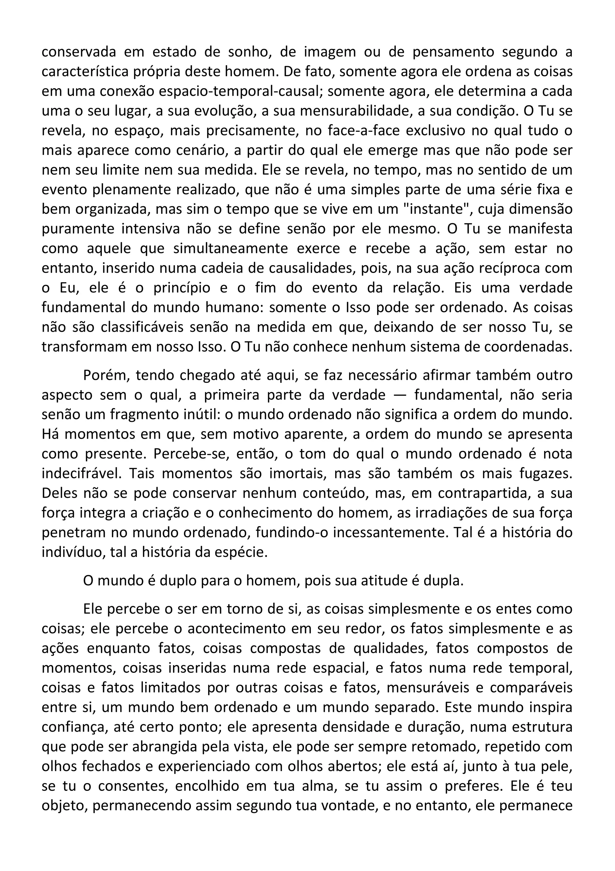 conservada em estado de sonho, de imagem ou de pensamento segundo a
característica própria deste homem. De fato, somente agora ele ordena as coisas
em uma conexão espacio-temporal-causal; somente agora, ele determina a cada
uma o seu lugar, a sua evolução, a sua mensurabilidade, a sua condição. O Tu se
revela, no espaço, mais precisamente, no face-a-face exclusivo no qual tudo o
mais aparece como cenário, a partir do qual ele emerge mas que não pode ser
nem seu limite nem sua medida. Ele se revela, no tempo, mas no sentido de um
evento plenamente realizado, que não é uma simples parte de uma série fixa e
bem organizada, mas sim o tempo que se vive em um "instante", cuja dimensão
puramente intensiva não se define senão por ele mesmo. O Tu se manifesta
como aquele que simultaneamente exerce e recebe a ação, sem estar no
entanto, inserido numa cadeia de causalidades, pois, na sua ação recíproca com
o Eu, ele é o princípio e o fim do evento da relação. Eis uma verdade
fundamental do mundo humano: somente o Isso pode ser ordenado. As coisas
não são classificáveis senão na medida em que, deixando de ser nosso Tu, se
transformam em nosso Isso. O Tu não conhece nenhum sistema de coordenadas.
Porém, tendo chegado até aqui, se faz necessário afirmar também outro
aspecto sem o qual, a primeira parte da verdade — fundamental, não seria
senão um fragmento inútil: o mundo ordenado não significa a ordem do mundo.
Há momentos em que, sem motivo aparente, a ordem do mundo se apresenta
como presente. Percebe-se, então, o tom do qual o mundo ordenado é nota
indecifrável. Tais momentos são imortais, mas são também os mais fugazes.
Deles não se pode conservar nenhum conteúdo, mas, em contrapartida, a sua
força integra a criação e o conhecimento do homem, as irradiações de sua força
penetram no mundo ordenado, fundindo-o incessantemente. Tal é a história do
indivíduo, tal a história da espécie.
O mundo é duplo para o homem, pois sua atitude é dupla.
Ele percebe o ser em torno de si, as coisas simplesmente e os entes como
coisas; ele percebe o acontecimento em seu redor, os fatos simplesmente e as
ações enquanto fatos, coisas compostas de qualidades, fatos compostos de
momentos, coisas inseridas numa rede espacial, e fatos numa rede temporal,
coisas e fatos limitados por outras coisas e fatos, mensuráveis e comparáveis
entre si, um mundo bem ordenado e um mundo separado. Este mundo inspira
confiança, até certo ponto; ele apresenta densidade e duração, numa estrutura
que pode ser abrangida pela vista, ele pode ser sempre retomado, repetido com
olhos fechados e experienciado com olhos abertos; ele está aí, junto à tua pele,
se tu o consentes, encolhido em tua alma, se tu assim o preferes. Ele é teu
objeto, permanecendo assim segundo tua vontade, e no entanto, ele permanece
 