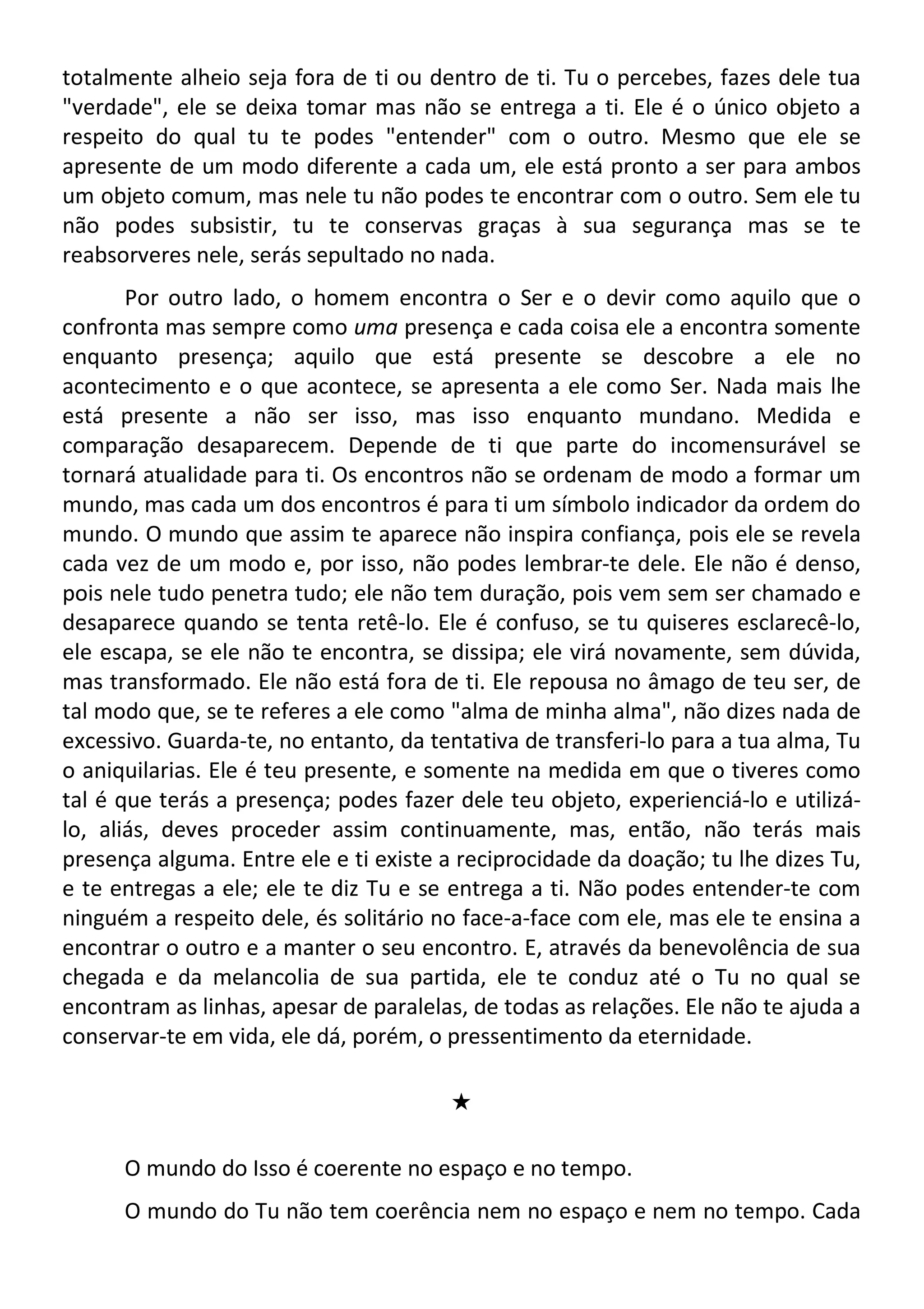 totalmente alheio seja fora de ti ou dentro de ti. Tu o percebes, fazes dele tua
"verdade", ele se deixa tomar mas não se entrega a ti. Ele é o único objeto a
respeito do qual tu te podes "entender" com o outro. Mesmo que ele se
apresente de um modo diferente a cada um, ele está pronto a ser para ambos
um objeto comum, mas nele tu não podes te encontrar com o outro. Sem ele tu
não podes subsistir, tu te conservas graças à sua segurança mas se te
reabsorveres nele, serás sepultado no nada.
Por outro lado, o homem encontra o Ser e o devir como aquilo que o
confronta mas sempre como uma presença e cada coisa ele a encontra somente
enquanto presença; aquilo que está presente se descobre a ele no
acontecimento e o que acontece, se apresenta a ele como Ser. Nada mais lhe
está presente a não ser isso, mas isso enquanto mundano. Medida e
comparação desaparecem. Depende de ti que parte do incomensurável se
tornará atualidade para ti. Os encontros não se ordenam de modo a formar um
mundo, mas cada um dos encontros é para ti um símbolo indicador da ordem do
mundo. O mundo que assim te aparece não inspira confiança, pois ele se revela
cada vez de um modo e, por isso, não podes lembrar-te dele. Ele não é denso,
pois nele tudo penetra tudo; ele não tem duração, pois vem sem ser chamado e
desaparece quando se tenta retê-lo. Ele é confuso, se tu quiseres esclarecê-lo,
ele escapa, se ele não te encontra, se dissipa; ele virá novamente, sem dúvida,
mas transformado. Ele não está fora de ti. Ele repousa no âmago de teu ser, de
tal modo que, se te referes a ele como "alma de minha alma", não dizes nada de
excessivo. Guarda-te, no entanto, da tentativa de transferi-lo para a tua alma, Tu
o aniquilarias. Ele é teu presente, e somente na medida em que o tiveres como
tal é que terás a presença; podes fazer dele teu objeto, experienciá-lo e utilizá-
lo, aliás, deves proceder assim continuamente, mas, então, não terás mais
presença alguma. Entre ele e ti existe a reciprocidade da doação; tu lhe dizes Tu,
e te entregas a ele; ele te diz Tu e se entrega a ti. Não podes entender-te com
ninguém a respeito dele, és solitário no face-a-face com ele, mas ele te ensina a
encontrar o outro e a manter o seu encontro. E, através da benevolência de sua
chegada e da melancolia de sua partida, ele te conduz até o Tu no qual se
encontram as linhas, apesar de paralelas, de todas as relações. Ele não te ajuda a
conservar-te em vida, ele dá, porém, o pressentimento da eternidade.
#
O mundo do Isso é coerente no espaço e no tempo.
O mundo do Tu não tem coerência nem no espaço e nem no tempo. Cada
 