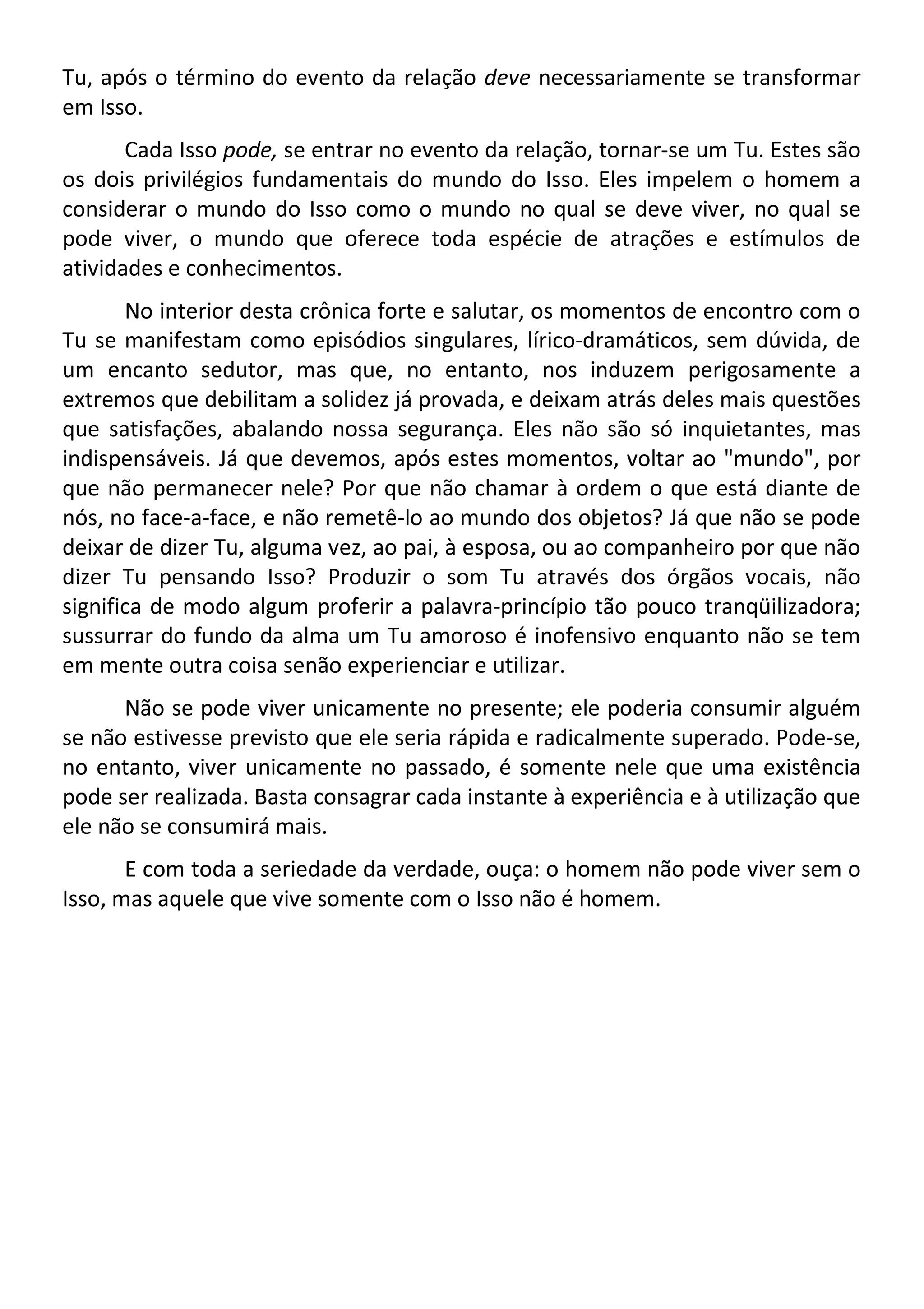 Tu, após o término do evento da relação deve necessariamente se transformar
em Isso.
Cada Isso pode, se entrar no evento da relação, tornar-se um Tu. Estes são
os dois privilégios fundamentais do mundo do Isso. Eles impelem o homem a
considerar o mundo do Isso como o mundo no qual se deve viver, no qual se
pode viver, o mundo que oferece toda espécie de atrações e estímulos de
atividades e conhecimentos.
No interior desta crônica forte e salutar, os momentos de encontro com o
Tu se manifestam como episódios singulares, lírico-dramáticos, sem dúvida, de
um encanto sedutor, mas que, no entanto, nos induzem perigosamente a
extremos que debilitam a solidez já provada, e deixam atrás deles mais questões
que satisfações, abalando nossa segurança. Eles não são só inquietantes, mas
indispensáveis. Já que devemos, após estes momentos, voltar ao "mundo", por
que não permanecer nele? Por que não chamar à ordem o que está diante de
nós, no face-a-face, e não remetê-lo ao mundo dos objetos? Já que não se pode
deixar de dizer Tu, alguma vez, ao pai, à esposa, ou ao companheiro por que não
dizer Tu pensando Isso? Produzir o som Tu através dos órgãos vocais, não
significa de modo algum proferir a palavra-princípio tão pouco tranqüilizadora;
sussurrar do fundo da alma um Tu amoroso é inofensivo enquanto não se tem
em mente outra coisa senão experienciar e utilizar.
Não se pode viver unicamente no presente; ele poderia consumir alguém
se não estivesse previsto que ele seria rápida e radicalmente superado. Pode-se,
no entanto, viver unicamente no passado, é somente nele que uma existência
pode ser realizada. Basta consagrar cada instante à experiência e à utilização que
ele não se consumirá mais.
E com toda a seriedade da verdade, ouça: o homem não pode viver sem o
Isso, mas aquele que vive somente com o Isso não é homem.
 