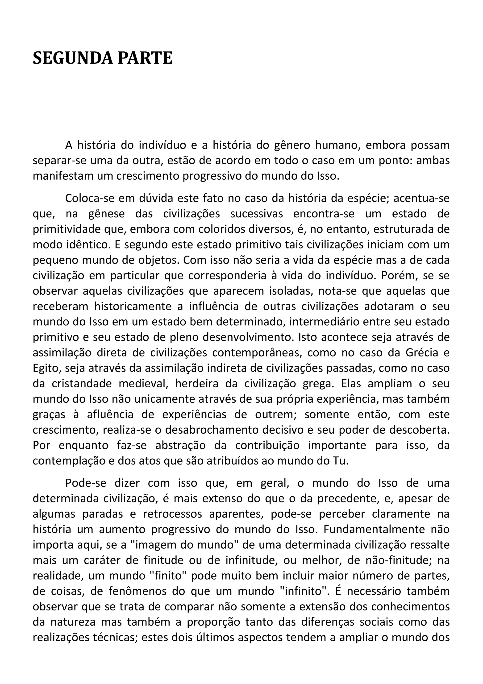 SEGUNDA PARTE
A história do indivíduo e a história do gênero humano, embora possam
separar-se uma da outra, estão de acordo em todo o caso em um ponto: ambas
manifestam um crescimento progressivo do mundo do Isso.
Coloca-se em dúvida este fato no caso da história da espécie; acentua-se
que, na gênese das civilizações sucessivas encontra-se um estado de
primitividade que, embora com coloridos diversos, é, no entanto, estruturada de
modo idêntico. E segundo este estado primitivo tais civilizações iniciam com um
pequeno mundo de objetos. Com isso não seria a vida da espécie mas a de cada
civilização em particular que corresponderia à vida do indivíduo. Porém, se se
observar aquelas civilizações que aparecem isoladas, nota-se que aquelas que
receberam historicamente a influência de outras civilizações adotaram o seu
mundo do Isso em um estado bem determinado, intermediário entre seu estado
primitivo e seu estado de pleno desenvolvimento. Isto acontece seja através de
assimilação direta de civilizações contemporâneas, como no caso da Grécia e
Egito, seja através da assimilação indireta de civilizações passadas, como no caso
da cristandade medieval, herdeira da civilização grega. Elas ampliam o seu
mundo do Isso não unicamente através de sua própria experiência, mas também
graças à afluência de experiências de outrem; somente então, com este
crescimento, realiza-se o desabrochamento decisivo e seu poder de descoberta.
Por enquanto faz-se abstração da contribuição importante para isso, da
contemplação e dos atos que são atribuídos ao mundo do Tu.
Pode-se dizer com isso que, em geral, o mundo do Isso de uma
determinada civilização, é mais extenso do que o da precedente, e, apesar de
algumas paradas e retrocessos aparentes, pode-se perceber claramente na
história um aumento progressivo do mundo do Isso. Fundamentalmente não
importa aqui, se a "imagem do mundo" de uma determinada civilização ressalte
mais um caráter de finitude ou de infinitude, ou melhor, de não-finitude; na
realidade, um mundo "finito" pode muito bem incluir maior número de partes,
de coisas, de fenômenos do que um mundo "infinito". É necessário também
observar que se trata de comparar não somente a extensão dos conhecimentos
da natureza mas também a proporção tanto das diferenças sociais como das
realizações técnicas; estes dois últimos aspectos tendem a ampliar o mundo dos
 