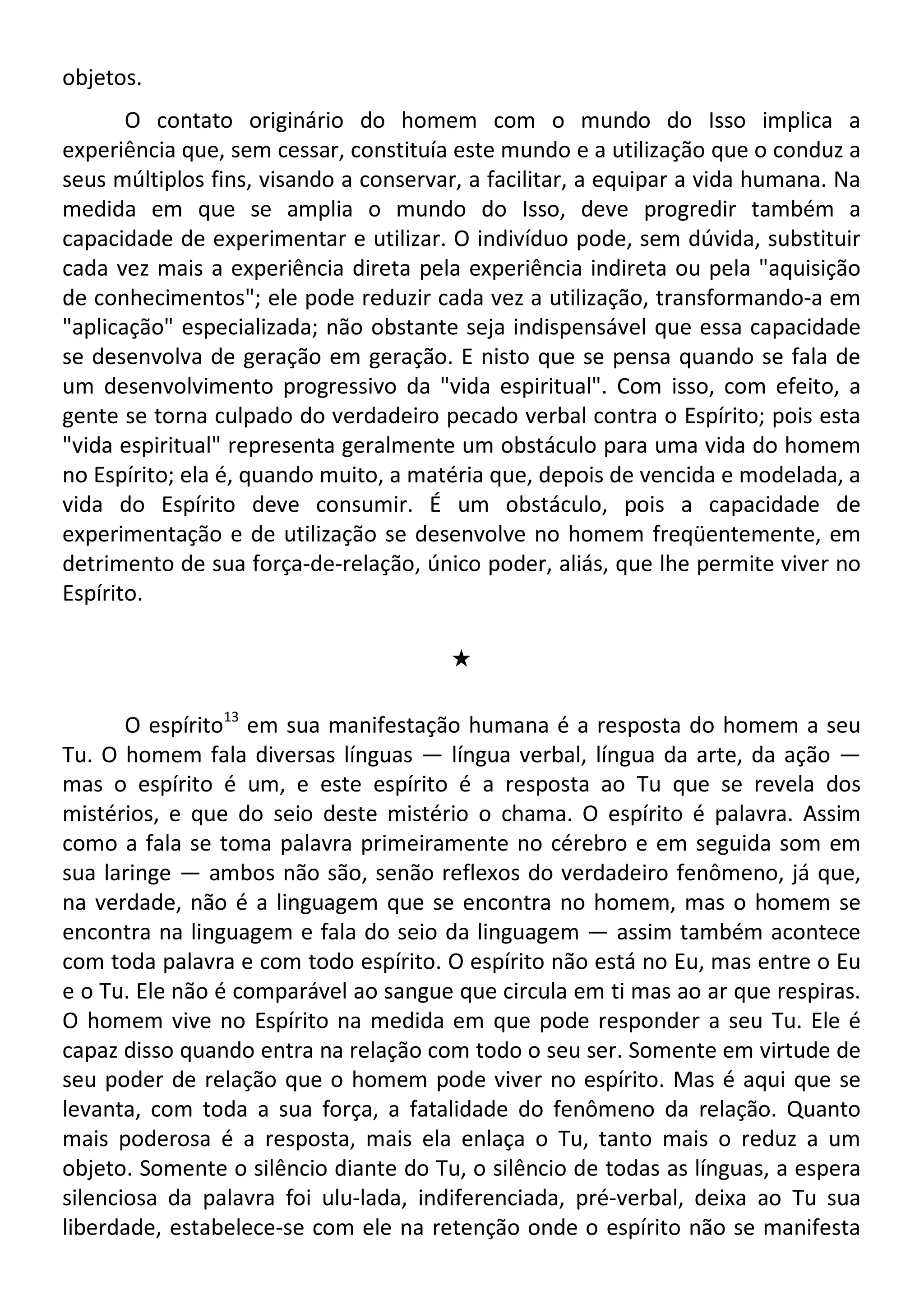 objetos.
O contato originário do homem com o mundo do Isso implica a
experiência que, sem cessar, constituía este mundo e a utilização que o conduz a
seus múltiplos fins, visando a conservar, a facilitar, a equipar a vida humana. Na
medida em que se amplia o mundo do Isso, deve progredir também a
capacidade de experimentar e utilizar. O indivíduo pode, sem dúvida, substituir
cada vez mais a experiência direta pela experiência indireta ou pela "aquisição
de conhecimentos"; ele pode reduzir cada vez a utilização, transformando-a em
"aplicação" especializada; não obstante seja indispensável que essa capacidade
se desenvolva de geração em geração. E nisto que se pensa quando se fala de
um desenvolvimento progressivo da "vida espiritual". Com isso, com efeito, a
gente se torna culpado do verdadeiro pecado verbal contra o Espírito; pois esta
"vida espiritual" representa geralmente um obstáculo para uma vida do homem
no Espírito; ela é, quando muito, a matéria que, depois de vencida e modelada, a
vida do Espírito deve consumir. É um obstáculo, pois a capacidade de
experimentação e de utilização se desenvolve no homem freqüentemente, em
detrimento de sua força-de-relação, único poder, aliás, que lhe permite viver no
Espírito.
#
O espírito13
em sua manifestação humana é a resposta do homem a seu
Tu. O homem fala diversas línguas — língua verbal, língua da arte, da ação —
mas o espírito é um, e este espírito é a resposta ao Tu que se revela dos
mistérios, e que do seio deste mistério o chama. O espírito é palavra. Assim
como a fala se toma palavra primeiramente no cérebro e em seguida som em
sua laringe — ambos não são, senão reflexos do verdadeiro fenômeno, já que,
na verdade, não é a linguagem que se encontra no homem, mas o homem se
encontra na linguagem e fala do seio da linguagem — assim também acontece
com toda palavra e com todo espírito. O espírito não está no Eu, mas entre o Eu
e o Tu. Ele não é comparável ao sangue que circula em ti mas ao ar que respiras.
O homem vive no Espírito na medida em que pode responder a seu Tu. Ele é
capaz disso quando entra na relação com todo o seu ser. Somente em virtude de
seu poder de relação que o homem pode viver no espírito. Mas é aqui que se
levanta, com toda a sua força, a fatalidade do fenômeno da relação. Quanto
mais poderosa é a resposta, mais ela enlaça o Tu, tanto mais o reduz a um
objeto. Somente o silêncio diante do Tu, o silêncio de todas as línguas, a espera
silenciosa da palavra foi ulu-lada, indiferenciada, pré-verbal, deixa ao Tu sua
liberdade, estabelece-se com ele na retenção onde o espírito não se manifesta
 