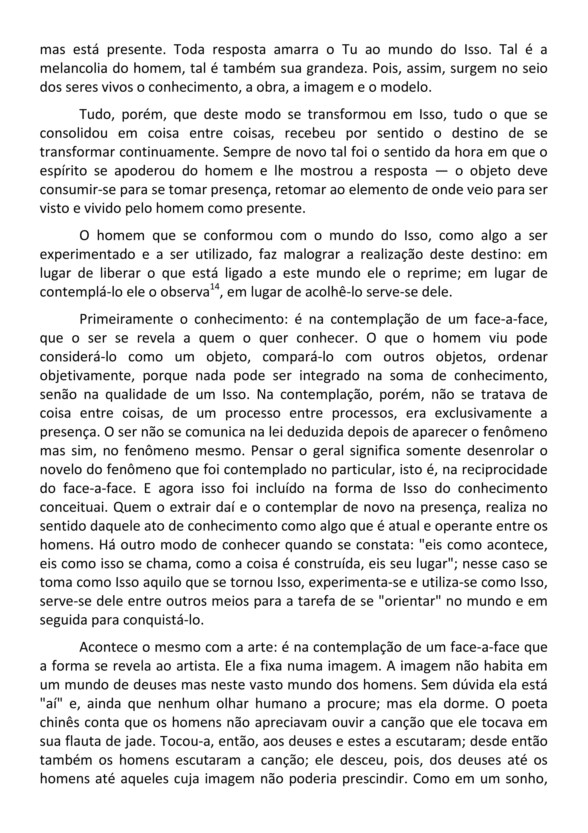 mas está presente. Toda resposta amarra o Tu ao mundo do Isso. Tal é a
melancolia do homem, tal é também sua grandeza. Pois, assim, surgem no seio
dos seres vivos o conhecimento, a obra, a imagem e o modelo.
Tudo, porém, que deste modo se transformou em Isso, tudo o que se
consolidou em coisa entre coisas, recebeu por sentido o destino de se
transformar continuamente. Sempre de novo tal foi o sentido da hora em que o
espírito se apoderou do homem e lhe mostrou a resposta — o objeto deve
consumir-se para se tomar presença, retomar ao elemento de onde veio para ser
visto e vivido pelo homem como presente.
O homem que se conformou com o mundo do Isso, como algo a ser
experimentado e a ser utilizado, faz malograr a realização deste destino: em
lugar de liberar o que está ligado a este mundo ele o reprime; em lugar de
contemplá-lo ele o observa14
, em lugar de acolhê-lo serve-se dele.
Primeiramente o conhecimento: é na contemplação de um face-a-face,
que o ser se revela a quem o quer conhecer. O que o homem viu pode
considerá-lo como um objeto, compará-lo com outros objetos, ordenar
objetivamente, porque nada pode ser integrado na soma de conhecimento,
senão na qualidade de um Isso. Na contemplação, porém, não se tratava de
coisa entre coisas, de um processo entre processos, era exclusivamente a
presença. O ser não se comunica na lei deduzida depois de aparecer o fenômeno
mas sim, no fenômeno mesmo. Pensar o geral significa somente desenrolar o
novelo do fenômeno que foi contemplado no particular, isto é, na reciprocidade
do face-a-face. E agora isso foi incluído na forma de Isso do conhecimento
conceituai. Quem o extrair daí e o contemplar de novo na presença, realiza no
sentido daquele ato de conhecimento como algo que é atual e operante entre os
homens. Há outro modo de conhecer quando se constata: "eis como acontece,
eis como isso se chama, como a coisa é construída, eis seu lugar"; nesse caso se
toma como Isso aquilo que se tornou Isso, experimenta-se e utiliza-se como Isso,
serve-se dele entre outros meios para a tarefa de se "orientar" no mundo e em
seguida para conquistá-lo.
Acontece o mesmo com a arte: é na contemplação de um face-a-face que
a forma se revela ao artista. Ele a fixa numa imagem. A imagem não habita em
um mundo de deuses mas neste vasto mundo dos homens. Sem dúvida ela está
"aí" e, ainda que nenhum olhar humano a procure; mas ela dorme. O poeta
chinês conta que os homens não apreciavam ouvir a canção que ele tocava em
sua flauta de jade. Tocou-a, então, aos deuses e estes a escutaram; desde então
também os homens escutaram a canção; ele desceu, pois, dos deuses até os
homens até aqueles cuja imagem não poderia prescindir. Como em um sonho,
 