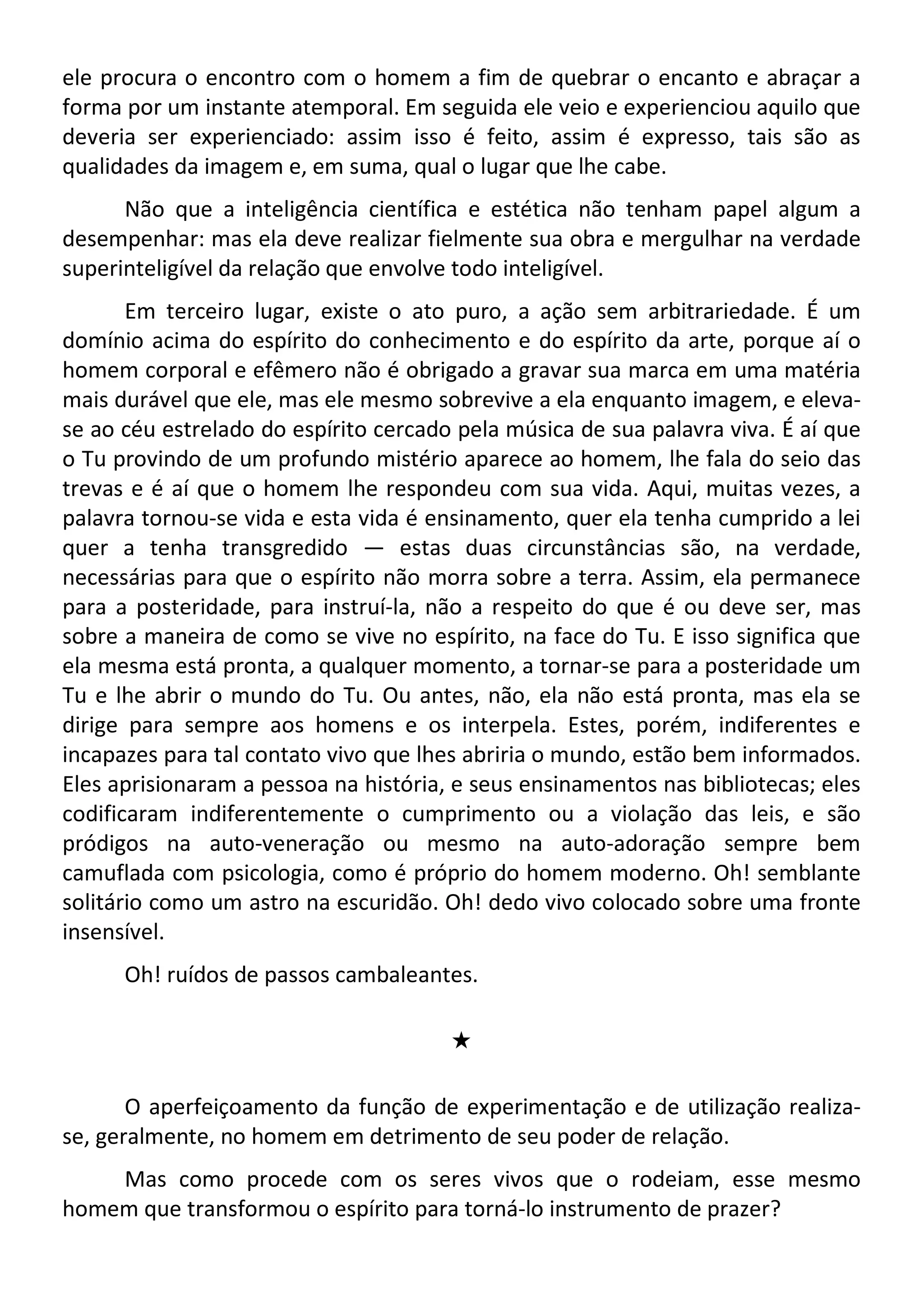 ele procura o encontro com o homem a fim de quebrar o encanto e abraçar a
forma por um instante atemporal. Em seguida ele veio e experienciou aquilo que
deveria ser experienciado: assim isso é feito, assim é expresso, tais são as
qualidades da imagem e, em suma, qual o lugar que lhe cabe.
Não que a inteligência científica e estética não tenham papel algum a
desempenhar: mas ela deve realizar fielmente sua obra e mergulhar na verdade
superinteligível da relação que envolve todo inteligível.
Em terceiro lugar, existe o ato puro, a ação sem arbitrariedade. É um
domínio acima do espírito do conhecimento e do espírito da arte, porque aí o
homem corporal e efêmero não é obrigado a gravar sua marca em uma matéria
mais durável que ele, mas ele mesmo sobrevive a ela enquanto imagem, e eleva-
se ao céu estrelado do espírito cercado pela música de sua palavra viva. É aí que
o Tu provindo de um profundo mistério aparece ao homem, lhe fala do seio das
trevas e é aí que o homem lhe respondeu com sua vida. Aqui, muitas vezes, a
palavra tornou-se vida e esta vida é ensinamento, quer ela tenha cumprido a lei
quer a tenha transgredido — estas duas circunstâncias são, na verdade,
necessárias para que o espírito não morra sobre a terra. Assim, ela permanece
para a posteridade, para instruí-la, não a respeito do que é ou deve ser, mas
sobre a maneira de como se vive no espírito, na face do Tu. E isso significa que
ela mesma está pronta, a qualquer momento, a tornar-se para a posteridade um
Tu e lhe abrir o mundo do Tu. Ou antes, não, ela não está pronta, mas ela se
dirige para sempre aos homens e os interpela. Estes, porém, indiferentes e
incapazes para tal contato vivo que lhes abriria o mundo, estão bem informados.
Eles aprisionaram a pessoa na história, e seus ensinamentos nas bibliotecas; eles
codificaram indiferentemente o cumprimento ou a violação das leis, e são
pródigos na auto-veneração ou mesmo na auto-adoração sempre bem
camuflada com psicologia, como é próprio do homem moderno. Oh! semblante
solitário como um astro na escuridão. Oh! dedo vivo colocado sobre uma fronte
insensível.
Oh! ruídos de passos cambaleantes.
#
O aperfeiçoamento da função de experimentação e de utilização realiza-
se, geralmente, no homem em detrimento de seu poder de relação.
Mas como procede com os seres vivos que o rodeiam, esse mesmo
homem que transformou o espírito para torná-lo instrumento de prazer?
 
