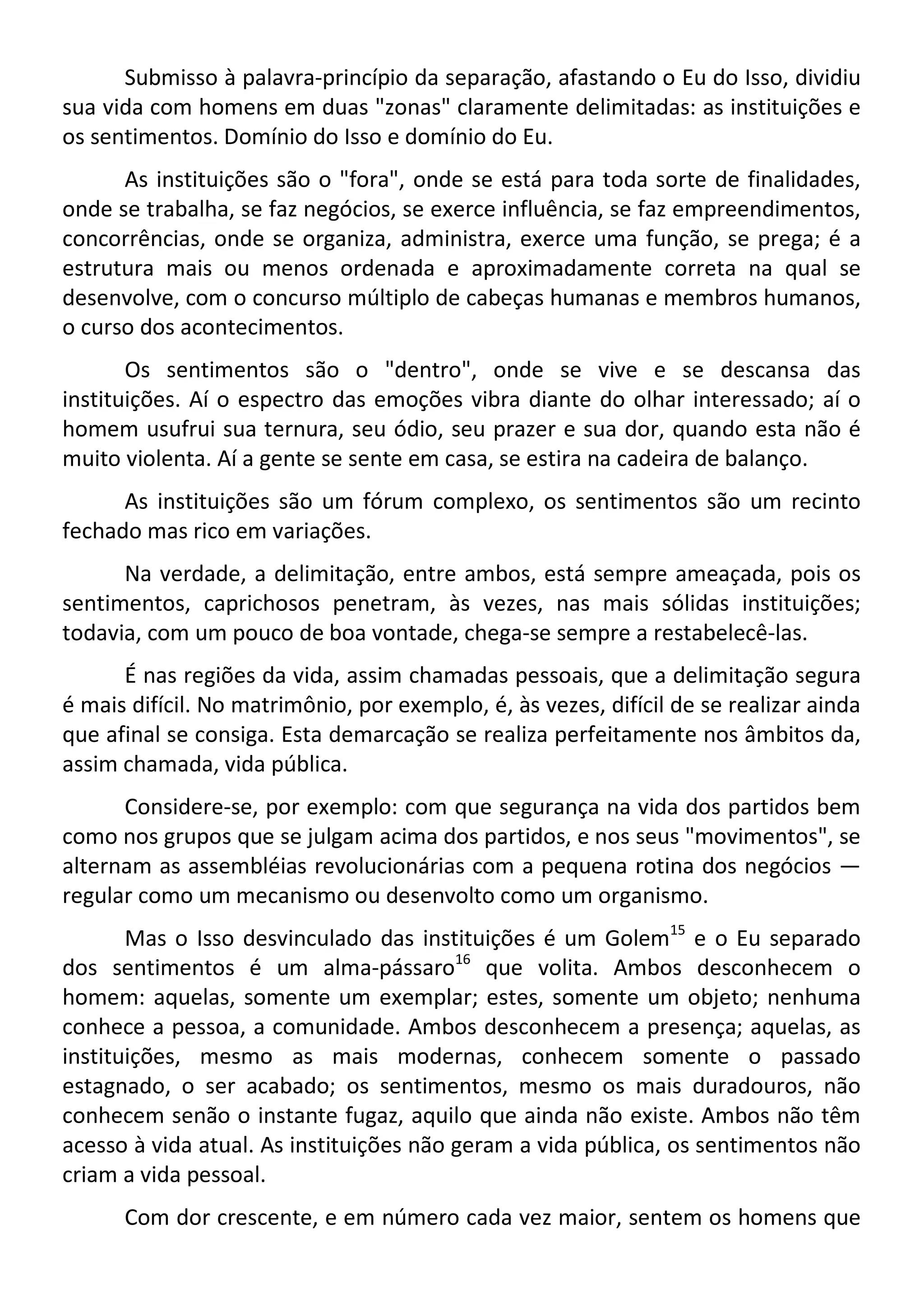 Submisso à palavra-princípio da separação, afastando o Eu do Isso, dividiu
sua vida com homens em duas "zonas" claramente delimitadas: as instituições e
os sentimentos. Domínio do Isso e domínio do Eu.
As instituições são o "fora", onde se está para toda sorte de finalidades,
onde se trabalha, se faz negócios, se exerce influência, se faz empreendimentos,
concorrências, onde se organiza, administra, exerce uma função, se prega; é a
estrutura mais ou menos ordenada e aproximadamente correta na qual se
desenvolve, com o concurso múltiplo de cabeças humanas e membros humanos,
o curso dos acontecimentos.
Os sentimentos são o "dentro", onde se vive e se descansa das
instituições. Aí o espectro das emoções vibra diante do olhar interessado; aí o
homem usufrui sua ternura, seu ódio, seu prazer e sua dor, quando esta não é
muito violenta. Aí a gente se sente em casa, se estira na cadeira de balanço.
As instituições são um fórum complexo, os sentimentos são um recinto
fechado mas rico em variações.
Na verdade, a delimitação, entre ambos, está sempre ameaçada, pois os
sentimentos, caprichosos penetram, às vezes, nas mais sólidas instituições;
todavia, com um pouco de boa vontade, chega-se sempre a restabelecê-las.
É nas regiões da vida, assim chamadas pessoais, que a delimitação segura
é mais difícil. No matrimônio, por exemplo, é, às vezes, difícil de se realizar ainda
que afinal se consiga. Esta demarcação se realiza perfeitamente nos âmbitos da,
assim chamada, vida pública.
Considere-se, por exemplo: com que segurança na vida dos partidos bem
como nos grupos que se julgam acima dos partidos, e nos seus "movimentos", se
alternam as assembléias revolucionárias com a pequena rotina dos negócios —
regular como um mecanismo ou desenvolto como um organismo.
Mas o Isso desvinculado das instituições é um Golem15
e o Eu separado
dos sentimentos é um alma-pássaro16
que volita. Ambos desconhecem o
homem: aquelas, somente um exemplar; estes, somente um objeto; nenhuma
conhece a pessoa, a comunidade. Ambos desconhecem a presença; aquelas, as
instituições, mesmo as mais modernas, conhecem somente o passado
estagnado, o ser acabado; os sentimentos, mesmo os mais duradouros, não
conhecem senão o instante fugaz, aquilo que ainda não existe. Ambos não têm
acesso à vida atual. As instituições não geram a vida pública, os sentimentos não
criam a vida pessoal.
Com dor crescente, e em número cada vez maior, sentem os homens que
 