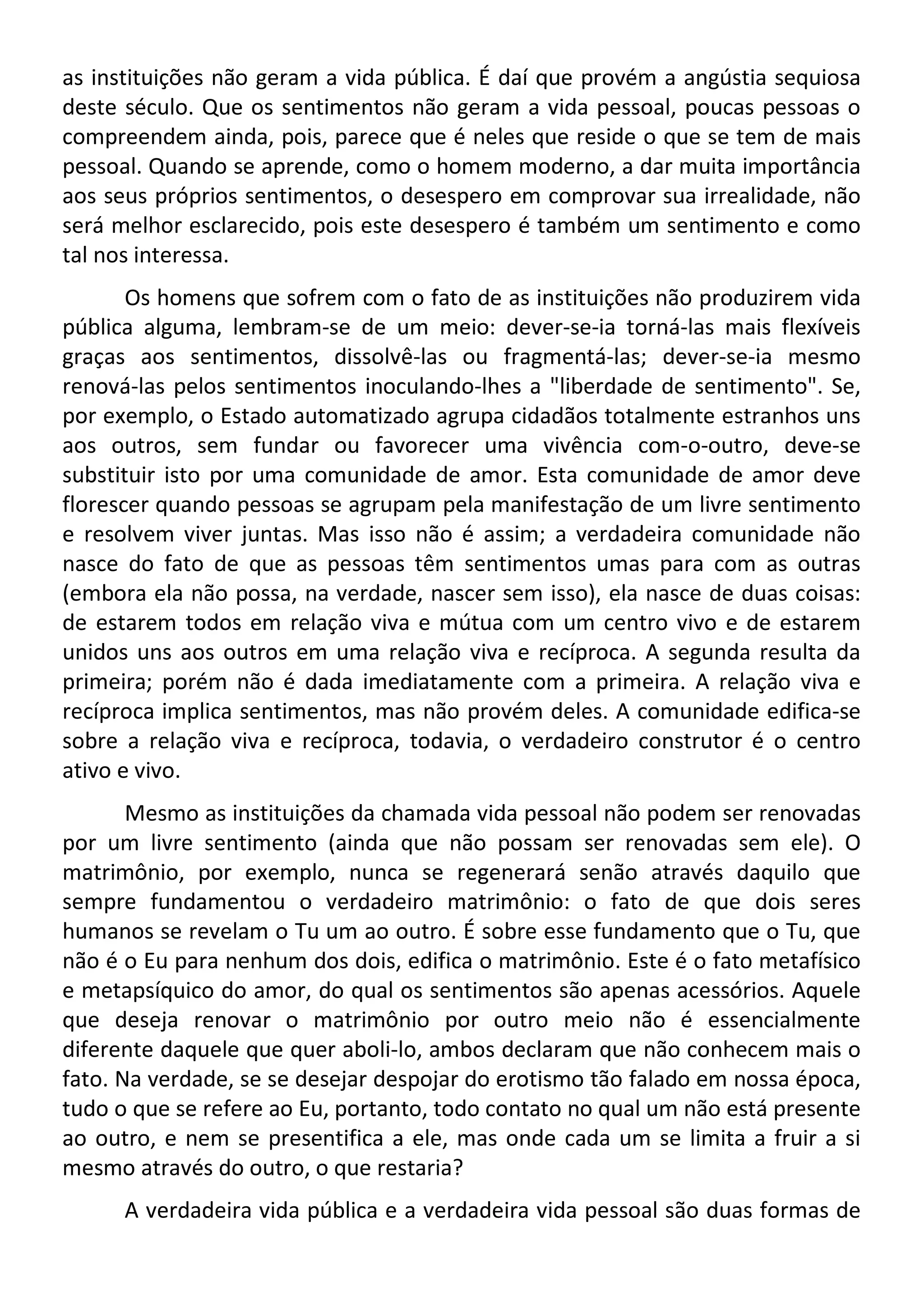 as instituições não geram a vida pública. É daí que provém a angústia sequiosa
deste século. Que os sentimentos não geram a vida pessoal, poucas pessoas o
compreendem ainda, pois, parece que é neles que reside o que se tem de mais
pessoal. Quando se aprende, como o homem moderno, a dar muita importância
aos seus próprios sentimentos, o desespero em comprovar sua irrealidade, não
será melhor esclarecido, pois este desespero é também um sentimento e como
tal nos interessa.
Os homens que sofrem com o fato de as instituições não produzirem vida
pública alguma, lembram-se de um meio: dever-se-ia torná-las mais flexíveis
graças aos sentimentos, dissolvê-las ou fragmentá-las; dever-se-ia mesmo
renová-las pelos sentimentos inoculando-lhes a "liberdade de sentimento". Se,
por exemplo, o Estado automatizado agrupa cidadãos totalmente estranhos uns
aos outros, sem fundar ou favorecer uma vivência com-o-outro, deve-se
substituir isto por uma comunidade de amor. Esta comunidade de amor deve
florescer quando pessoas se agrupam pela manifestação de um livre sentimento
e resolvem viver juntas. Mas isso não é assim; a verdadeira comunidade não
nasce do fato de que as pessoas têm sentimentos umas para com as outras
(embora ela não possa, na verdade, nascer sem isso), ela nasce de duas coisas:
de estarem todos em relação viva e mútua com um centro vivo e de estarem
unidos uns aos outros em uma relação viva e recíproca. A segunda resulta da
primeira; porém não é dada imediatamente com a primeira. A relação viva e
recíproca implica sentimentos, mas não provém deles. A comunidade edifica-se
sobre a relação viva e recíproca, todavia, o verdadeiro construtor é o centro
ativo e vivo.
Mesmo as instituições da chamada vida pessoal não podem ser renovadas
por um livre sentimento (ainda que não possam ser renovadas sem ele). O
matrimônio, por exemplo, nunca se regenerará senão através daquilo que
sempre fundamentou o verdadeiro matrimônio: o fato de que dois seres
humanos se revelam o Tu um ao outro. É sobre esse fundamento que o Tu, que
não é o Eu para nenhum dos dois, edifica o matrimônio. Este é o fato metafísico
e metapsíquico do amor, do qual os sentimentos são apenas acessórios. Aquele
que deseja renovar o matrimônio por outro meio não é essencialmente
diferente daquele que quer aboli-lo, ambos declaram que não conhecem mais o
fato. Na verdade, se se desejar despojar do erotismo tão falado em nossa época,
tudo o que se refere ao Eu, portanto, todo contato no qual um não está presente
ao outro, e nem se presentifica a ele, mas onde cada um se limita a fruir a si
mesmo através do outro, o que restaria?
A verdadeira vida pública e a verdadeira vida pessoal são duas formas de
 