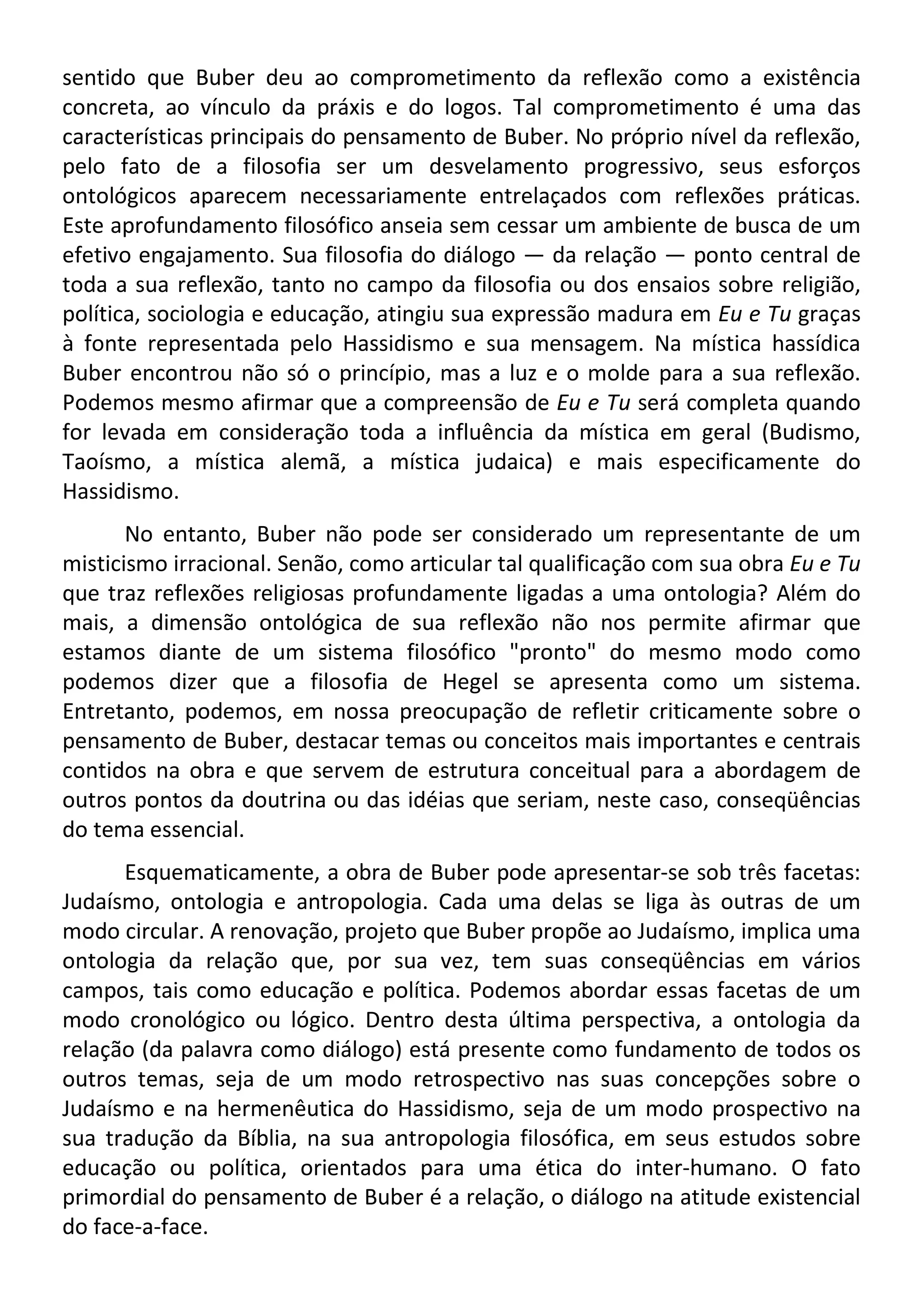 sentido que Buber deu ao comprometimento da reflexão como a existência
concreta, ao vínculo da práxis e do logos. Tal comprometimento é uma das
características principais do pensamento de Buber. No próprio nível da reflexão,
pelo fato de a filosofia ser um desvelamento progressivo, seus esforços
ontológicos aparecem necessariamente entrelaçados com reflexões práticas.
Este aprofundamento filosófico anseia sem cessar um ambiente de busca de um
efetivo engajamento. Sua filosofia do diálogo — da relação — ponto central de
toda a sua reflexão, tanto no campo da filosofia ou dos ensaios sobre religião,
política, sociologia e educação, atingiu sua expressão madura em Eu e Tu graças
à fonte representada pelo Hassidismo e sua mensagem. Na mística hassídica
Buber encontrou não só o princípio, mas a luz e o molde para a sua reflexão.
Podemos mesmo afirmar que a compreensão de Eu e Tu será completa quando
for levada em consideração toda a influência da mística em geral (Budismo,
Taoísmo, a mística alemã, a mística judaica) e mais especificamente do
Hassidismo.
No entanto, Buber não pode ser considerado um representante de um
misticismo irracional. Senão, como articular tal qualificação com sua obra Eu e Tu
que traz reflexões religiosas profundamente ligadas a uma ontologia? Além do
mais, a dimensão ontológica de sua reflexão não nos permite afirmar que
estamos diante de um sistema filosófico "pronto" do mesmo modo como
podemos dizer que a filosofia de Hegel se apresenta como um sistema.
Entretanto, podemos, em nossa preocupação de refletir criticamente sobre o
pensamento de Buber, destacar temas ou conceitos mais importantes e centrais
contidos na obra e que servem de estrutura conceitual para a abordagem de
outros pontos da doutrina ou das idéias que seriam, neste caso, conseqüências
do tema essencial.
Esquematicamente, a obra de Buber pode apresentar-se sob três facetas:
Judaísmo, ontologia e antropologia. Cada uma delas se liga às outras de um
modo circular. A renovação, projeto que Buber propõe ao Judaísmo, implica uma
ontologia da relação que, por sua vez, tem suas conseqüências em vários
campos, tais como educação e política. Podemos abordar essas facetas de um
modo cronológico ou lógico. Dentro desta última perspectiva, a ontologia da
relação (da palavra como diálogo) está presente como fundamento de todos os
outros temas, seja de um modo retrospectivo nas suas concepções sobre o
Judaísmo e na hermenêutica do Hassidismo, seja de um modo prospectivo na
sua tradução da Bíblia, na sua antropologia filosófica, em seus estudos sobre
educação ou política, orientados para uma ética do inter-humano. O fato
primordial do pensamento de Buber é a relação, o diálogo na atitude existencial
do face-a-face.
 