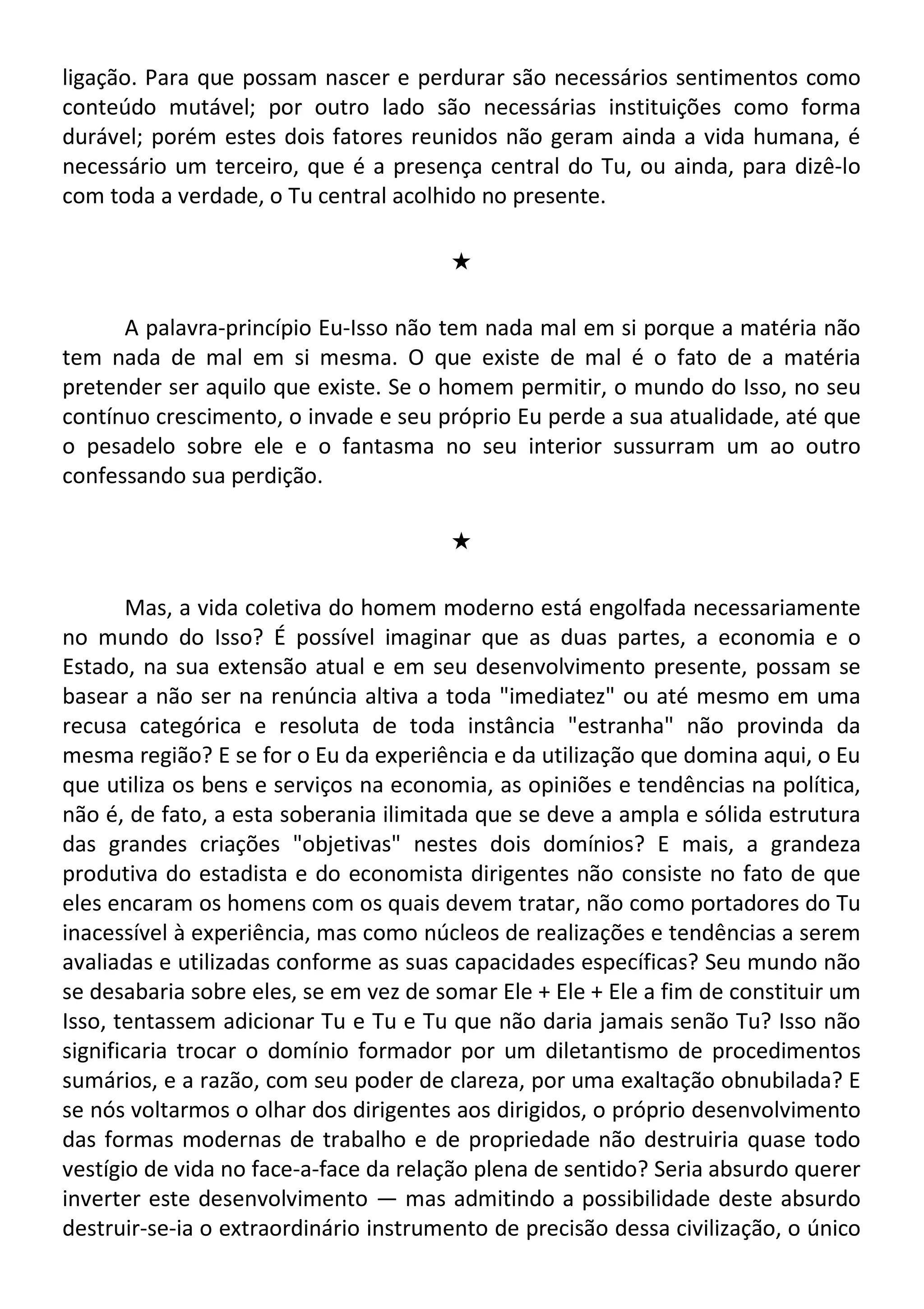 ligação. Para que possam nascer e perdurar são necessários sentimentos como
conteúdo mutável; por outro lado são necessárias instituições como forma
durável; porém estes dois fatores reunidos não geram ainda a vida humana, é
necessário um terceiro, que é a presença central do Tu, ou ainda, para dizê-lo
com toda a verdade, o Tu central acolhido no presente.
#
A palavra-princípio Eu-Isso não tem nada mal em si porque a matéria não
tem nada de mal em si mesma. O que existe de mal é o fato de a matéria
pretender ser aquilo que existe. Se o homem permitir, o mundo do Isso, no seu
contínuo crescimento, o invade e seu próprio Eu perde a sua atualidade, até que
o pesadelo sobre ele e o fantasma no seu interior sussurram um ao outro
confessando sua perdição.
#
Mas, a vida coletiva do homem moderno está engolfada necessariamente
no mundo do Isso? É possível imaginar que as duas partes, a economia e o
Estado, na sua extensão atual e em seu desenvolvimento presente, possam se
basear a não ser na renúncia altiva a toda "imediatez" ou até mesmo em uma
recusa categórica e resoluta de toda instância "estranha" não provinda da
mesma região? E se for o Eu da experiência e da utilização que domina aqui, o Eu
que utiliza os bens e serviços na economia, as opiniões e tendências na política,
não é, de fato, a esta soberania ilimitada que se deve a ampla e sólida estrutura
das grandes criações "objetivas" nestes dois domínios? E mais, a grandeza
produtiva do estadista e do economista dirigentes não consiste no fato de que
eles encaram os homens com os quais devem tratar, não como portadores do Tu
inacessível à experiência, mas como núcleos de realizações e tendências a serem
avaliadas e utilizadas conforme as suas capacidades específicas? Seu mundo não
se desabaria sobre eles, se em vez de somar Ele + Ele + Ele a fim de constituir um
Isso, tentassem adicionar Tu e Tu e Tu que não daria jamais senão Tu? Isso não
significaria trocar o domínio formador por um diletantismo de procedimentos
sumários, e a razão, com seu poder de clareza, por uma exaltação obnubilada? E
se nós voltarmos o olhar dos dirigentes aos dirigidos, o próprio desenvolvimento
das formas modernas de trabalho e de propriedade não destruiria quase todo
vestígio de vida no face-a-face da relação plena de sentido? Seria absurdo querer
inverter este desenvolvimento — mas admitindo a possibilidade deste absurdo
destruir-se-ia o extraordinário instrumento de precisão dessa civilização, o único
 