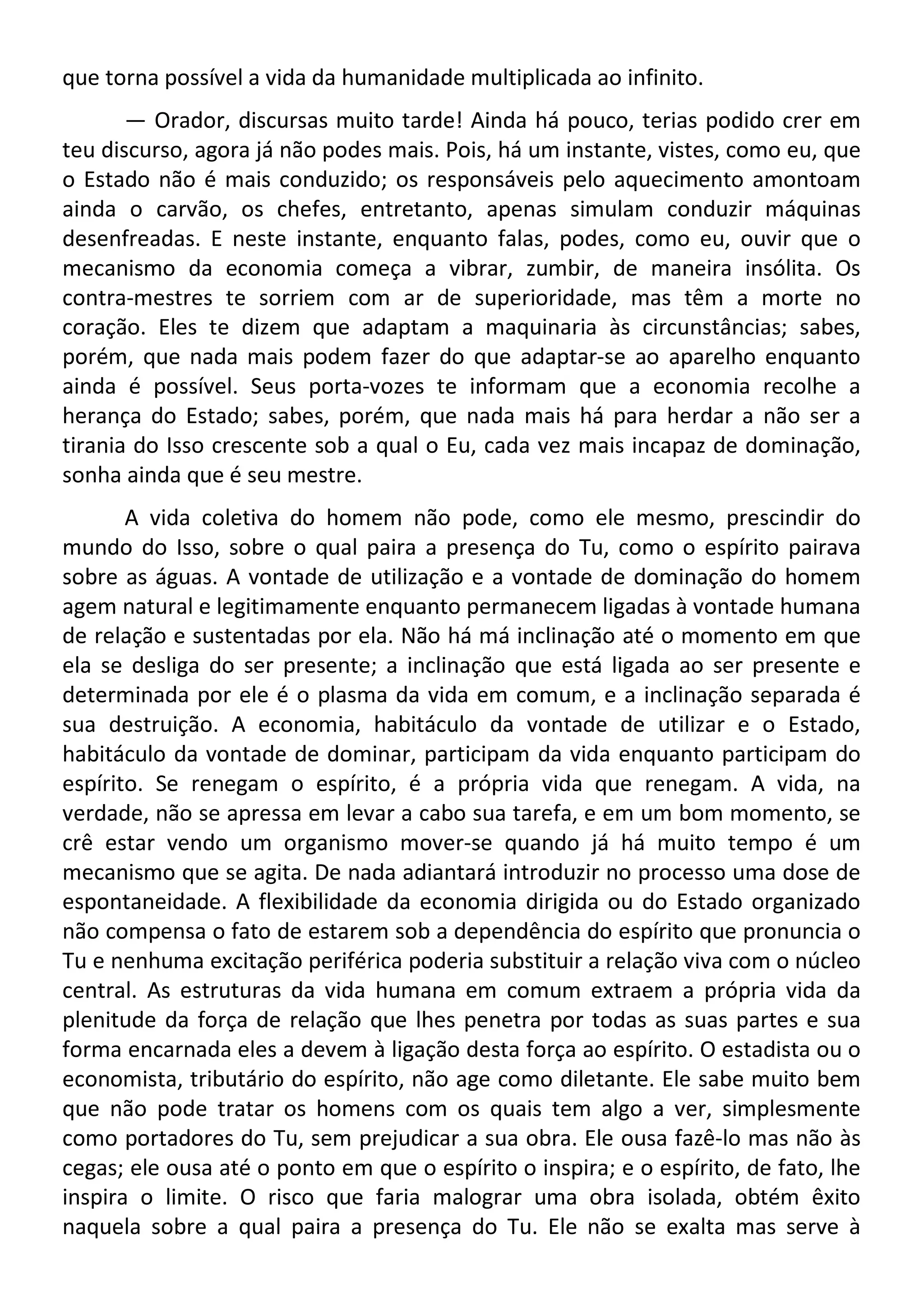 que torna possível a vida da humanidade multiplicada ao infinito.
— Orador, discursas muito tarde! Ainda há pouco, terias podido crer em
teu discurso, agora já não podes mais. Pois, há um instante, vistes, como eu, que
o Estado não é mais conduzido; os responsáveis pelo aquecimento amontoam
ainda o carvão, os chefes, entretanto, apenas simulam conduzir máquinas
desenfreadas. E neste instante, enquanto falas, podes, como eu, ouvir que o
mecanismo da economia começa a vibrar, zumbir, de maneira insólita. Os
contra-mestres te sorriem com ar de superioridade, mas têm a morte no
coração. Eles te dizem que adaptam a maquinaria às circunstâncias; sabes,
porém, que nada mais podem fazer do que adaptar-se ao aparelho enquanto
ainda é possível. Seus porta-vozes te informam que a economia recolhe a
herança do Estado; sabes, porém, que nada mais há para herdar a não ser a
tirania do Isso crescente sob a qual o Eu, cada vez mais incapaz de dominação,
sonha ainda que é seu mestre.
A vida coletiva do homem não pode, como ele mesmo, prescindir do
mundo do Isso, sobre o qual paira a presença do Tu, como o espírito pairava
sobre as águas. A vontade de utilização e a vontade de dominação do homem
agem natural e legitimamente enquanto permanecem ligadas à vontade humana
de relação e sustentadas por ela. Não há má inclinação até o momento em que
ela se desliga do ser presente; a inclinação que está ligada ao ser presente e
determinada por ele é o plasma da vida em comum, e a inclinação separada é
sua destruição. A economia, habitáculo da vontade de utilizar e o Estado,
habitáculo da vontade de dominar, participam da vida enquanto participam do
espírito. Se renegam o espírito, é a própria vida que renegam. A vida, na
verdade, não se apressa em levar a cabo sua tarefa, e em um bom momento, se
crê estar vendo um organismo mover-se quando já há muito tempo é um
mecanismo que se agita. De nada adiantará introduzir no processo uma dose de
espontaneidade. A flexibilidade da economia dirigida ou do Estado organizado
não compensa o fato de estarem sob a dependência do espírito que pronuncia o
Tu e nenhuma excitação periférica poderia substituir a relação viva com o núcleo
central. As estruturas da vida humana em comum extraem a própria vida da
plenitude da força de relação que lhes penetra por todas as suas partes e sua
forma encarnada eles a devem à ligação desta força ao espírito. O estadista ou o
economista, tributário do espírito, não age como diletante. Ele sabe muito bem
que não pode tratar os homens com os quais tem algo a ver, simplesmente
como portadores do Tu, sem prejudicar a sua obra. Ele ousa fazê-lo mas não às
cegas; ele ousa até o ponto em que o espírito o inspira; e o espírito, de fato, lhe
inspira o limite. O risco que faria malograr uma obra isolada, obtém êxito
naquela sobre a qual paira a presença do Tu. Ele não se exalta mas serve à
 
