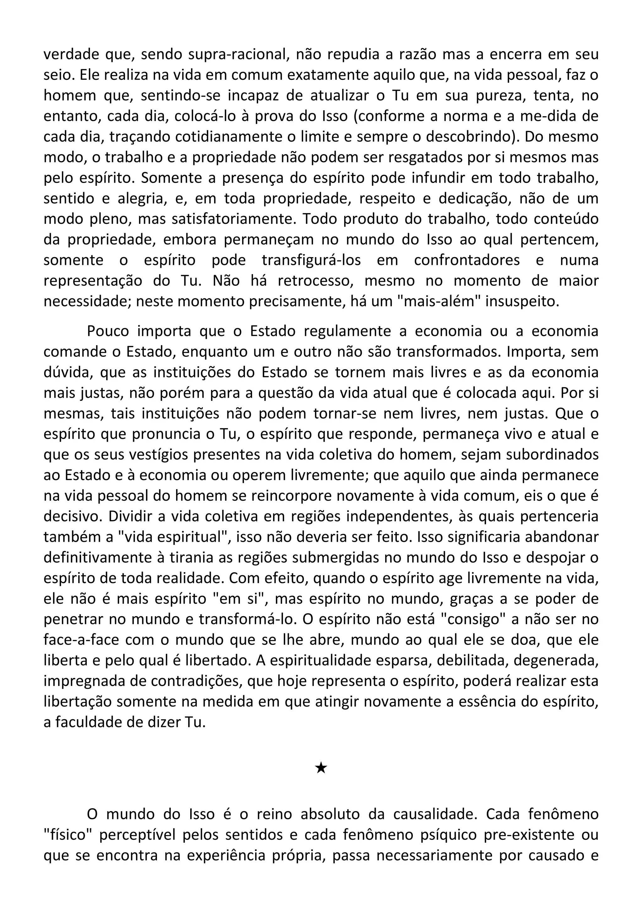 verdade que, sendo supra-racional, não repudia a razão mas a encerra em seu
seio. Ele realiza na vida em comum exatamente aquilo que, na vida pessoal, faz o
homem que, sentindo-se incapaz de atualizar o Tu em sua pureza, tenta, no
entanto, cada dia, colocá-lo à prova do Isso (conforme a norma e a me-dida de
cada dia, traçando cotidianamente o limite e sempre o descobrindo). Do mesmo
modo, o trabalho e a propriedade não podem ser resgatados por si mesmos mas
pelo espírito. Somente a presença do espírito pode infundir em todo trabalho,
sentido e alegria, e, em toda propriedade, respeito e dedicação, não de um
modo pleno, mas satisfatoriamente. Todo produto do trabalho, todo conteúdo
da propriedade, embora permaneçam no mundo do Isso ao qual pertencem,
somente o espírito pode transfigurá-los em confrontadores e numa
representação do Tu. Não há retrocesso, mesmo no momento de maior
necessidade; neste momento precisamente, há um "mais-além" insuspeito.
Pouco importa que o Estado regulamente a economia ou a economia
comande o Estado, enquanto um e outro não são transformados. Importa, sem
dúvida, que as instituições do Estado se tornem mais livres e as da economia
mais justas, não porém para a questão da vida atual que é colocada aqui. Por si
mesmas, tais instituições não podem tornar-se nem livres, nem justas. Que o
espírito que pronuncia o Tu, o espírito que responde, permaneça vivo e atual e
que os seus vestígios presentes na vida coletiva do homem, sejam subordinados
ao Estado e à economia ou operem livremente; que aquilo que ainda permanece
na vida pessoal do homem se reincorpore novamente à vida comum, eis o que é
decisivo. Dividir a vida coletiva em regiões independentes, às quais pertenceria
também a "vida espiritual", isso não deveria ser feito. Isso significaria abandonar
definitivamente à tirania as regiões submergidas no mundo do Isso e despojar o
espírito de toda realidade. Com efeito, quando o espírito age livremente na vida,
ele não é mais espírito "em si", mas espírito no mundo, graças a se poder de
penetrar no mundo e transformá-lo. O espírito não está "consigo" a não ser no
face-a-face com o mundo que se lhe abre, mundo ao qual ele se doa, que ele
liberta e pelo qual é libertado. A espiritualidade esparsa, debilitada, degenerada,
impregnada de contradições, que hoje representa o espírito, poderá realizar esta
libertação somente na medida em que atingir novamente a essência do espírito,
a faculdade de dizer Tu.
#
O mundo do Isso é o reino absoluto da causalidade. Cada fenômeno
"físico" perceptível pelos sentidos e cada fenômeno psíquico pre-existente ou
que se encontra na experiência própria, passa necessariamente por causado e
 
