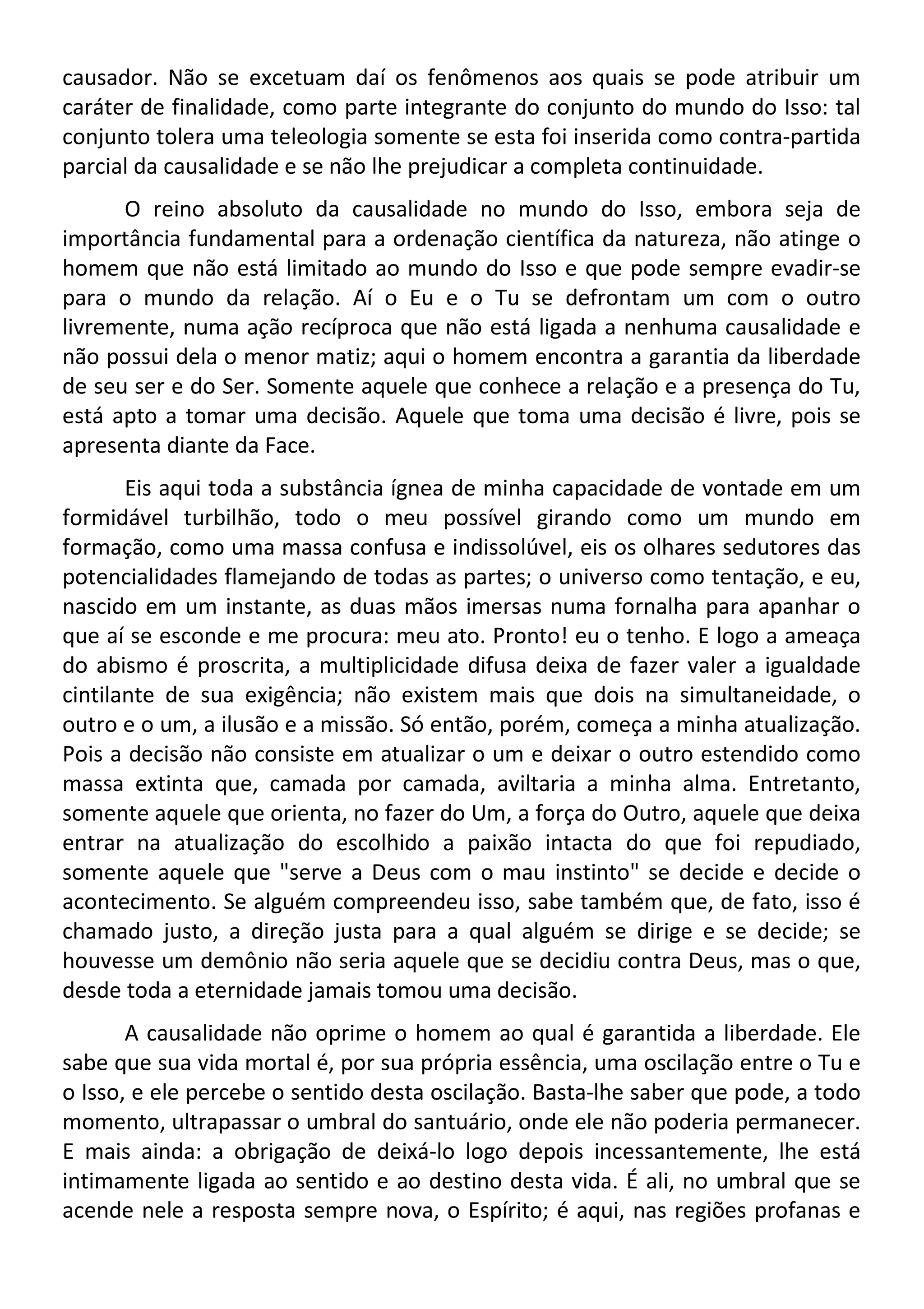 causador. Não se excetuam daí os fenômenos aos quais se pode atribuir um
caráter de finalidade, como parte integrante do conjunto do mundo do Isso: tal
conjunto tolera uma teleologia somente se esta foi inserida como contra-partida
parcial da causalidade e se não lhe prejudicar a completa continuidade.
O reino absoluto da causalidade no mundo do Isso, embora seja de
importância fundamental para a ordenação científica da natureza, não atinge o
homem que não está limitado ao mundo do Isso e que pode sempre evadir-se
para o mundo da relação. Aí o Eu e o Tu se defrontam um com o outro
livremente, numa ação recíproca que não está ligada a nenhuma causalidade e
não possui dela o menor matiz; aqui o homem encontra a garantia da liberdade
de seu ser e do Ser. Somente aquele que conhece a relação e a presença do Tu,
está apto a tomar uma decisão. Aquele que toma uma decisão é livre, pois se
apresenta diante da Face.
Eis aqui toda a substância ígnea de minha capacidade de vontade em um
formidável turbilhão, todo o meu possível girando como um mundo em
formação, como uma massa confusa e indissolúvel, eis os olhares sedutores das
potencialidades flamejando de todas as partes; o universo como tentação, e eu,
nascido em um instante, as duas mãos imersas numa fornalha para apanhar o
que aí se esconde e me procura: meu ato. Pronto! eu o tenho. E logo a ameaça
do abismo é proscrita, a multiplicidade difusa deixa de fazer valer a igualdade
cintilante de sua exigência; não existem mais que dois na simultaneidade, o
outro e o um, a ilusão e a missão. Só então, porém, começa a minha atualização.
Pois a decisão não consiste em atualizar o um e deixar o outro estendido como
massa extinta que, camada por camada, aviltaria a minha alma. Entretanto,
somente aquele que orienta, no fazer do Um, a força do Outro, aquele que deixa
entrar na atualização do escolhido a paixão intacta do que foi repudiado,
somente aquele que "serve a Deus com o mau instinto" se decide e decide o
acontecimento. Se alguém compreendeu isso, sabe também que, de fato, isso é
chamado justo, a direção justa para a qual alguém se dirige e se decide; se
houvesse um demônio não seria aquele que se decidiu contra Deus, mas o que,
desde toda a eternidade jamais tomou uma decisão.
A causalidade não oprime o homem ao qual é garantida a liberdade. Ele
sabe que sua vida mortal é, por sua própria essência, uma oscilação entre o Tu e
o Isso, e ele percebe o sentido desta oscilação. Basta-lhe saber que pode, a todo
momento, ultrapassar o umbral do santuário, onde ele não poderia permanecer.
E mais ainda: a obrigação de deixá-lo logo depois incessantemente, lhe está
intimamente ligada ao sentido e ao destino desta vida. É ali, no umbral que se
acende nele a resposta sempre nova, o Espírito; é aqui, nas regiões profanas e
 