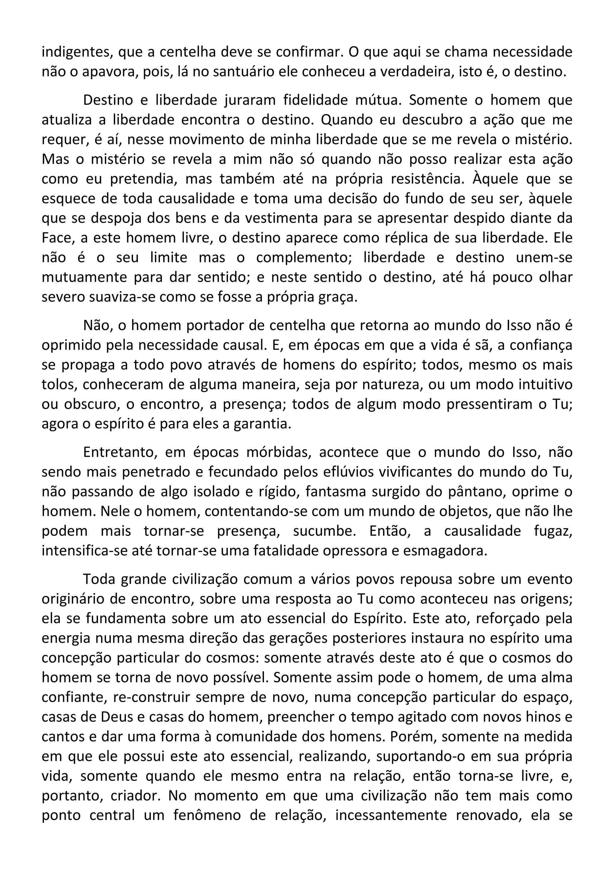 indigentes, que a centelha deve se confirmar. O que aqui se chama necessidade
não o apavora, pois, lá no santuário ele conheceu a verdadeira, isto é, o destino.
Destino e liberdade juraram fidelidade mútua. Somente o homem que
atualiza a liberdade encontra o destino. Quando eu descubro a ação que me
requer, é aí, nesse movimento de minha liberdade que se me revela o mistério.
Mas o mistério se revela a mim não só quando não posso realizar esta ação
como eu pretendia, mas também até na própria resistência. Àquele que se
esquece de toda causalidade e toma uma decisão do fundo de seu ser, àquele
que se despoja dos bens e da vestimenta para se apresentar despido diante da
Face, a este homem livre, o destino aparece como réplica de sua liberdade. Ele
não é o seu limite mas o complemento; liberdade e destino unem-se
mutuamente para dar sentido; e neste sentido o destino, até há pouco olhar
severo suaviza-se como se fosse a própria graça.
Não, o homem portador de centelha que retorna ao mundo do Isso não é
oprimido pela necessidade causal. E, em épocas em que a vida é sã, a confiança
se propaga a todo povo através de homens do espírito; todos, mesmo os mais
tolos, conheceram de alguma maneira, seja por natureza, ou um modo intuitivo
ou obscuro, o encontro, a presença; todos de algum modo pressentiram o Tu;
agora o espírito é para eles a garantia.
Entretanto, em épocas mórbidas, acontece que o mundo do Isso, não
sendo mais penetrado e fecundado pelos eflúvios vivificantes do mundo do Tu,
não passando de algo isolado e rígido, fantasma surgido do pântano, oprime o
homem. Nele o homem, contentando-se com um mundo de objetos, que não lhe
podem mais tornar-se presença, sucumbe. Então, a causalidade fugaz,
intensifica-se até tornar-se uma fatalidade opressora e esmagadora.
Toda grande civilização comum a vários povos repousa sobre um evento
originário de encontro, sobre uma resposta ao Tu como aconteceu nas origens;
ela se fundamenta sobre um ato essencial do Espírito. Este ato, reforçado pela
energia numa mesma direção das gerações posteriores instaura no espírito uma
concepção particular do cosmos: somente através deste ato é que o cosmos do
homem se torna de novo possível. Somente assim pode o homem, de uma alma
confiante, re-construir sempre de novo, numa concepção particular do espaço,
casas de Deus e casas do homem, preencher o tempo agitado com novos hinos e
cantos e dar uma forma à comunidade dos homens. Porém, somente na medida
em que ele possui este ato essencial, realizando, suportando-o em sua própria
vida, somente quando ele mesmo entra na relação, então torna-se livre, e,
portanto, criador. No momento em que uma civilização não tem mais como
ponto central um fenômeno de relação, incessantemente renovado, ela se
 