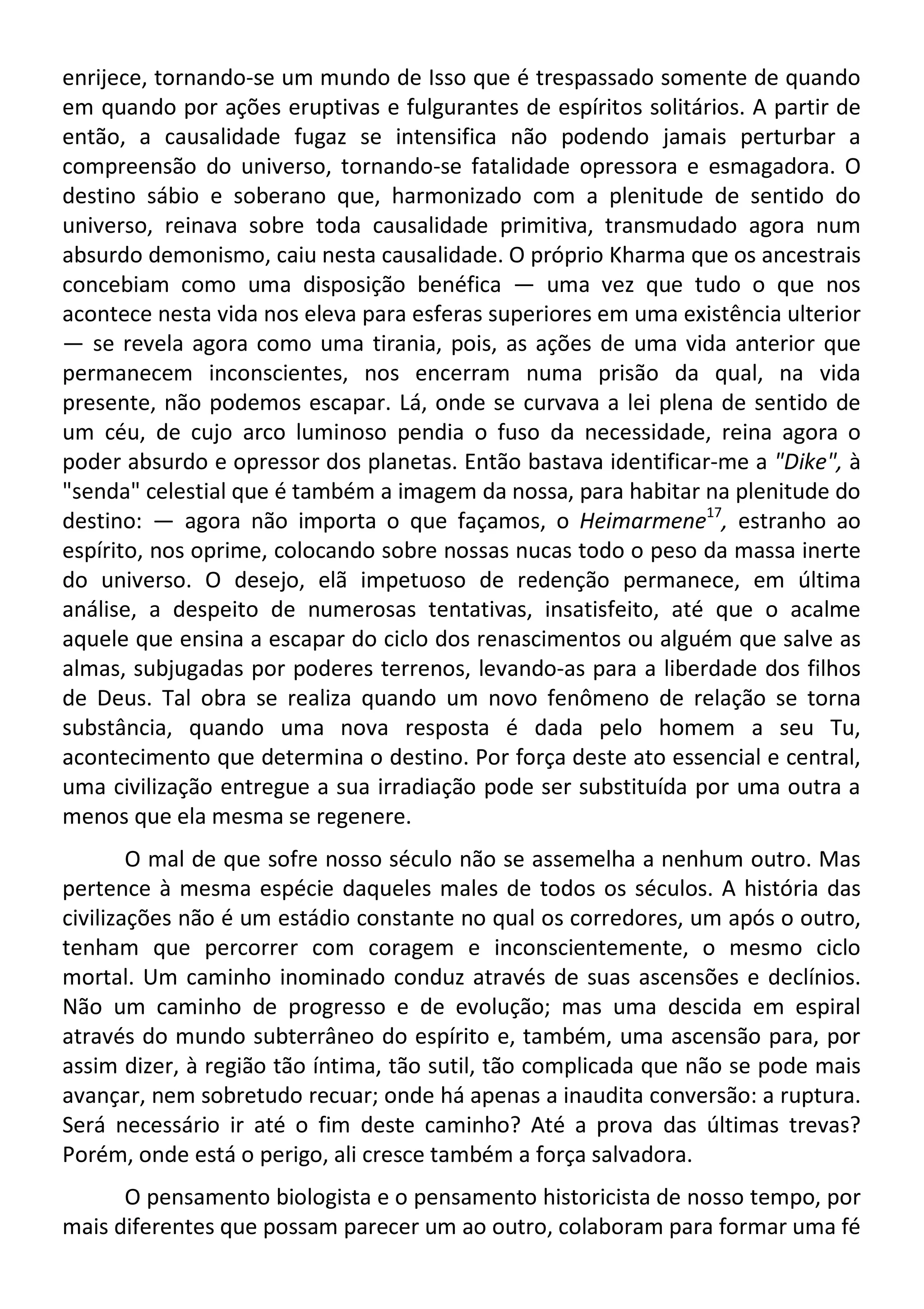 enrijece, tornando-se um mundo de Isso que é trespassado somente de quando
em quando por ações eruptivas e fulgurantes de espíritos solitários. A partir de
então, a causalidade fugaz se intensifica não podendo jamais perturbar a
compreensão do universo, tornando-se fatalidade opressora e esmagadora. O
destino sábio e soberano que, harmonizado com a plenitude de sentido do
universo, reinava sobre toda causalidade primitiva, transmudado agora num
absurdo demonismo, caiu nesta causalidade. O próprio Kharma que os ancestrais
concebiam como uma disposição benéfica — uma vez que tudo o que nos
acontece nesta vida nos eleva para esferas superiores em uma existência ulterior
— se revela agora como uma tirania, pois, as ações de uma vida anterior que
permanecem inconscientes, nos encerram numa prisão da qual, na vida
presente, não podemos escapar. Lá, onde se curvava a lei plena de sentido de
um céu, de cujo arco luminoso pendia o fuso da necessidade, reina agora o
poder absurdo e opressor dos planetas. Então bastava identificar-me a "Dike", à
"senda" celestial que é também a imagem da nossa, para habitar na plenitude do
destino: — agora não importa o que façamos, o Heimarmene17
, estranho ao
espírito, nos oprime, colocando sobre nossas nucas todo o peso da massa inerte
do universo. O desejo, elã impetuoso de redenção permanece, em última
análise, a despeito de numerosas tentativas, insatisfeito, até que o acalme
aquele que ensina a escapar do ciclo dos renascimentos ou alguém que salve as
almas, subjugadas por poderes terrenos, levando-as para a liberdade dos filhos
de Deus. Tal obra se realiza quando um novo fenômeno de relação se torna
substância, quando uma nova resposta é dada pelo homem a seu Tu,
acontecimento que determina o destino. Por força deste ato essencial e central,
uma civilização entregue a sua irradiação pode ser substituída por uma outra a
menos que ela mesma se regenere.
O mal de que sofre nosso século não se assemelha a nenhum outro. Mas
pertence à mesma espécie daqueles males de todos os séculos. A história das
civilizações não é um estádio constante no qual os corredores, um após o outro,
tenham que percorrer com coragem e inconscientemente, o mesmo ciclo
mortal. Um caminho inominado conduz através de suas ascensões e declínios.
Não um caminho de progresso e de evolução; mas uma descida em espiral
através do mundo subterrâneo do espírito e, também, uma ascensão para, por
assim dizer, à região tão íntima, tão sutil, tão complicada que não se pode mais
avançar, nem sobretudo recuar; onde há apenas a inaudita conversão: a ruptura.
Será necessário ir até o fim deste caminho? Até a prova das últimas trevas?
Porém, onde está o perigo, ali cresce também a força salvadora.
O pensamento biologista e o pensamento historicista de nosso tempo, por
mais diferentes que possam parecer um ao outro, colaboram para formar uma fé
 