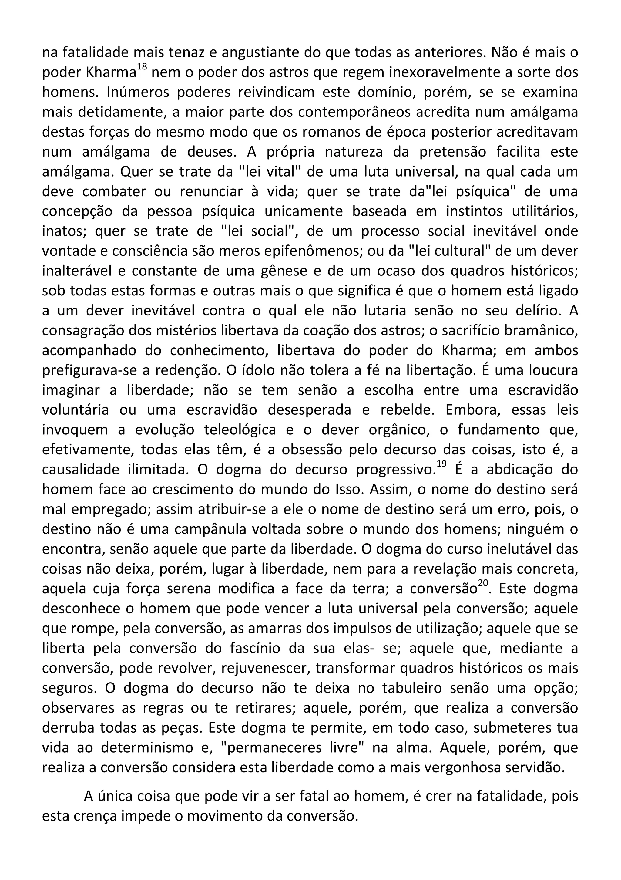 na fatalidade mais tenaz e angustiante do que todas as anteriores. Não é mais o
poder Kharma18
nem o poder dos astros que regem inexoravelmente a sorte dos
homens. Inúmeros poderes reivindicam este domínio, porém, se se examina
mais detidamente, a maior parte dos contemporâneos acredita num amálgama
destas forças do mesmo modo que os romanos de época posterior acreditavam
num amálgama de deuses. A própria natureza da pretensão facilita este
amálgama. Quer se trate da "lei vital" de uma luta universal, na qual cada um
deve combater ou renunciar à vida; quer se trate da"lei psíquica" de uma
concepção da pessoa psíquica unicamente baseada em instintos utilitários,
inatos; quer se trate de "lei social", de um processo social inevitável onde
vontade e consciência são meros epifenômenos; ou da "lei cultural" de um dever
inalterável e constante de uma gênese e de um ocaso dos quadros históricos;
sob todas estas formas e outras mais o que significa é que o homem está ligado
a um dever inevitável contra o qual ele não lutaria senão no seu delírio. A
consagração dos mistérios libertava da coação dos astros; o sacrifício bramânico,
acompanhado do conhecimento, libertava do poder do Kharma; em ambos
prefigurava-se a redenção. O ídolo não tolera a fé na libertação. É uma loucura
imaginar a liberdade; não se tem senão a escolha entre uma escravidão
voluntária ou uma escravidão desesperada e rebelde. Embora, essas leis
invoquem a evolução teleológica e o dever orgânico, o fundamento que,
efetivamente, todas elas têm, é a obsessão pelo decurso das coisas, isto é, a
causalidade ilimitada. O dogma do decurso progressivo.19
É a abdicação do
homem face ao crescimento do mundo do Isso. Assim, o nome do destino será
mal empregado; assim atribuir-se a ele o nome de destino será um erro, pois, o
destino não é uma campânula voltada sobre o mundo dos homens; ninguém o
encontra, senão aquele que parte da liberdade. O dogma do curso inelutável das
coisas não deixa, porém, lugar à liberdade, nem para a revelação mais concreta,
aquela cuja força serena modifica a face da terra; a conversão20
. Este dogma
desconhece o homem que pode vencer a luta universal pela conversão; aquele
que rompe, pela conversão, as amarras dos impulsos de utilização; aquele que se
liberta pela conversão do fascínio da sua elas- se; aquele que, mediante a
conversão, pode revolver, rejuvenescer, transformar quadros históricos os mais
seguros. O dogma do decurso não te deixa no tabuleiro senão uma opção;
observares as regras ou te retirares; aquele, porém, que realiza a conversão
derruba todas as peças. Este dogma te permite, em todo caso, submeteres tua
vida ao determinismo e, "permaneceres livre" na alma. Aquele, porém, que
realiza a conversão considera esta liberdade como a mais vergonhosa servidão.
A única coisa que pode vir a ser fatal ao homem, é crer na fatalidade, pois
esta crença impede o movimento da conversão.
 