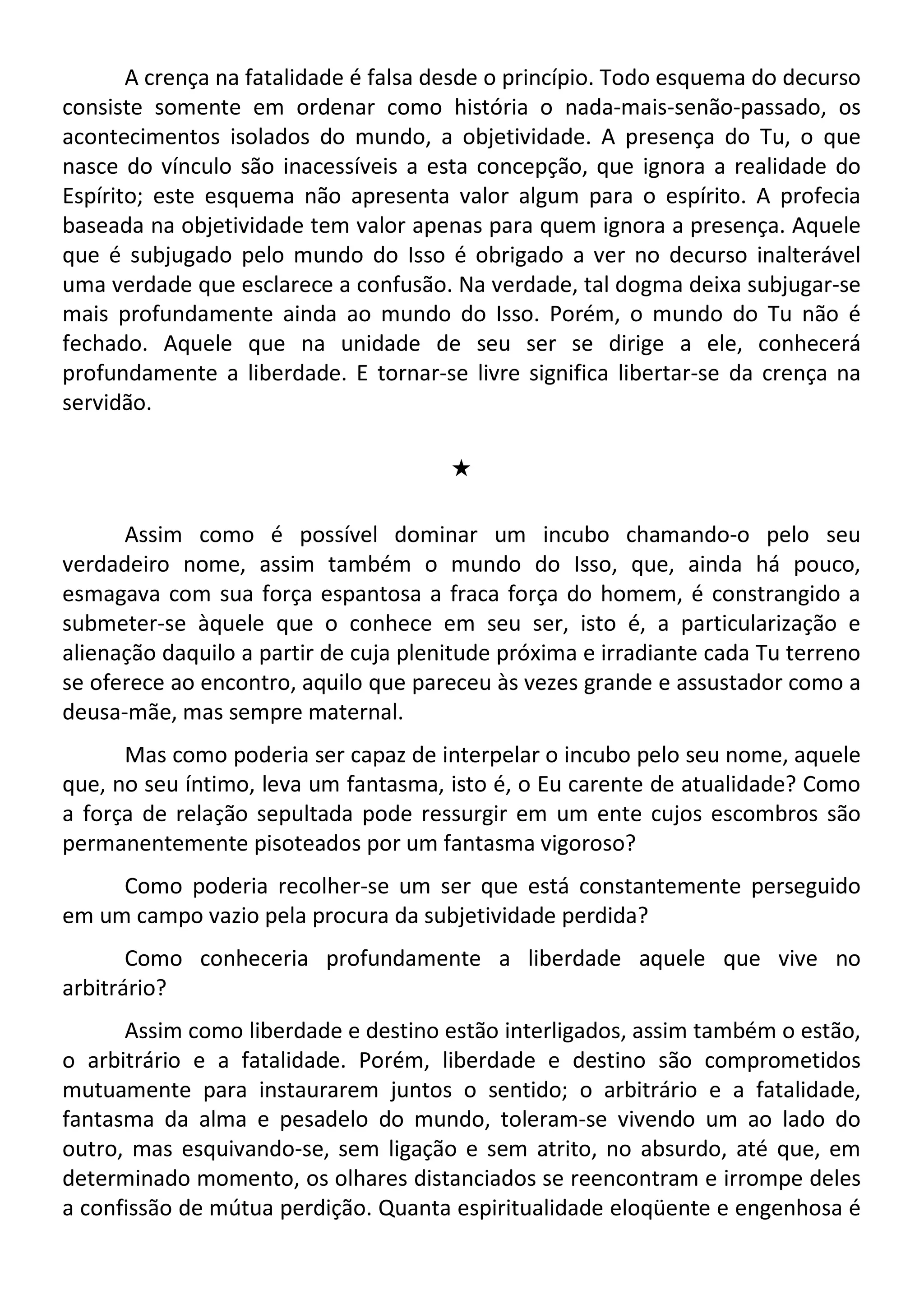 A crença na fatalidade é falsa desde o princípio. Todo esquema do decurso
consiste somente em ordenar como história o nada-mais-senão-passado, os
acontecimentos isolados do mundo, a objetividade. A presença do Tu, o que
nasce do vínculo são inacessíveis a esta concepção, que ignora a realidade do
Espírito; este esquema não apresenta valor algum para o espírito. A profecia
baseada na objetividade tem valor apenas para quem ignora a presença. Aquele
que é subjugado pelo mundo do Isso é obrigado a ver no decurso inalterável
uma verdade que esclarece a confusão. Na verdade, tal dogma deixa subjugar-se
mais profundamente ainda ao mundo do Isso. Porém, o mundo do Tu não é
fechado. Aquele que na unidade de seu ser se dirige a ele, conhecerá
profundamente a liberdade. E tornar-se livre significa libertar-se da crença na
servidão.
#
Assim como é possível dominar um incubo chamando-o pelo seu
verdadeiro nome, assim também o mundo do Isso, que, ainda há pouco,
esmagava com sua força espantosa a fraca força do homem, é constrangido a
submeter-se àquele que o conhece em seu ser, isto é, a particularização e
alienação daquilo a partir de cuja plenitude próxima e irradiante cada Tu terreno
se oferece ao encontro, aquilo que pareceu às vezes grande e assustador como a
deusa-mãe, mas sempre maternal.
Mas como poderia ser capaz de interpelar o incubo pelo seu nome, aquele
que, no seu íntimo, leva um fantasma, isto é, o Eu carente de atualidade? Como
a força de relação sepultada pode ressurgir em um ente cujos escombros são
permanentemente pisoteados por um fantasma vigoroso?
Como poderia recolher-se um ser que está constantemente perseguido
em um campo vazio pela procura da subjetividade perdida?
Como conheceria profundamente a liberdade aquele que vive no
arbitrário?
Assim como liberdade e destino estão interligados, assim também o estão,
o arbitrário e a fatalidade. Porém, liberdade e destino são comprometidos
mutuamente para instaurarem juntos o sentido; o arbitrário e a fatalidade,
fantasma da alma e pesadelo do mundo, toleram-se vivendo um ao lado do
outro, mas esquivando-se, sem ligação e sem atrito, no absurdo, até que, em
determinado momento, os olhares distanciados se reencontram e irrompe deles
a confissão de mútua perdição. Quanta espiritualidade eloqüente e engenhosa é
 