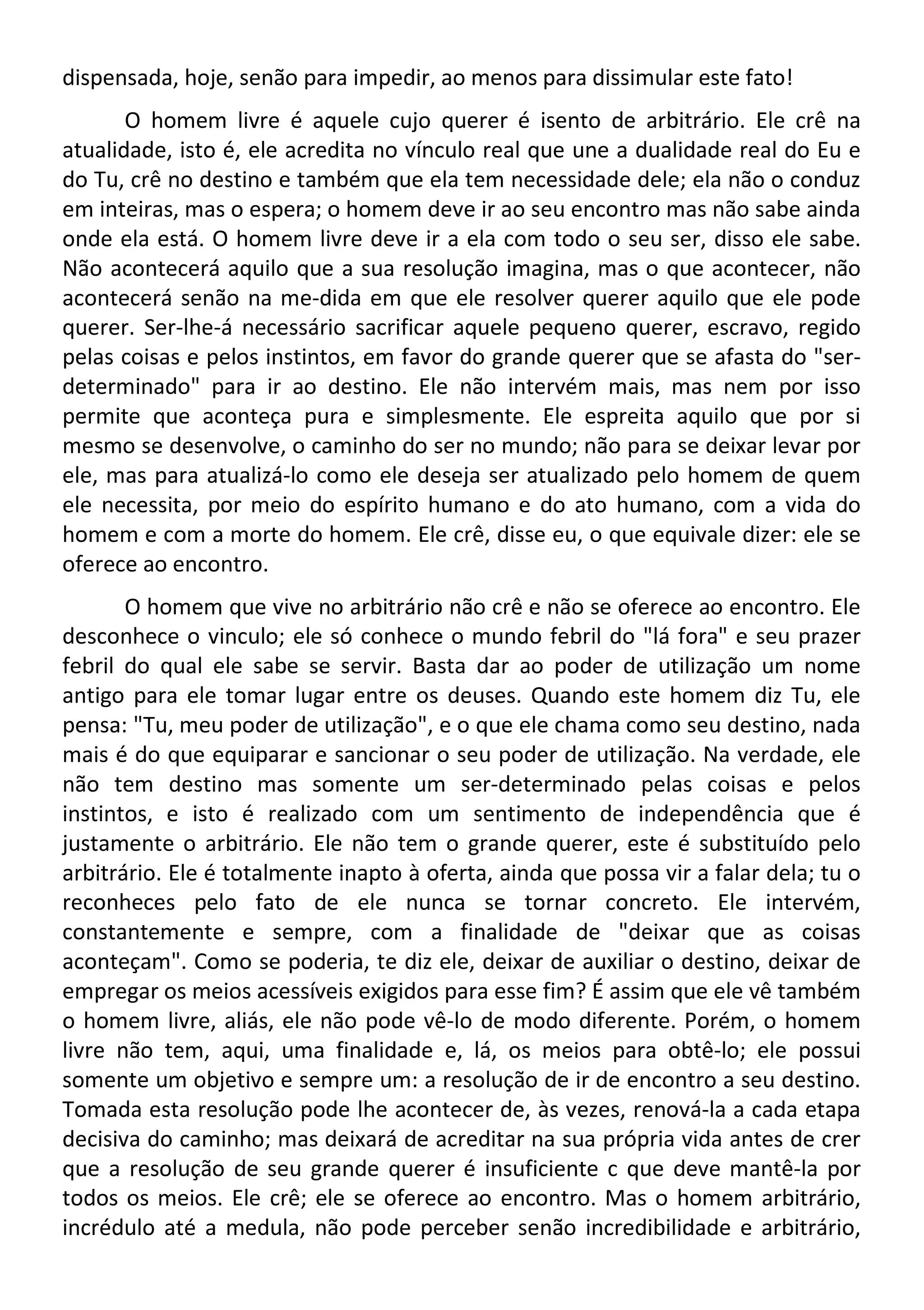 dispensada, hoje, senão para impedir, ao menos para dissimular este fato!
O homem livre é aquele cujo querer é isento de arbitrário. Ele crê na
atualidade, isto é, ele acredita no vínculo real que une a dualidade real do Eu e
do Tu, crê no destino e também que ela tem necessidade dele; ela não o conduz
em inteiras, mas o espera; o homem deve ir ao seu encontro mas não sabe ainda
onde ela está. O homem livre deve ir a ela com todo o seu ser, disso ele sabe.
Não acontecerá aquilo que a sua resolução imagina, mas o que acontecer, não
acontecerá senão na me-dida em que ele resolver querer aquilo que ele pode
querer. Ser-lhe-á necessário sacrificar aquele pequeno querer, escravo, regido
pelas coisas e pelos instintos, em favor do grande querer que se afasta do "ser-
determinado" para ir ao destino. Ele não intervém mais, mas nem por isso
permite que aconteça pura e simplesmente. Ele espreita aquilo que por si
mesmo se desenvolve, o caminho do ser no mundo; não para se deixar levar por
ele, mas para atualizá-lo como ele deseja ser atualizado pelo homem de quem
ele necessita, por meio do espírito humano e do ato humano, com a vida do
homem e com a morte do homem. Ele crê, disse eu, o que equivale dizer: ele se
oferece ao encontro.
O homem que vive no arbitrário não crê e não se oferece ao encontro. Ele
desconhece o vinculo; ele só conhece o mundo febril do "lá fora" e seu prazer
febril do qual ele sabe se servir. Basta dar ao poder de utilização um nome
antigo para ele tomar lugar entre os deuses. Quando este homem diz Tu, ele
pensa: "Tu, meu poder de utilização", e o que ele chama como seu destino, nada
mais é do que equiparar e sancionar o seu poder de utilização. Na verdade, ele
não tem destino mas somente um ser-determinado pelas coisas e pelos
instintos, e isto é realizado com um sentimento de independência que é
justamente o arbitrário. Ele não tem o grande querer, este é substituído pelo
arbitrário. Ele é totalmente inapto à oferta, ainda que possa vir a falar dela; tu o
reconheces pelo fato de ele nunca se tornar concreto. Ele intervém,
constantemente e sempre, com a finalidade de "deixar que as coisas
aconteçam". Como se poderia, te diz ele, deixar de auxiliar o destino, deixar de
empregar os meios acessíveis exigidos para esse fim? É assim que ele vê também
o homem livre, aliás, ele não pode vê-lo de modo diferente. Porém, o homem
livre não tem, aqui, uma finalidade e, lá, os meios para obtê-lo; ele possui
somente um objetivo e sempre um: a resolução de ir de encontro a seu destino.
Tomada esta resolução pode lhe acontecer de, às vezes, renová-la a cada etapa
decisiva do caminho; mas deixará de acreditar na sua própria vida antes de crer
que a resolução de seu grande querer é insuficiente c que deve mantê-la por
todos os meios. Ele crê; ele se oferece ao encontro. Mas o homem arbitrário,
incrédulo até a medula, não pode perceber senão incredibilidade e arbitrário,
 