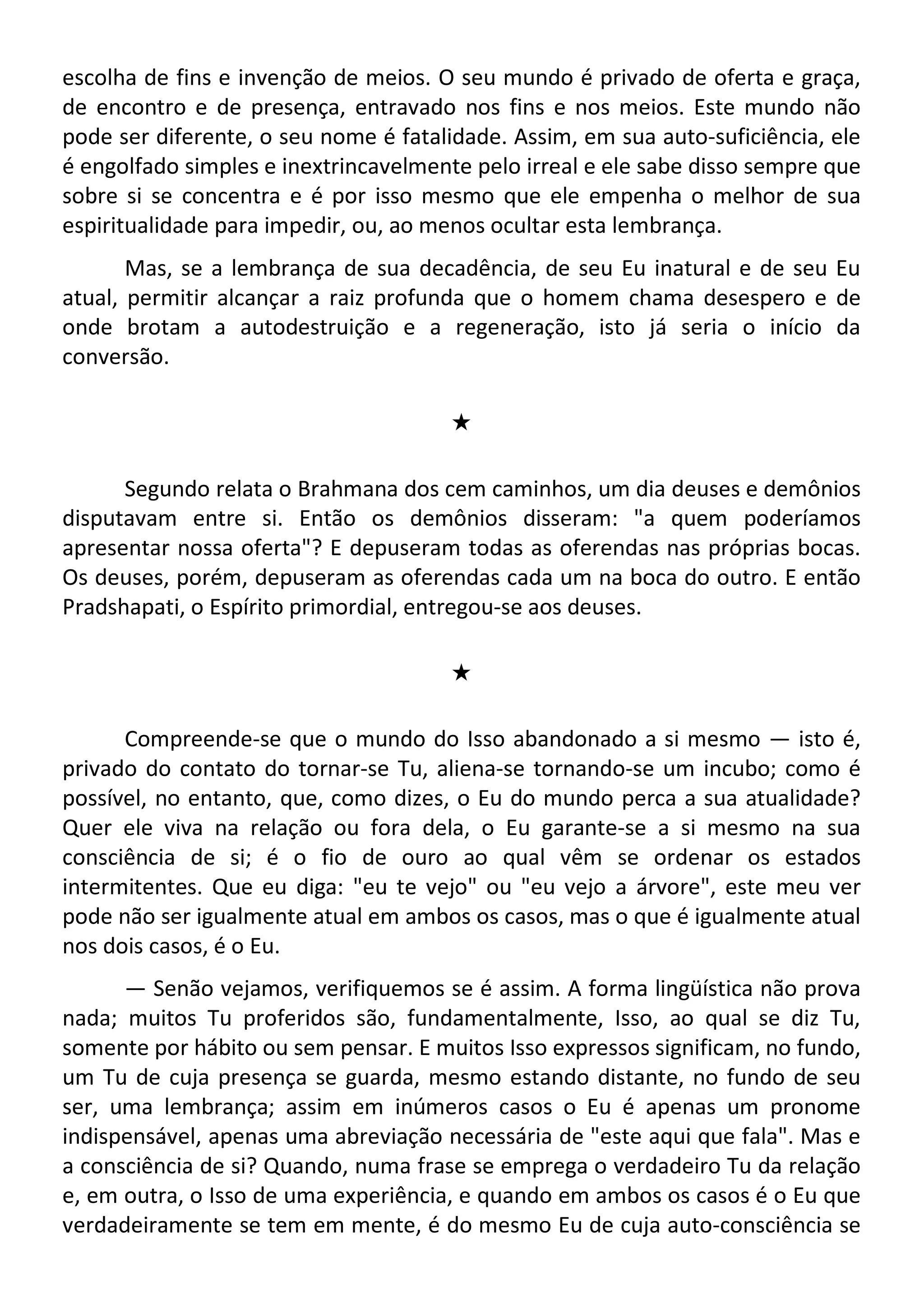 escolha de fins e invenção de meios. O seu mundo é privado de oferta e graça,
de encontro e de presença, entravado nos fins e nos meios. Este mundo não
pode ser diferente, o seu nome é fatalidade. Assim, em sua auto-suficiência, ele
é engolfado simples e inextrincavelmente pelo irreal e ele sabe disso sempre que
sobre si se concentra e é por isso mesmo que ele empenha o melhor de sua
espiritualidade para impedir, ou, ao menos ocultar esta lembrança.
Mas, se a lembrança de sua decadência, de seu Eu inatural e de seu Eu
atual, permitir alcançar a raiz profunda que o homem chama desespero e de
onde brotam a autodestruição e a regeneração, isto já seria o início da
conversão.
#
Segundo relata o Brahmana dos cem caminhos, um dia deuses e demônios
disputavam entre si. Então os demônios disseram: "a quem poderíamos
apresentar nossa oferta"? E depuseram todas as oferendas nas próprias bocas.
Os deuses, porém, depuseram as oferendas cada um na boca do outro. E então
Pradshapati, o Espírito primordial, entregou-se aos deuses.
#
Compreende-se que o mundo do Isso abandonado a si mesmo — isto é,
privado do contato do tornar-se Tu, aliena-se tornando-se um incubo; como é
possível, no entanto, que, como dizes, o Eu do mundo perca a sua atualidade?
Quer ele viva na relação ou fora dela, o Eu garante-se a si mesmo na sua
consciência de si; é o fio de ouro ao qual vêm se ordenar os estados
intermitentes. Que eu diga: "eu te vejo" ou "eu vejo a árvore", este meu ver
pode não ser igualmente atual em ambos os casos, mas o que é igualmente atual
nos dois casos, é o Eu.
— Senão vejamos, verifiquemos se é assim. A forma lingüística não prova
nada; muitos Tu proferidos são, fundamentalmente, Isso, ao qual se diz Tu,
somente por hábito ou sem pensar. E muitos Isso expressos significam, no fundo,
um Tu de cuja presença se guarda, mesmo estando distante, no fundo de seu
ser, uma lembrança; assim em inúmeros casos o Eu é apenas um pronome
indispensável, apenas uma abreviação necessária de "este aqui que fala". Mas e
a consciência de si? Quando, numa frase se emprega o verdadeiro Tu da relação
e, em outra, o Isso de uma experiência, e quando em ambos os casos é o Eu que
verdadeiramente se tem em mente, é do mesmo Eu de cuja auto-consciência se
 