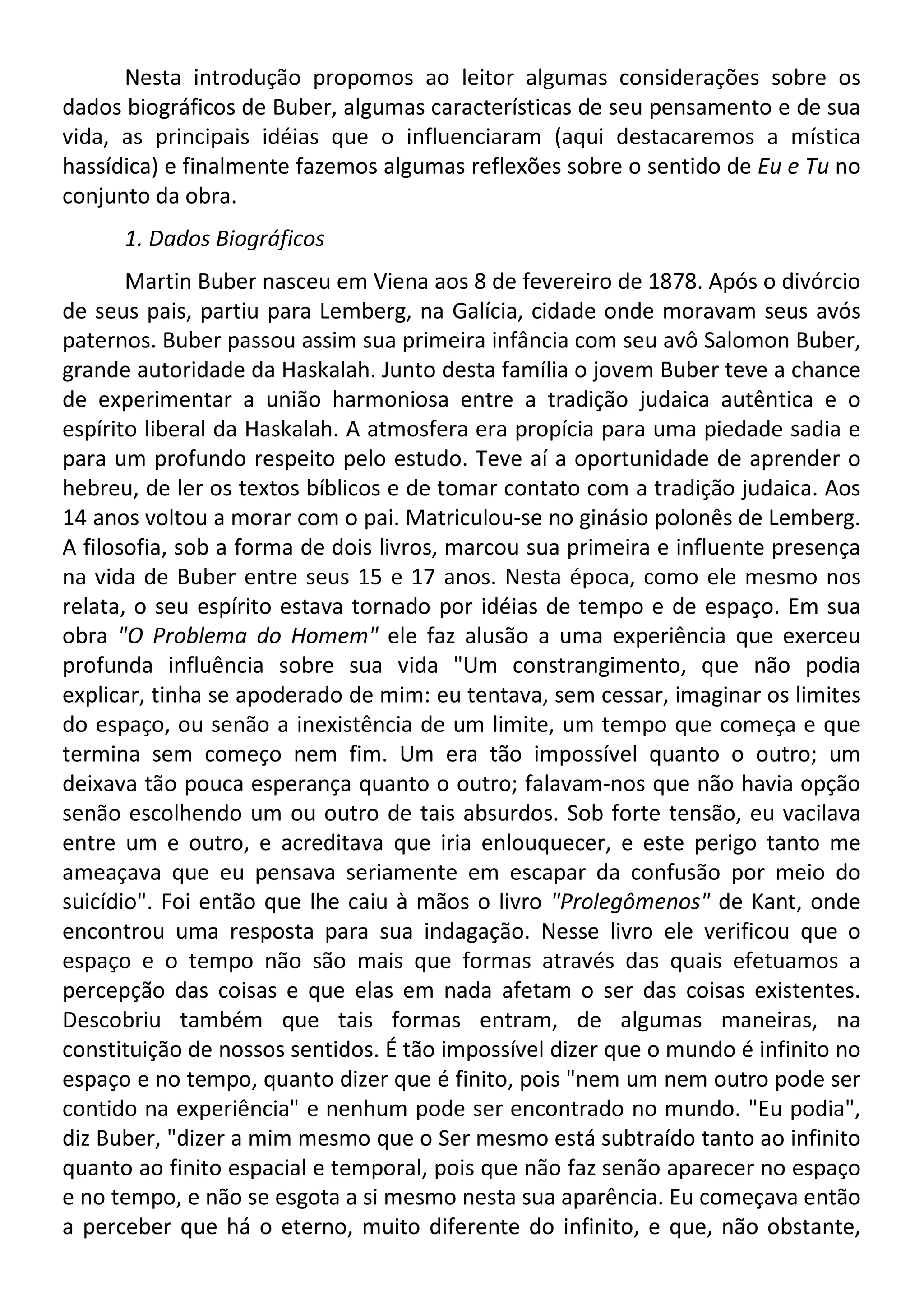 Nesta introdução propomos ao leitor algumas considerações sobre os
dados biográficos de Buber, algumas características de seu pensamento e de sua
vida, as principais idéias que o influenciaram (aqui destacaremos a mística
hassídica) e finalmente fazemos algumas reflexões sobre o sentido de Eu e Tu no
conjunto da obra.
1. Dados Biográficos
Martin Buber nasceu em Viena aos 8 de fevereiro de 1878. Após o divórcio
de seus pais, partiu para Lemberg, na Galícia, cidade onde moravam seus avós
paternos. Buber passou assim sua primeira infância com seu avô Salomon Buber,
grande autoridade da Haskalah. Junto desta família o jovem Buber teve a chance
de experimentar a união harmoniosa entre a tradição judaica autêntica e o
espírito liberal da Haskalah. A atmosfera era propícia para uma piedade sadia e
para um profundo respeito pelo estudo. Teve aí a oportunidade de aprender o
hebreu, de ler os textos bíblicos e de tomar contato com a tradição judaica. Aos
14 anos voltou a morar com o pai. Matriculou-se no ginásio polonês de Lemberg.
A filosofia, sob a forma de dois livros, marcou sua primeira e influente presença
na vida de Buber entre seus 15 e 17 anos. Nesta época, como ele mesmo nos
relata, o seu espírito estava tornado por idéias de tempo e de espaço. Em sua
obra "O Problema do Homem" ele faz alusão a uma experiência que exerceu
profunda influência sobre sua vida "Um constrangimento, que não podia
explicar, tinha se apoderado de mim: eu tentava, sem cessar, imaginar os limites
do espaço, ou senão a inexistência de um limite, um tempo que começa e que
termina sem começo nem fim. Um era tão impossível quanto o outro; um
deixava tão pouca esperança quanto o outro; falavam-nos que não havia opção
senão escolhendo um ou outro de tais absurdos. Sob forte tensão, eu vacilava
entre um e outro, e acreditava que iria enlouquecer, e este perigo tanto me
ameaçava que eu pensava seriamente em escapar da confusão por meio do
suicídio". Foi então que lhe caiu à mãos o livro "Prolegômenos" de Kant, onde
encontrou uma resposta para sua indagação. Nesse livro ele verificou que o
espaço e o tempo não são mais que formas através das quais efetuamos a
percepção das coisas e que elas em nada afetam o ser das coisas existentes.
Descobriu também que tais formas entram, de algumas maneiras, na
constituição de nossos sentidos. É tão impossível dizer que o mundo é infinito no
espaço e no tempo, quanto dizer que é finito, pois "nem um nem outro pode ser
contido na experiência" e nenhum pode ser encontrado no mundo. "Eu podia",
diz Buber, "dizer a mim mesmo que o Ser mesmo está subtraído tanto ao infinito
quanto ao finito espacial e temporal, pois que não faz senão aparecer no espaço
e no tempo, e não se esgota a si mesmo nesta sua aparência. Eu começava então
a perceber que há o eterno, muito diferente do infinito, e que, não obstante,
 