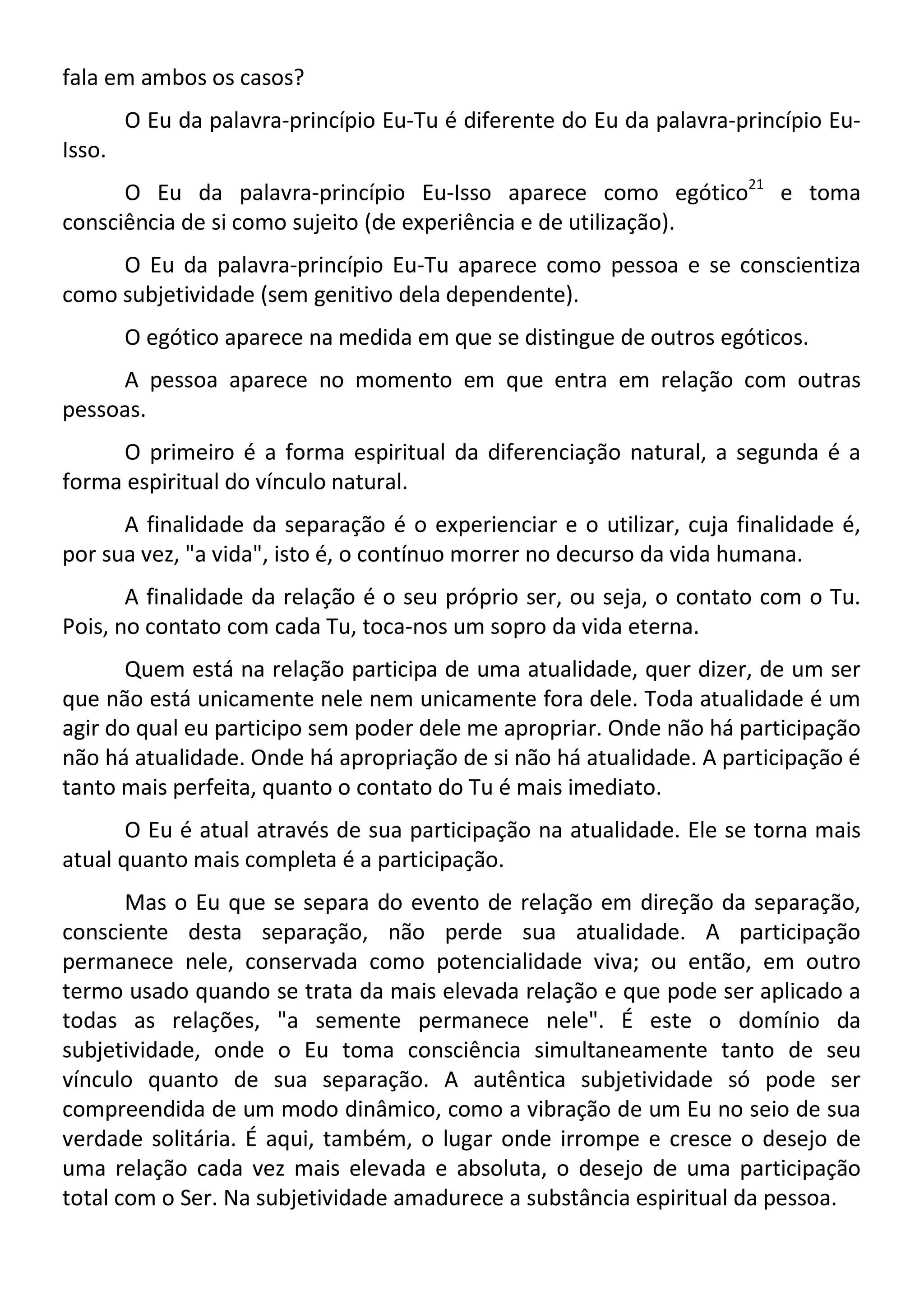 fala em ambos os casos?
O Eu da palavra-princípio Eu-Tu é diferente do Eu da palavra-princípio Eu-
Isso.
O Eu da palavra-princípio Eu-Isso aparece como egótico21
e toma
consciência de si como sujeito (de experiência e de utilização).
O Eu da palavra-princípio Eu-Tu aparece como pessoa e se conscientiza
como subjetividade (sem genitivo dela dependente).
O egótico aparece na medida em que se distingue de outros egóticos.
A pessoa aparece no momento em que entra em relação com outras
pessoas.
O primeiro é a forma espiritual da diferenciação natural, a segunda é a
forma espiritual do vínculo natural.
A finalidade da separação é o experienciar e o utilizar, cuja finalidade é,
por sua vez, "a vida", isto é, o contínuo morrer no decurso da vida humana.
A finalidade da relação é o seu próprio ser, ou seja, o contato com o Tu.
Pois, no contato com cada Tu, toca-nos um sopro da vida eterna.
Quem está na relação participa de uma atualidade, quer dizer, de um ser
que não está unicamente nele nem unicamente fora dele. Toda atualidade é um
agir do qual eu participo sem poder dele me apropriar. Onde não há participação
não há atualidade. Onde há apropriação de si não há atualidade. A participação é
tanto mais perfeita, quanto o contato do Tu é mais imediato.
O Eu é atual através de sua participação na atualidade. Ele se torna mais
atual quanto mais completa é a participação.
Mas o Eu que se separa do evento de relação em direção da separação,
consciente desta separação, não perde sua atualidade. A participação
permanece nele, conservada como potencialidade viva; ou então, em outro
termo usado quando se trata da mais elevada relação e que pode ser aplicado a
todas as relações, "a semente permanece nele". É este o domínio da
subjetividade, onde o Eu toma consciência simultaneamente tanto de seu
vínculo quanto de sua separação. A autêntica subjetividade só pode ser
compreendida de um modo dinâmico, como a vibração de um Eu no seio de sua
verdade solitária. É aqui, também, o lugar onde irrompe e cresce o desejo de
uma relação cada vez mais elevada e absoluta, o desejo de uma participação
total com o Ser. Na subjetividade amadurece a substância espiritual da pessoa.
 
