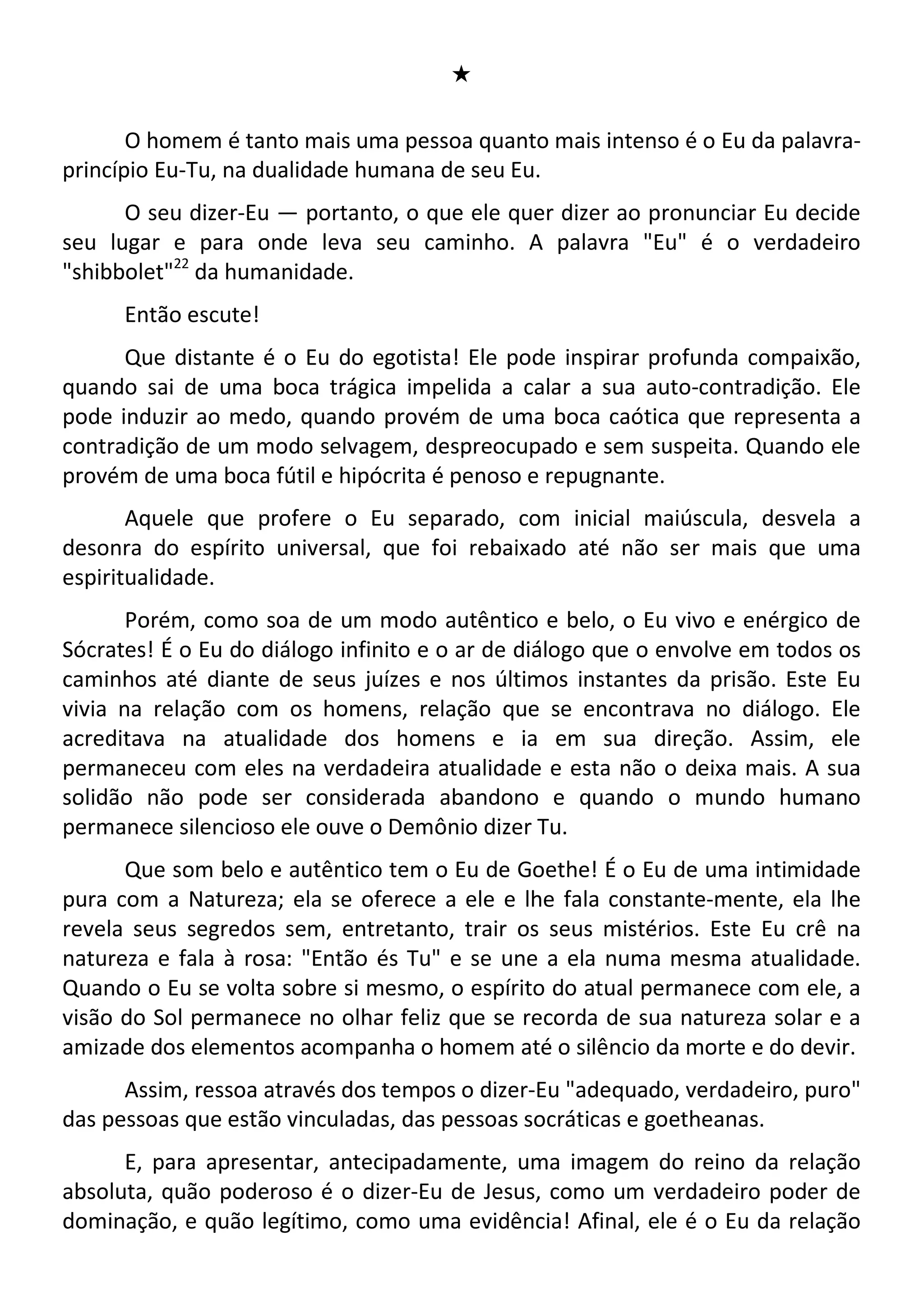 #
O homem é tanto mais uma pessoa quanto mais intenso é o Eu da palavra-
princípio Eu-Tu, na dualidade humana de seu Eu.
O seu dizer-Eu — portanto, o que ele quer dizer ao pronunciar Eu decide
seu lugar e para onde leva seu caminho. A palavra "Eu" é o verdadeiro
"shibbolet"22
da humanidade.
Então escute!
Que distante é o Eu do egotista! Ele pode inspirar profunda compaixão,
quando sai de uma boca trágica impelida a calar a sua auto-contradição. Ele
pode induzir ao medo, quando provém de uma boca caótica que representa a
contradição de um modo selvagem, despreocupado e sem suspeita. Quando ele
provém de uma boca fútil e hipócrita é penoso e repugnante.
Aquele que profere o Eu separado, com inicial maiúscula, desvela a
desonra do espírito universal, que foi rebaixado até não ser mais que uma
espiritualidade.
Porém, como soa de um modo autêntico e belo, o Eu vivo e enérgico de
Sócrates! É o Eu do diálogo infinito e o ar de diálogo que o envolve em todos os
caminhos até diante de seus juízes e nos últimos instantes da prisão. Este Eu
vivia na relação com os homens, relação que se encontrava no diálogo. Ele
acreditava na atualidade dos homens e ia em sua direção. Assim, ele
permaneceu com eles na verdadeira atualidade e esta não o deixa mais. A sua
solidão não pode ser considerada abandono e quando o mundo humano
permanece silencioso ele ouve o Demônio dizer Tu.
Que som belo e autêntico tem o Eu de Goethe! É o Eu de uma intimidade
pura com a Natureza; ela se oferece a ele e lhe fala constante-mente, ela lhe
revela seus segredos sem, entretanto, trair os seus mistérios. Este Eu crê na
natureza e fala à rosa: "Então és Tu" e se une a ela numa mesma atualidade.
Quando o Eu se volta sobre si mesmo, o espírito do atual permanece com ele, a
visão do Sol permanece no olhar feliz que se recorda de sua natureza solar e a
amizade dos elementos acompanha o homem até o silêncio da morte e do devir.
Assim, ressoa através dos tempos o dizer-Eu "adequado, verdadeiro, puro"
das pessoas que estão vinculadas, das pessoas socráticas e goetheanas.
E, para apresentar, antecipadamente, uma imagem do reino da relação
absoluta, quão poderoso é o dizer-Eu de Jesus, como um verdadeiro poder de
dominação, e quão legítimo, como uma evidência! Afinal, ele é o Eu da relação
 
