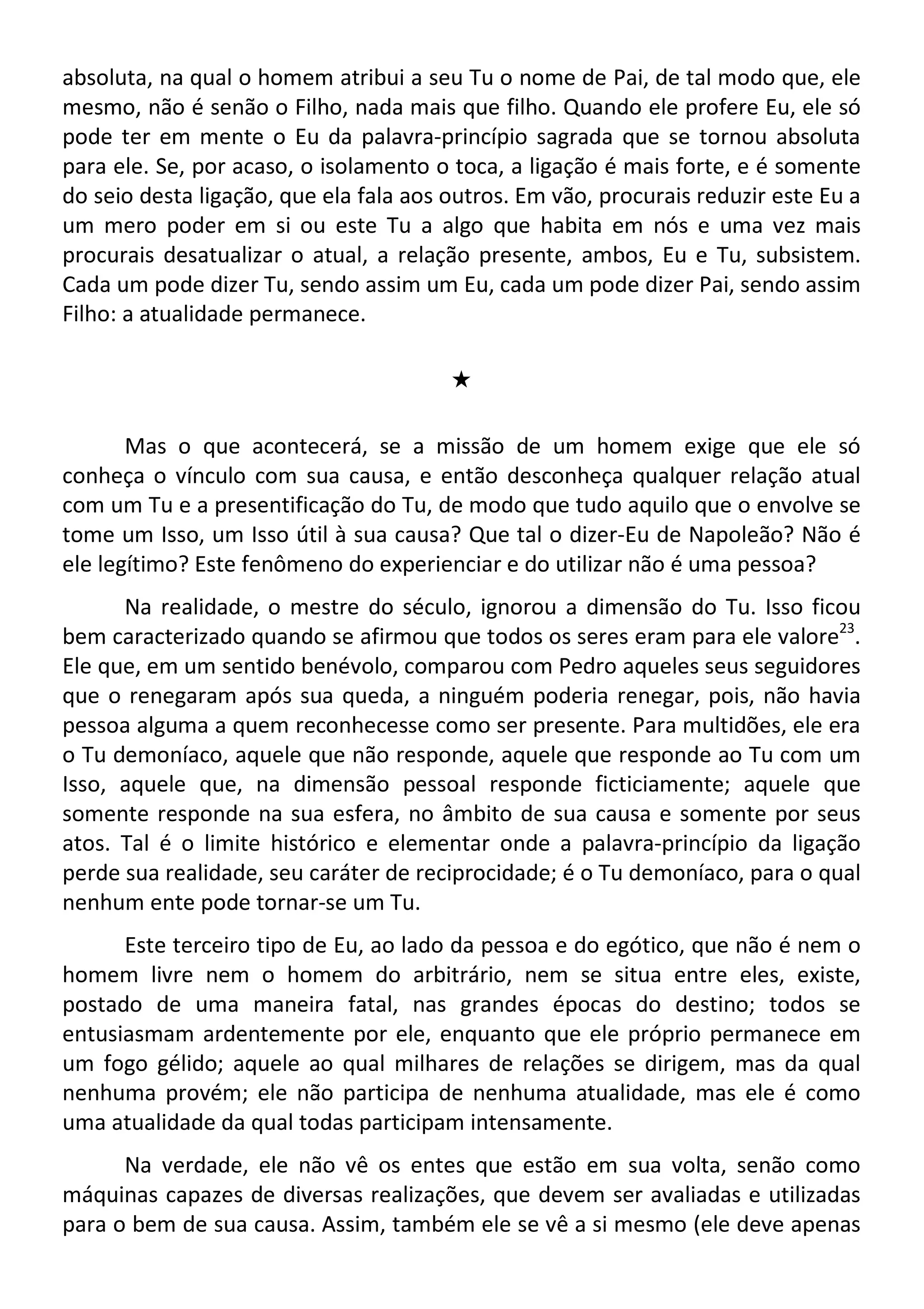 absoluta, na qual o homem atribui a seu Tu o nome de Pai, de tal modo que, ele
mesmo, não é senão o Filho, nada mais que filho. Quando ele profere Eu, ele só
pode ter em mente o Eu da palavra-princípio sagrada que se tornou absoluta
para ele. Se, por acaso, o isolamento o toca, a ligação é mais forte, e é somente
do seio desta ligação, que ela fala aos outros. Em vão, procurais reduzir este Eu a
um mero poder em si ou este Tu a algo que habita em nós e uma vez mais
procurais desatualizar o atual, a relação presente, ambos, Eu e Tu, subsistem.
Cada um pode dizer Tu, sendo assim um Eu, cada um pode dizer Pai, sendo assim
Filho: a atualidade permanece.
#
Mas o que acontecerá, se a missão de um homem exige que ele só
conheça o vínculo com sua causa, e então desconheça qualquer relação atual
com um Tu e a presentificação do Tu, de modo que tudo aquilo que o envolve se
tome um Isso, um Isso útil à sua causa? Que tal o dizer-Eu de Napoleão? Não é
ele legítimo? Este fenômeno do experienciar e do utilizar não é uma pessoa?
Na realidade, o mestre do século, ignorou a dimensão do Tu. Isso ficou
bem caracterizado quando se afirmou que todos os seres eram para ele valore23
.
Ele que, em um sentido benévolo, comparou com Pedro aqueles seus seguidores
que o renegaram após sua queda, a ninguém poderia renegar, pois, não havia
pessoa alguma a quem reconhecesse como ser presente. Para multidões, ele era
o Tu demoníaco, aquele que não responde, aquele que responde ao Tu com um
Isso, aquele que, na dimensão pessoal responde ficticiamente; aquele que
somente responde na sua esfera, no âmbito de sua causa e somente por seus
atos. Tal é o limite histórico e elementar onde a palavra-princípio da ligação
perde sua realidade, seu caráter de reciprocidade; é o Tu demoníaco, para o qual
nenhum ente pode tornar-se um Tu.
Este terceiro tipo de Eu, ao lado da pessoa e do egótico, que não é nem o
homem livre nem o homem do arbitrário, nem se situa entre eles, existe,
postado de uma maneira fatal, nas grandes épocas do destino; todos se
entusiasmam ardentemente por ele, enquanto que ele próprio permanece em
um fogo gélido; aquele ao qual milhares de relações se dirigem, mas da qual
nenhuma provém; ele não participa de nenhuma atualidade, mas ele é como
uma atualidade da qual todas participam intensamente.
Na verdade, ele não vê os entes que estão em sua volta, senão como
máquinas capazes de diversas realizações, que devem ser avaliadas e utilizadas
para o bem de sua causa. Assim, também ele se vê a si mesmo (ele deve apenas
 