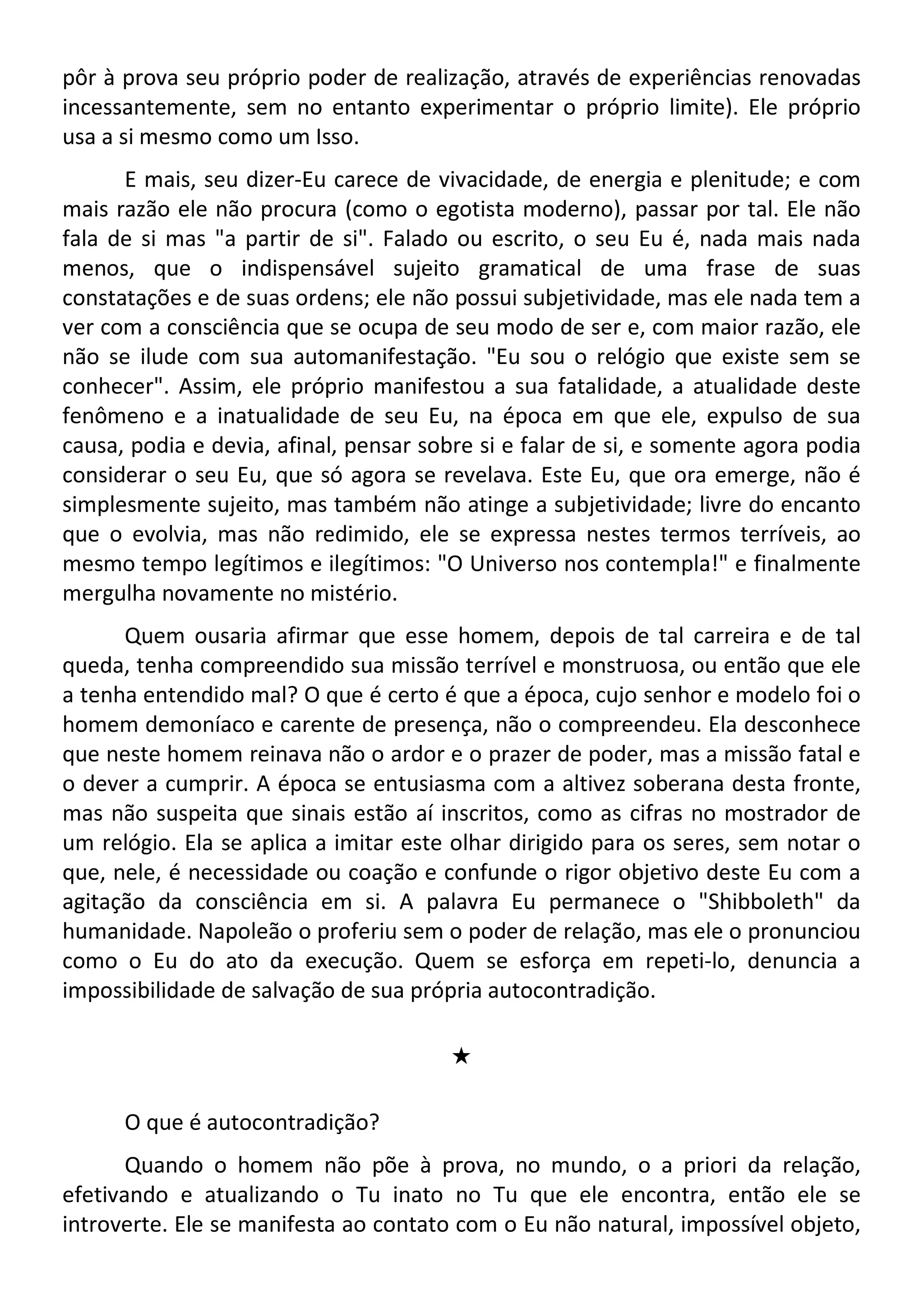 pôr à prova seu próprio poder de realização, através de experiências renovadas
incessantemente, sem no entanto experimentar o próprio limite). Ele próprio
usa a si mesmo como um Isso.
E mais, seu dizer-Eu carece de vivacidade, de energia e plenitude; e com
mais razão ele não procura (como o egotista moderno), passar por tal. Ele não
fala de si mas "a partir de si". Falado ou escrito, o seu Eu é, nada mais nada
menos, que o indispensável sujeito gramatical de uma frase de suas
constatações e de suas ordens; ele não possui subjetividade, mas ele nada tem a
ver com a consciência que se ocupa de seu modo de ser e, com maior razão, ele
não se ilude com sua automanifestação. "Eu sou o relógio que existe sem se
conhecer". Assim, ele próprio manifestou a sua fatalidade, a atualidade deste
fenômeno e a inatualidade de seu Eu, na época em que ele, expulso de sua
causa, podia e devia, afinal, pensar sobre si e falar de si, e somente agora podia
considerar o seu Eu, que só agora se revelava. Este Eu, que ora emerge, não é
simplesmente sujeito, mas também não atinge a subjetividade; livre do encanto
que o evolvia, mas não redimido, ele se expressa nestes termos terríveis, ao
mesmo tempo legítimos e ilegítimos: "O Universo nos contempla!" e finalmente
mergulha novamente no mistério.
Quem ousaria afirmar que esse homem, depois de tal carreira e de tal
queda, tenha compreendido sua missão terrível e monstruosa, ou então que ele
a tenha entendido mal? O que é certo é que a época, cujo senhor e modelo foi o
homem demoníaco e carente de presença, não o compreendeu. Ela desconhece
que neste homem reinava não o ardor e o prazer de poder, mas a missão fatal e
o dever a cumprir. A época se entusiasma com a altivez soberana desta fronte,
mas não suspeita que sinais estão aí inscritos, como as cifras no mostrador de
um relógio. Ela se aplica a imitar este olhar dirigido para os seres, sem notar o
que, nele, é necessidade ou coação e confunde o rigor objetivo deste Eu com a
agitação da consciência em si. A palavra Eu permanece o "Shibboleth" da
humanidade. Napoleão o proferiu sem o poder de relação, mas ele o pronunciou
como o Eu do ato da execução. Quem se esforça em repeti-lo, denuncia a
impossibilidade de salvação de sua própria autocontradição.
#
O que é autocontradição?
Quando o homem não põe à prova, no mundo, o a priori da relação,
efetivando e atualizando o Tu inato no Tu que ele encontra, então ele se
introverte. Ele se manifesta ao contato com o Eu não natural, impossível objeto,
 