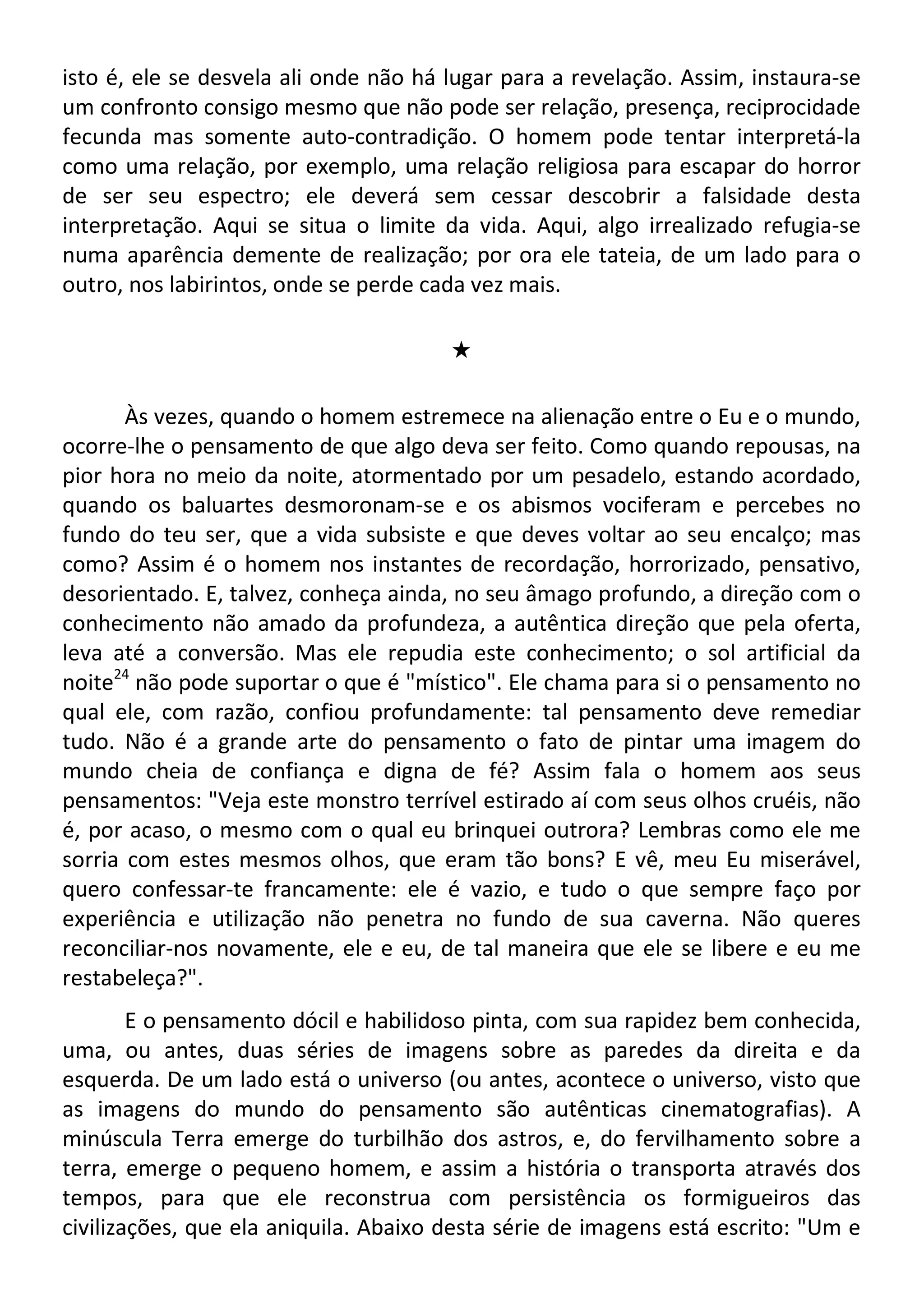 isto é, ele se desvela ali onde não há lugar para a revelação. Assim, instaura-se
um confronto consigo mesmo que não pode ser relação, presença, reciprocidade
fecunda mas somente auto-contradição. O homem pode tentar interpretá-la
como uma relação, por exemplo, uma relação religiosa para escapar do horror
de ser seu espectro; ele deverá sem cessar descobrir a falsidade desta
interpretação. Aqui se situa o limite da vida. Aqui, algo irrealizado refugia-se
numa aparência demente de realização; por ora ele tateia, de um lado para o
outro, nos labirintos, onde se perde cada vez mais.
#
Às vezes, quando o homem estremece na alienação entre o Eu e o mundo,
ocorre-lhe o pensamento de que algo deva ser feito. Como quando repousas, na
pior hora no meio da noite, atormentado por um pesadelo, estando acordado,
quando os baluartes desmoronam-se e os abismos vociferam e percebes no
fundo do teu ser, que a vida subsiste e que deves voltar ao seu encalço; mas
como? Assim é o homem nos instantes de recordação, horrorizado, pensativo,
desorientado. E, talvez, conheça ainda, no seu âmago profundo, a direção com o
conhecimento não amado da profundeza, a autêntica direção que pela oferta,
leva até a conversão. Mas ele repudia este conhecimento; o sol artificial da
noite24
não pode suportar o que é "místico". Ele chama para si o pensamento no
qual ele, com razão, confiou profundamente: tal pensamento deve remediar
tudo. Não é a grande arte do pensamento o fato de pintar uma imagem do
mundo cheia de confiança e digna de fé? Assim fala o homem aos seus
pensamentos: "Veja este monstro terrível estirado aí com seus olhos cruéis, não
é, por acaso, o mesmo com o qual eu brinquei outrora? Lembras como ele me
sorria com estes mesmos olhos, que eram tão bons? E vê, meu Eu miserável,
quero confessar-te francamente: ele é vazio, e tudo o que sempre faço por
experiência e utilização não penetra no fundo de sua caverna. Não queres
reconciliar-nos novamente, ele e eu, de tal maneira que ele se libere e eu me
restabeleça?".
E o pensamento dócil e habilidoso pinta, com sua rapidez bem conhecida,
uma, ou antes, duas séries de imagens sobre as paredes da direita e da
esquerda. De um lado está o universo (ou antes, acontece o universo, visto que
as imagens do mundo do pensamento são autênticas cinematografias). A
minúscula Terra emerge do turbilhão dos astros, e, do fervilhamento sobre a
terra, emerge o pequeno homem, e assim a história o transporta através dos
tempos, para que ele reconstrua com persistência os formigueiros das
civilizações, que ela aniquila. Abaixo desta série de imagens está escrito: "Um e
 