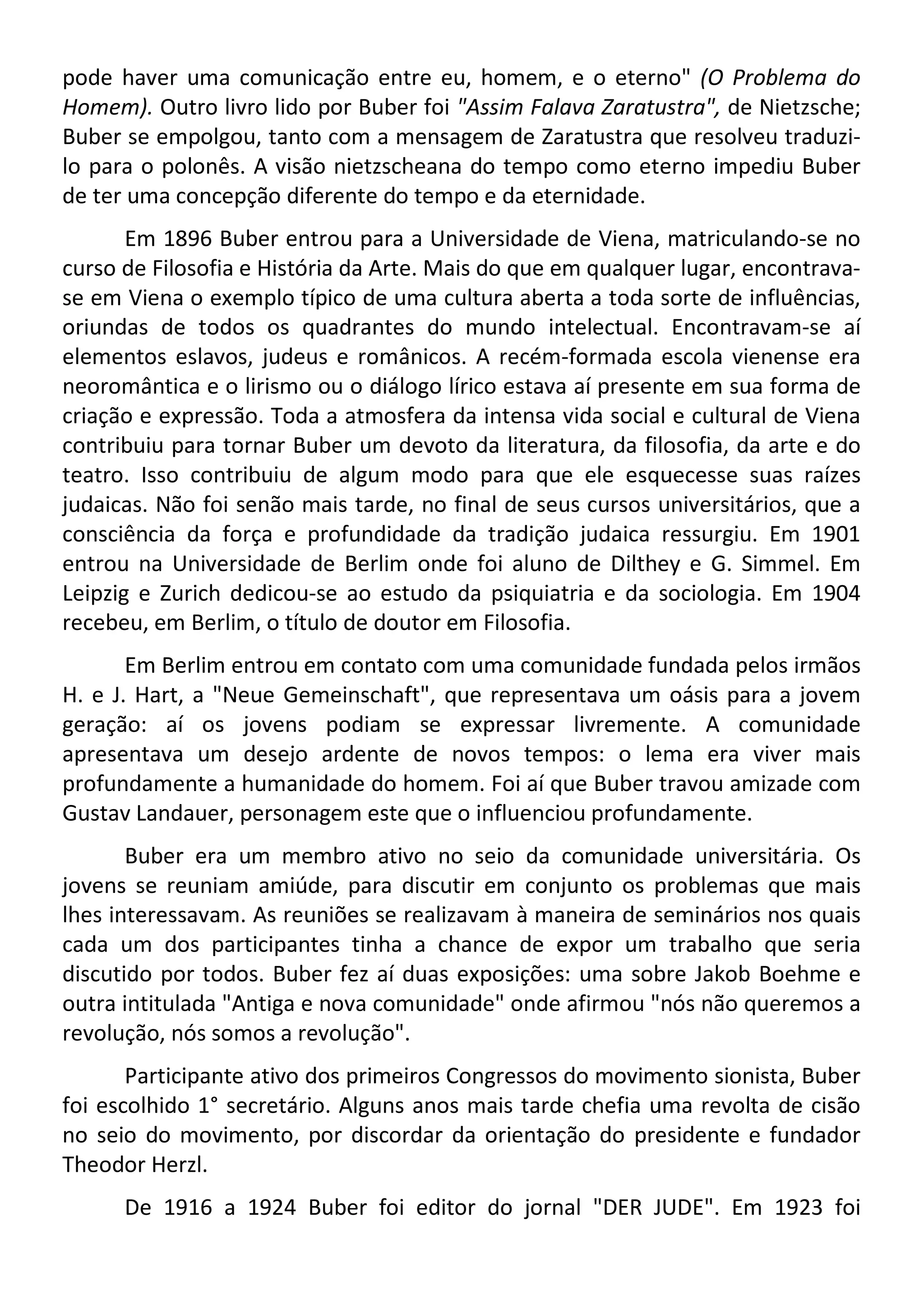 pode haver uma comunicação entre eu, homem, e o eterno" (O Problema do
Homem). Outro livro lido por Buber foi "Assim Falava Zaratustra", de Nietzsche;
Buber se empolgou, tanto com a mensagem de Zaratustra que resolveu traduzi-
lo para o polonês. A visão nietzscheana do tempo como eterno impediu Buber
de ter uma concepção diferente do tempo e da eternidade.
Em 1896 Buber entrou para a Universidade de Viena, matriculando-se no
curso de Filosofia e História da Arte. Mais do que em qualquer lugar, encontrava-
se em Viena o exemplo típico de uma cultura aberta a toda sorte de influências,
oriundas de todos os quadrantes do mundo intelectual. Encontravam-se aí
elementos eslavos, judeus e românicos. A recém-formada escola vienense era
neoromântica e o lirismo ou o diálogo lírico estava aí presente em sua forma de
criação e expressão. Toda a atmosfera da intensa vida social e cultural de Viena
contribuiu para tornar Buber um devoto da literatura, da filosofia, da arte e do
teatro. Isso contribuiu de algum modo para que ele esquecesse suas raízes
judaicas. Não foi senão mais tarde, no final de seus cursos universitários, que a
consciência da força e profundidade da tradição judaica ressurgiu. Em 1901
entrou na Universidade de Berlim onde foi aluno de Dilthey e G. Simmel. Em
Leipzig e Zurich dedicou-se ao estudo da psiquiatria e da sociologia. Em 1904
recebeu, em Berlim, o título de doutor em Filosofia.
Em Berlim entrou em contato com uma comunidade fundada pelos irmãos
H. e J. Hart, a "Neue Gemeinschaft", que representava um oásis para a jovem
geração: aí os jovens podiam se expressar livremente. A comunidade
apresentava um desejo ardente de novos tempos: o lema era viver mais
profundamente a humanidade do homem. Foi aí que Buber travou amizade com
Gustav Landauer, personagem este que o influenciou profundamente.
Buber era um membro ativo no seio da comunidade universitária. Os
jovens se reuniam amiúde, para discutir em conjunto os problemas que mais
lhes interessavam. As reuniões se realizavam à maneira de seminários nos quais
cada um dos participantes tinha a chance de expor um trabalho que seria
discutido por todos. Buber fez aí duas exposições: uma sobre Jakob Boehme e
outra intitulada "Antiga e nova comunidade" onde afirmou "nós não queremos a
revolução, nós somos a revolução".
Participante ativo dos primeiros Congressos do movimento sionista, Buber
foi escolhido 1° secretário. Alguns anos mais tarde chefia uma revolta de cisão
no seio do movimento, por discordar da orientação do presidente e fundador
Theodor Herzl.
De 1916 a 1924 Buber foi editor do jornal "DER JUDE". Em 1923 foi
 