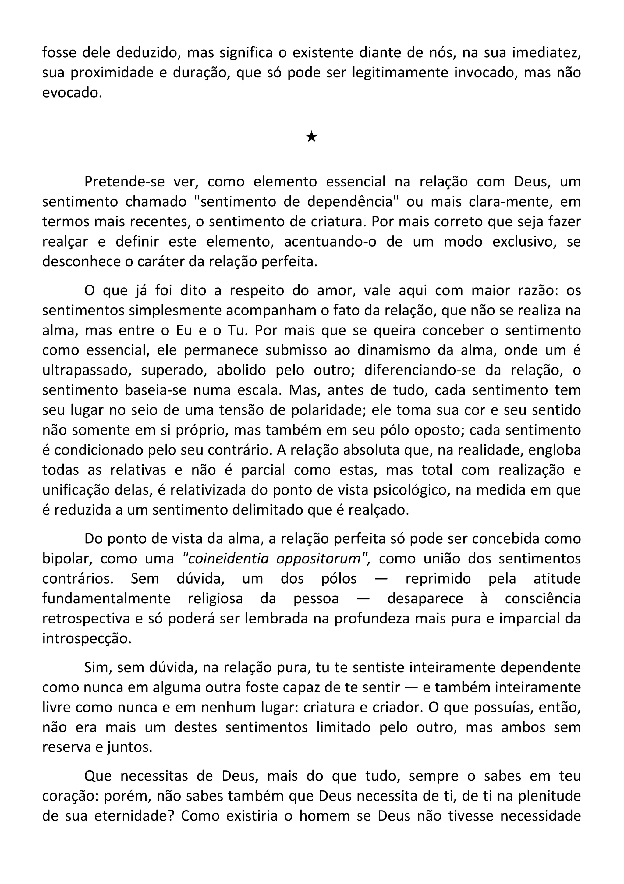 fosse dele deduzido, mas significa o existente diante de nós, na sua imediatez,
sua proximidade e duração, que só pode ser legitimamente invocado, mas não
evocado.
#
Pretende-se ver, como elemento essencial na relação com Deus, um
sentimento chamado "sentimento de dependência" ou mais clara-mente, em
termos mais recentes, o sentimento de criatura. Por mais correto que seja fazer
realçar e definir este elemento, acentuando-o de um modo exclusivo, se
desconhece o caráter da relação perfeita.
O que já foi dito a respeito do amor, vale aqui com maior razão: os
sentimentos simplesmente acompanham o fato da relação, que não se realiza na
alma, mas entre o Eu e o Tu. Por mais que se queira conceber o sentimento
como essencial, ele permanece submisso ao dinamismo da alma, onde um é
ultrapassado, superado, abolido pelo outro; diferenciando-se da relação, o
sentimento baseia-se numa escala. Mas, antes de tudo, cada sentimento tem
seu lugar no seio de uma tensão de polaridade; ele toma sua cor e seu sentido
não somente em si próprio, mas também em seu pólo oposto; cada sentimento
é condicionado pelo seu contrário. A relação absoluta que, na realidade, engloba
todas as relativas e não é parcial como estas, mas total com realização e
unificação delas, é relativizada do ponto de vista psicológico, na medida em que
é reduzida a um sentimento delimitado que é realçado.
Do ponto de vista da alma, a relação perfeita só pode ser concebida como
bipolar, como uma "coineidentia oppositorum", como união dos sentimentos
contrários. Sem dúvida, um dos pólos — reprimido pela atitude
fundamentalmente religiosa da pessoa — desaparece à consciência
retrospectiva e só poderá ser lembrada na profundeza mais pura e imparcial da
introspecção.
Sim, sem dúvida, na relação pura, tu te sentiste inteiramente dependente
como nunca em alguma outra foste capaz de te sentir — e também inteiramente
livre como nunca e em nenhum lugar: criatura e criador. O que possuías, então,
não era mais um destes sentimentos limitado pelo outro, mas ambos sem
reserva e juntos.
Que necessitas de Deus, mais do que tudo, sempre o sabes em teu
coração: porém, não sabes também que Deus necessita de ti, de ti na plenitude
de sua eternidade? Como existiria o homem se Deus não tivesse necessidade
 
