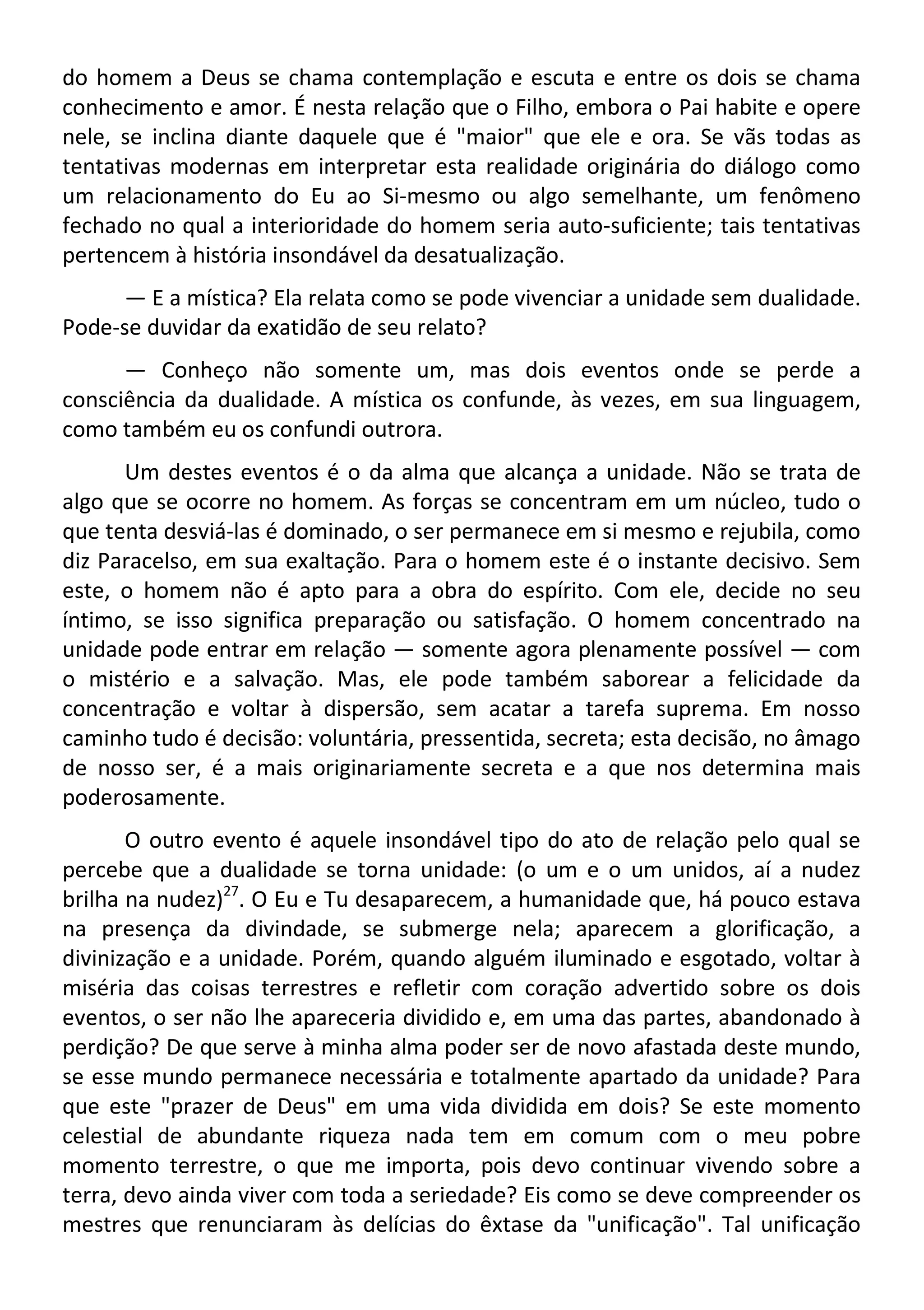 do homem a Deus se chama contemplação e escuta e entre os dois se chama
conhecimento e amor. É nesta relação que o Filho, embora o Pai habite e opere
nele, se inclina diante daquele que é "maior" que ele e ora. Se vãs todas as
tentativas modernas em interpretar esta realidade originária do diálogo como
um relacionamento do Eu ao Si-mesmo ou algo semelhante, um fenômeno
fechado no qual a interioridade do homem seria auto-suficiente; tais tentativas
pertencem à história insondável da desatualização.
— E a mística? Ela relata como se pode vivenciar a unidade sem dualidade.
Pode-se duvidar da exatidão de seu relato?
— Conheço não somente um, mas dois eventos onde se perde a
consciência da dualidade. A mística os confunde, às vezes, em sua linguagem,
como também eu os confundi outrora.
Um destes eventos é o da alma que alcança a unidade. Não se trata de
algo que se ocorre no homem. As forças se concentram em um núcleo, tudo o
que tenta desviá-las é dominado, o ser permanece em si mesmo e rejubila, como
diz Paracelso, em sua exaltação. Para o homem este é o instante decisivo. Sem
este, o homem não é apto para a obra do espírito. Com ele, decide no seu
íntimo, se isso significa preparação ou satisfação. O homem concentrado na
unidade pode entrar em relação — somente agora plenamente possível — com
o mistério e a salvação. Mas, ele pode também saborear a felicidade da
concentração e voltar à dispersão, sem acatar a tarefa suprema. Em nosso
caminho tudo é decisão: voluntária, pressentida, secreta; esta decisão, no âmago
de nosso ser, é a mais originariamente secreta e a que nos determina mais
poderosamente.
O outro evento é aquele insondável tipo do ato de relação pelo qual se
percebe que a dualidade se torna unidade: (o um e o um unidos, aí a nudez
brilha na nudez)27
. O Eu e Tu desaparecem, a humanidade que, há pouco estava
na presença da divindade, se submerge nela; aparecem a glorificação, a
divinização e a unidade. Porém, quando alguém iluminado e esgotado, voltar à
miséria das coisas terrestres e refletir com coração advertido sobre os dois
eventos, o ser não lhe apareceria dividido e, em uma das partes, abandonado à
perdição? De que serve à minha alma poder ser de novo afastada deste mundo,
se esse mundo permanece necessária e totalmente apartado da unidade? Para
que este "prazer de Deus" em uma vida dividida em dois? Se este momento
celestial de abundante riqueza nada tem em comum com o meu pobre
momento terrestre, o que me importa, pois devo continuar vivendo sobre a
terra, devo ainda viver com toda a seriedade? Eis como se deve compreender os
mestres que renunciaram às delícias do êxtase da "unificação". Tal unificação
 