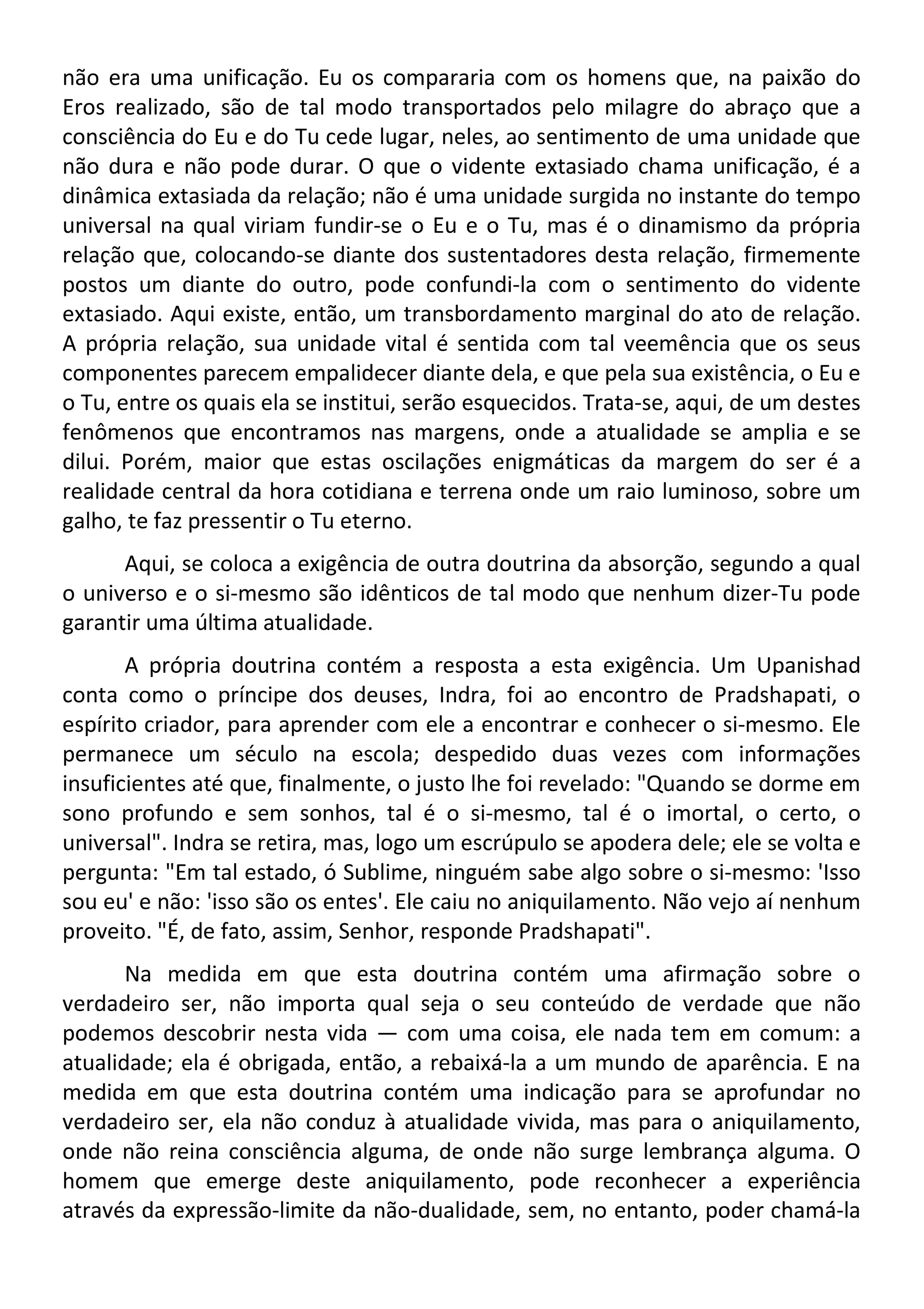 não era uma unificação. Eu os compararia com os homens que, na paixão do
Eros realizado, são de tal modo transportados pelo milagre do abraço que a
consciência do Eu e do Tu cede lugar, neles, ao sentimento de uma unidade que
não dura e não pode durar. O que o vidente extasiado chama unificação, é a
dinâmica extasiada da relação; não é uma unidade surgida no instante do tempo
universal na qual viriam fundir-se o Eu e o Tu, mas é o dinamismo da própria
relação que, colocando-se diante dos sustentadores desta relação, firmemente
postos um diante do outro, pode confundi-la com o sentimento do vidente
extasiado. Aqui existe, então, um transbordamento marginal do ato de relação.
A própria relação, sua unidade vital é sentida com tal veemência que os seus
componentes parecem empalidecer diante dela, e que pela sua existência, o Eu e
o Tu, entre os quais ela se institui, serão esquecidos. Trata-se, aqui, de um destes
fenômenos que encontramos nas margens, onde a atualidade se amplia e se
dilui. Porém, maior que estas oscilações enigmáticas da margem do ser é a
realidade central da hora cotidiana e terrena onde um raio luminoso, sobre um
galho, te faz pressentir o Tu eterno.
Aqui, se coloca a exigência de outra doutrina da absorção, segundo a qual
o universo e o si-mesmo são idênticos de tal modo que nenhum dizer-Tu pode
garantir uma última atualidade.
A própria doutrina contém a resposta a esta exigência. Um Upanishad
conta como o príncipe dos deuses, Indra, foi ao encontro de Pradshapati, o
espírito criador, para aprender com ele a encontrar e conhecer o si-mesmo. Ele
permanece um século na escola; despedido duas vezes com informações
insuficientes até que, finalmente, o justo lhe foi revelado: "Quando se dorme em
sono profundo e sem sonhos, tal é o si-mesmo, tal é o imortal, o certo, o
universal". Indra se retira, mas, logo um escrúpulo se apodera dele; ele se volta e
pergunta: "Em tal estado, ó Sublime, ninguém sabe algo sobre o si-mesmo: 'Isso
sou eu' e não: 'isso são os entes'. Ele caiu no aniquilamento. Não vejo aí nenhum
proveito. "É, de fato, assim, Senhor, responde Pradshapati".
Na medida em que esta doutrina contém uma afirmação sobre o
verdadeiro ser, não importa qual seja o seu conteúdo de verdade que não
podemos descobrir nesta vida — com uma coisa, ele nada tem em comum: a
atualidade; ela é obrigada, então, a rebaixá-la a um mundo de aparência. E na
medida em que esta doutrina contém uma indicação para se aprofundar no
verdadeiro ser, ela não conduz à atualidade vivida, mas para o aniquilamento,
onde não reina consciência alguma, de onde não surge lembrança alguma. O
homem que emerge deste aniquilamento, pode reconhecer a experiência
através da expressão-limite da não-dualidade, sem, no entanto, poder chamá-la
 