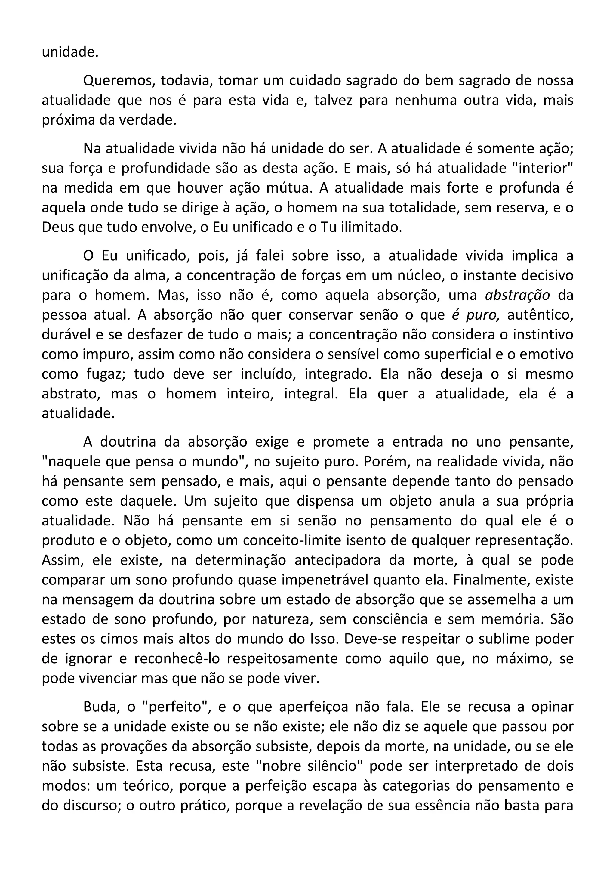 unidade.
Queremos, todavia, tomar um cuidado sagrado do bem sagrado de nossa
atualidade que nos é para esta vida e, talvez para nenhuma outra vida, mais
próxima da verdade.
Na atualidade vivida não há unidade do ser. A atualidade é somente ação;
sua força e profundidade são as desta ação. E mais, só há atualidade "interior"
na medida em que houver ação mútua. A atualidade mais forte e profunda é
aquela onde tudo se dirige à ação, o homem na sua totalidade, sem reserva, e o
Deus que tudo envolve, o Eu unificado e o Tu ilimitado.
O Eu unificado, pois, já falei sobre isso, a atualidade vivida implica a
unificação da alma, a concentração de forças em um núcleo, o instante decisivo
para o homem. Mas, isso não é, como aquela absorção, uma abstração da
pessoa atual. A absorção não quer conservar senão o que é puro, autêntico,
durável e se desfazer de tudo o mais; a concentração não considera o instintivo
como impuro, assim como não considera o sensível como superficial e o emotivo
como fugaz; tudo deve ser incluído, integrado. Ela não deseja o si mesmo
abstrato, mas o homem inteiro, integral. Ela quer a atualidade, ela é a
atualidade.
A doutrina da absorção exige e promete a entrada no uno pensante,
"naquele que pensa o mundo", no sujeito puro. Porém, na realidade vivida, não
há pensante sem pensado, e mais, aqui o pensante depende tanto do pensado
como este daquele. Um sujeito que dispensa um objeto anula a sua própria
atualidade. Não há pensante em si senão no pensamento do qual ele é o
produto e o objeto, como um conceito-limite isento de qualquer representação.
Assim, ele existe, na determinação antecipadora da morte, à qual se pode
comparar um sono profundo quase impenetrável quanto ela. Finalmente, existe
na mensagem da doutrina sobre um estado de absorção que se assemelha a um
estado de sono profundo, por natureza, sem consciência e sem memória. São
estes os cimos mais altos do mundo do Isso. Deve-se respeitar o sublime poder
de ignorar e reconhecê-lo respeitosamente como aquilo que, no máximo, se
pode vivenciar mas que não se pode viver.
Buda, o "perfeito", e o que aperfeiçoa não fala. Ele se recusa a opinar
sobre se a unidade existe ou se não existe; ele não diz se aquele que passou por
todas as provações da absorção subsiste, depois da morte, na unidade, ou se ele
não subsiste. Esta recusa, este "nobre silêncio" pode ser interpretado de dois
modos: um teórico, porque a perfeição escapa às categorias do pensamento e
do discurso; o outro prático, porque a revelação de sua essência não basta para
 