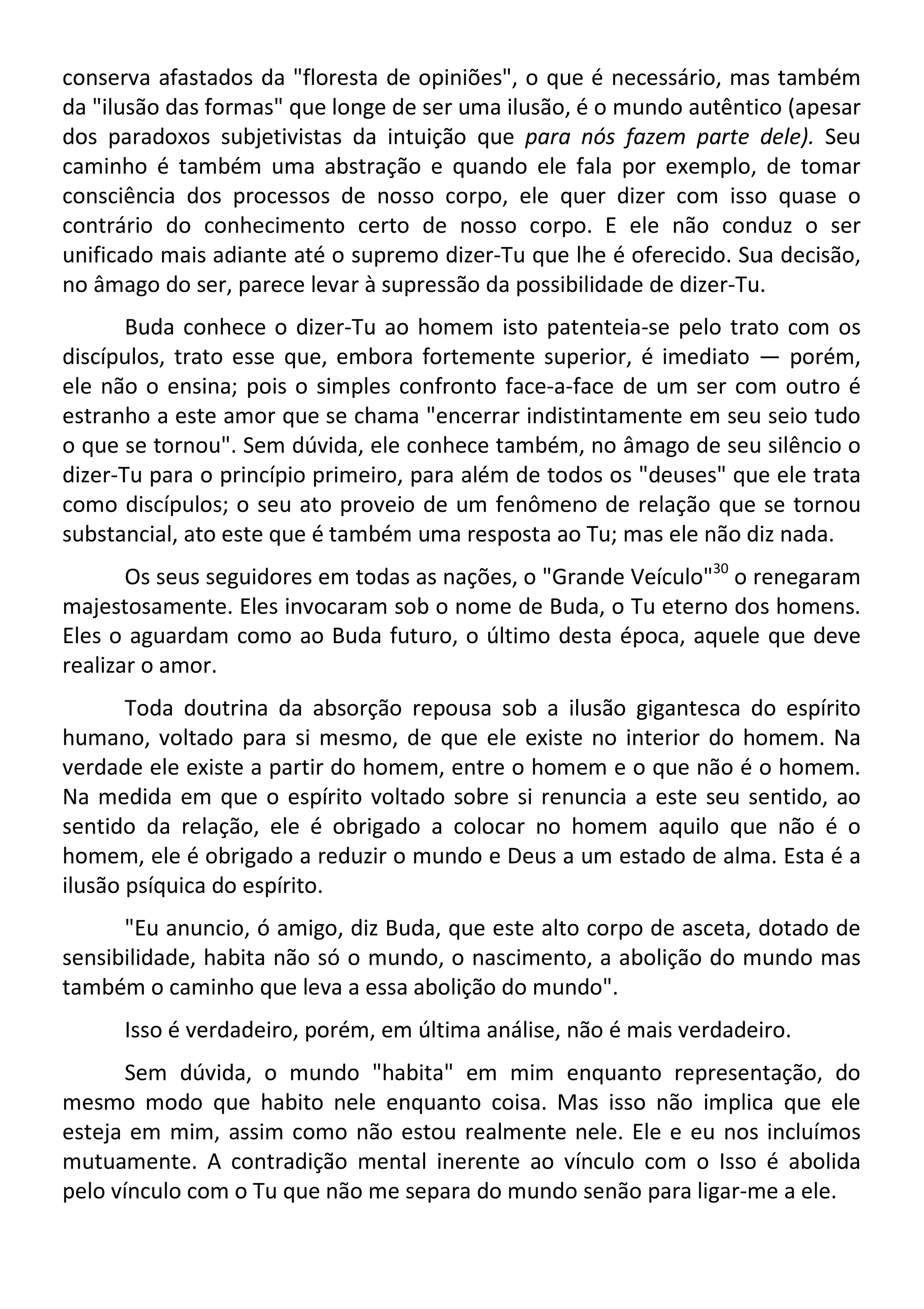 conserva afastados da "floresta de opiniões", o que é necessário, mas também
da "ilusão das formas" que longe de ser uma ilusão, é o mundo autêntico (apesar
dos paradoxos subjetivistas da intuição que para nós fazem parte dele). Seu
caminho é também uma abstração e quando ele fala por exemplo, de tomar
consciência dos processos de nosso corpo, ele quer dizer com isso quase o
contrário do conhecimento certo de nosso corpo. E ele não conduz o ser
unificado mais adiante até o supremo dizer-Tu que lhe é oferecido. Sua decisão,
no âmago do ser, parece levar à supressão da possibilidade de dizer-Tu.
Buda conhece o dizer-Tu ao homem isto patenteia-se pelo trato com os
discípulos, trato esse que, embora fortemente superior, é imediato — porém,
ele não o ensina; pois o simples confronto face-a-face de um ser com outro é
estranho a este amor que se chama "encerrar indistintamente em seu seio tudo
o que se tornou". Sem dúvida, ele conhece também, no âmago de seu silêncio o
dizer-Tu para o princípio primeiro, para além de todos os "deuses" que ele trata
como discípulos; o seu ato proveio de um fenômeno de relação que se tornou
substancial, ato este que é também uma resposta ao Tu; mas ele não diz nada.
Os seus seguidores em todas as nações, o "Grande Veículo"30
o renegaram
majestosamente. Eles invocaram sob o nome de Buda, o Tu eterno dos homens.
Eles o aguardam como ao Buda futuro, o último desta época, aquele que deve
realizar o amor.
Toda doutrina da absorção repousa sob a ilusão gigantesca do espírito
humano, voltado para si mesmo, de que ele existe no interior do homem. Na
verdade ele existe a partir do homem, entre o homem e o que não é o homem.
Na medida em que o espírito voltado sobre si renuncia a este seu sentido, ao
sentido da relação, ele é obrigado a colocar no homem aquilo que não é o
homem, ele é obrigado a reduzir o mundo e Deus a um estado de alma. Esta é a
ilusão psíquica do espírito.
"Eu anuncio, ó amigo, diz Buda, que este alto corpo de asceta, dotado de
sensibilidade, habita não só o mundo, o nascimento, a abolição do mundo mas
também o caminho que leva a essa abolição do mundo".
Isso é verdadeiro, porém, em última análise, não é mais verdadeiro.
Sem dúvida, o mundo "habita" em mim enquanto representação, do
mesmo modo que habito nele enquanto coisa. Mas isso não implica que ele
esteja em mim, assim como não estou realmente nele. Ele e eu nos incluímos
mutuamente. A contradição mental inerente ao vínculo com o Isso é abolida
pelo vínculo com o Tu que não me separa do mundo senão para ligar-me a ele.
 