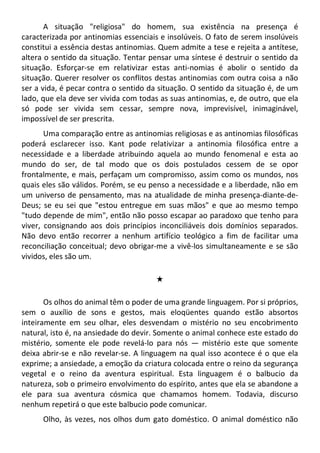 A situação "religiosa" do homem, sua existência na presença é
caracterizada por antinomias essenciais e insolúveis. O fato de serem insolúveis
constitui a essência destas antinomias. Quem admite a tese e rejeita a antítese,
altera o sentido da situação. Tentar pensar uma síntese é destruir o sentido da
situação. Esforçar-se em relativizar estas anti-nomias é abolir o sentido da
situação. Querer resolver os conflitos destas antinomias com outra coisa a não
ser a vida, é pecar contra o sentido da situação. O sentido da situação é, de um
lado, que ela deve ser vivida com todas as suas antinomias, e, de outro, que ela
só pode ser vivida sem cessar, sempre nova, imprevisível, inimaginável,
impossível de ser prescrita.
Uma comparação entre as antinomias religiosas e as antinomias filosóficas
poderá esclarecer isso. Kant pode relativizar a antinomia filosófica entre a
necessidade e a liberdade atribuindo aquela ao mundo fenomenal e esta ao
mundo do ser, de tal modo que os dois postulados cessem de se opor
frontalmente, e mais, perfaçam um compromisso, assim como os mundos, nos
quais eles são válidos. Porém, se eu penso a necessidade e a liberdade, não em
um universo de pensamento, mas na atualidade de minha presença-diante-de-
Deus; se eu sei que "estou entregue em suas mãos" e que ao mesmo tempo
"tudo depende de mim", então não posso escapar ao paradoxo que tenho para
viver, consignando aos dois princípios inconciliáveis dois domínios separados.
Não devo então recorrer a nenhum artifício teológico a fim de facilitar uma
reconciliação conceitual; devo obrigar-me a vivê-los simultaneamente e se são
vividos, eles são um.
#
Os olhos do animal têm o poder de uma grande linguagem. Por si próprios,
sem o auxílio de sons e gestos, mais eloqüentes quando estão absortos
inteiramente em seu olhar, eles desvendam o mistério no seu encobrimento
natural, isto é, na ansiedade do devir. Somente o animal conhece este estado do
mistério, somente ele pode revelá-lo para nós — mistério este que somente
deixa abrir-se e não revelar-se. A linguagem na qual isso acontece é o que ela
exprime; a ansiedade, a emoção da criatura colocada entre o reino da segurança
vegetal e o reino da aventura espiritual. Esta linguagem é o balbucio da
natureza, sob o primeiro envolvimento do espírito, antes que ela se abandone a
ele para sua aventura cósmica que chamamos homem. Todavia, discurso
nenhum repetirá o que este balbucio pode comunicar.
Olho, às vezes, nos olhos dum gato doméstico. O animal doméstico não
 