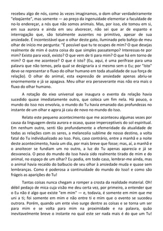 recebeu algo de nós, como às vezes imaginamos, o dom olhar verdadeiramente
"eloqüente", mas somente — ao preço da ingenuidade elementar a faculdade de
no-lo endereçar, a nós que não somos animais. Mas, por isso, ele tomou em si,
em sua aurora e ainda em seu alvorecer, não sei que ar de espanto e
interrogação que, são totalmente ausentes no primitivo, apesar de sua
ansiedade. É incontestável que o olhar deste gato, iluminado pelo bafejo de meu
olhar de início me pergunta: "É possível que tu te ocupes de mim? O que desejas
realmente de mim é outra coisa do que simples passatempo? Interessas-te por
mim? Existo para você, existo? O que vem de ti para mim? O que há em torno de
mim? O que me acontece? O que é isto? (Eu, aqui, é uma perífrase para uma
palavra que não temos, pela qual se designaria a si mesmo sem o Eu; por "Isto"
deve-se representar o fluxo do olhar humano em toda atualidade de sua força de
relação). O olhar do animal, esta expressão de ansiedade apenas abriu-se
enormemente e já se apagava. Meu olhar era perseverante mas não era mais o
fluxo do olhar humano.
A rotação do eixo universal que inaugura o evento da relação havia
sucedido quase imediatamente outra, que coloca um fim nela. Há pouco, o
mundo do Isso nos envolvia, o mundo do Tu havia emanado das profundezas no
instante de um olhar e agora já caiu de novo no mundo do Isso.
Relato este pequeno acontecimento que me aconteceu algumas vezes por
causa da linguagem desta aurora e ocaso, quase imperceptíveis do sol espiritual.
Em nenhum outro, senti tão profundamente a efemeridade da atualidade de
todas as relações com os seres, a melancolia sublime de nosso destino, a volta
fatal do Tu individualizado ao Isso. Pois, caso contrário, entre a manhã e a noite
deste acontecimento, havia um dia, por mais breve que fosse; mas, aí, a manhã e
o anoitecer se fundiam um no outro, a luz do Tu apenas aparecia e já se
desvanecia. O peso do mundo do Isso havia sido realmente tirado de mim e do
animal, no espaço de um olhar? Eu podia, em todo caso, lembrar-me ainda, mas
o animal havia recaído do balbucio de seu olhar à ansiedade muda e quase sem
lembranças. Como é poderosa a continuidade do mundo do Isso! e como são
frágeis as aparições do Tu!
Tantas coisas nunca chegam a romper a crosta da realidade material. Oh!
débil pedaço de mica cuja visão me deu certa vez, por primeiro, a entender que
o Eu não é algo que existe "em mim" — e, todavia, é somente em mim que me
uni a ti; foi somente em mim e não entre ti e mim que o evento se sucedeu
outrora. Porém, quando um ente vivo surge dentre as coisas e se torna um ser
para mim e se volta para mim na proximidade e na palavra, quão
inevitavelmente breve o instante no qual este ser nada mais é do que um Tu!
 