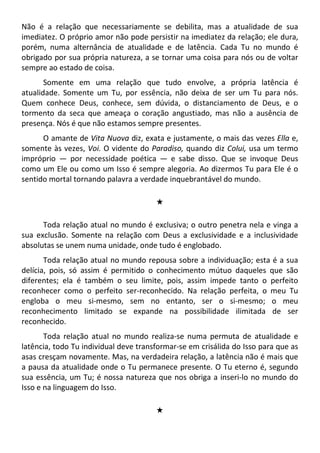 Não é a relação que necessariamente se debilita, mas a atualidade de sua
imediatez. O próprio amor não pode persistir na imediatez da relação; ele dura,
porém, numa alternância de atualidade e de latência. Cada Tu no mundo é
obrigado por sua própria natureza, a se tornar uma coisa para nós ou de voltar
sempre ao estado de coisa.
Somente em uma relação que tudo envolve, a própria latência é
atualidade. Somente um Tu, por essência, não deixa de ser um Tu para nós.
Quem conhece Deus, conhece, sem dúvida, o distanciamento de Deus, e o
tormento da seca que ameaça o coração angustiado, mas não a ausência de
presença. Nós é que não estamos sempre presentes.
O amante de Vita Nuova diz, exata e justamente, o mais das vezes Ella e,
somente às vezes, Voi. O vidente do Paradiso, quando diz Colui, usa um termo
impróprio — por necessidade poética — e sabe disso. Que se invoque Deus
como um Ele ou como um Isso é sempre alegoria. Ao dizermos Tu para Ele é o
sentido mortal tornando palavra a verdade inquebrantável do mundo.
#
Toda relação atual no mundo é exclusiva; o outro penetra nela e vinga a
sua exclusão. Somente na relação com Deus a exclusividade e a inclusividade
absolutas se unem numa unidade, onde tudo é englobado.
Toda relação atual no mundo repousa sobre a individuação; esta é a sua
delícia, pois, só assim é permitido o conhecimento mútuo daqueles que são
diferentes; ela é também o seu limite, pois, assim impede tanto o perfeito
reconhecer como o perfeito ser-reconhecido. Na relação perfeita, o meu Tu
engloba o meu si-mesmo, sem no entanto, ser o si-mesmo; o meu
reconhecimento limitado se expande na possibilidade ilimitada de ser
reconhecido.
Toda relação atual no mundo realiza-se numa permuta de atualidade e
latência, todo Tu individual deve transformar-se em crisálida do Isso para que as
asas cresçam novamente. Mas, na verdadeira relação, a latência não é mais que
a pausa da atualidade onde o Tu permanece presente. O Tu eterno é, segundo
sua essência, um Tu; é nossa natureza que nos obriga a inseri-lo no mundo do
Isso e na linguagem do Isso.
#
 