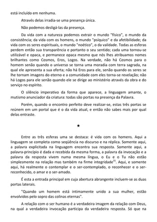 está incluído em nenhuma.
Através delas irradia-se uma presença única.
Não podemos desligá-las da presença.
Da vida com a natureza podemos extrair o mundo "físico", o mundo da
consistência; da vida com os homens, o mundo "psíquico" e da afetibilidade; da
vida com os seres espirituais, o mundo "noético", o da validade. Todas as esferas
perdem então sua transparência e portanto o seu sentido; cada uma tornou-se
utilizável e opaca, e permanece opaca mesmo que nós lhes atribuamos nomes
brilhantes como Cosmos, Eros, Logos. Na verdade, não há Cosmos para o
homem senão quando o universo se torna uma moradia com terra sagrada, na
qual ele apresenta a sua oferta; não há Eros para ele, senão quando os seres se
lhe tornam imagens do eterno e a comunidade com eles torna-se revelação; não
há Logos para ele senão quando ele se dirige ao ministério através da obra e do
serviço no espírito.
O silêncio imperativo da forma que aparece, a linguagem amante, o
mutismo anunciador da criatura: todas são portas na presença da Palavra.
Porém, quando o encontro perfeito deve realizar-se, estas três portas se
reúnem em um portal que é o da vida atual, e então não sabes mais por qual
delas entraste.
#
Entre as três esferas uma se destaca: é vida com os homens. Aqui a
linguagem se completa como seqüência no discurso e na réplica. Somente aqui,
a palavra explicitada na linguagem encontra sua resposta. Somente aqui, a
palavra-princípio é dada e recebida da mesma forma, a palavra da invocação e a
palavra da resposta vivem numa mesma língua, o Eu e o Tu não estão
simplesmente na relação mas também na firme integridade31
. Aqui, e somente
aqui, há realmente o contemplar e o ser-contemplado, o reconhecer e o ser-
reconhecido, o amar e o ser-amado.
É esta a entrada principal em cuja abertura abrangente incluem-se as duas
portas laterais.
"Quando um homem está intimamente unido a sua mulher, estão
envolvidos pelo sopro das colinas eternas".
A relação com o ser humano é a verdadeira imagem da relação com Deus,
na qual a verdadeira invocação participa da verdadeira resposta. Só que na
 