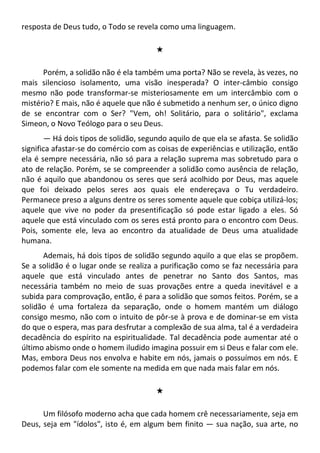 resposta de Deus tudo, o Todo se revela como uma linguagem.
#
Porém, a solidão não é ela também uma porta? Não se revela, às vezes, no
mais silencioso isolamento, uma visão inesperada? O inter-câmbio consigo
mesmo não pode transformar-se misteriosamente em um intercâmbio com o
mistério? E mais, não é aquele que não é submetido a nenhum ser, o único digno
de se encontrar com o Ser? "Vem, oh! Solitário, para o solitário", exclama
Simeon, o Novo Teólogo para o seu Deus.
— Há dois tipos de solidão, segundo aquilo de que ela se afasta. Se solidão
significa afastar-se do comércio com as coisas de experiências e utilização, então
ela é sempre necessária, não só para a relação suprema mas sobretudo para o
ato de relação. Porém, se se compreender a solidão como ausência de relação,
não é aquilo que abandonou os seres que será acolhido por Deus, mas aquele
que foi deixado pelos seres aos quais ele endereçava o Tu verdadeiro.
Permanece preso a alguns dentre os seres somente aquele que cobiça utilizá-los;
aquele que vive no poder da presentificação só pode estar ligado a eles. Só
aquele que está vinculado com os seres está pronto para o encontro com Deus.
Pois, somente ele, leva ao encontro da atualidade de Deus uma atualidade
humana.
Ademais, há dois tipos de solidão segundo aquilo a que elas se propõem.
Se a solidão é o lugar onde se realiza a purificação como se faz necessária para
aquele que está vinculado antes de penetrar no Santo dos Santos, mas
necessária também no meio de suas provações entre a queda inevitável e a
subida para comprovação, então, é para a solidão que somos feitos. Porém, se a
solidão é uma fortaleza da separação, onde o homem mantém um diálogo
consigo mesmo, não com o intuito de pôr-se à prova e de dominar-se em vista
do que o espera, mas para desfrutar a complexão de sua alma, tal é a verdadeira
decadência do espírito na espiritualidade. Tal decadência pode aumentar até o
último abismo onde o homem iludido imagina possuir em si Deus e falar com ele.
Mas, embora Deus nos envolva e habite em nós, jamais o possuímos em nós. E
podemos falar com ele somente na medida em que nada mais falar em nós.
#
Um filósofo moderno acha que cada homem crê necessariamente, seja em
Deus, seja em "ídolos", isto é, em algum bem finito — sua nação, sua arte, no
 