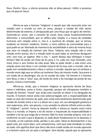 Deus. Porém, Deus, a eterna presença não se deixa possuir. Infeliz o possesso
que crê possuir Deus!
#
Afirma-se que o homem "religioso" é aquele que não necessita estar em
relação com o mundo ou com os seres, porque o estado de vida social,
determinado do exterior, é ultrapassado por uma força que só agiria do interior.
Confunde-se, assim, sob o conceito de social, duas coisas fundamentalmente
diferentes: a comunidade, que se edifica pela relação, e a massa de unidades
humanas sem relação entre si, isto é, a ausência de relação, que se tornou
evidente no homem moderno. Porém, o claro edifício da comunidade para o
qual pode-se ser libertado da masmorra da sociabilidade é obra da mesma força
que atua na relação do homem com Deus. Todavia, esta relação não é uma
relação entre outras; ela é a relação total na qual todas as torrentes deságuam
sem, com isso, se esgotar. Mar e rios — quem deseja aqui distinguir e traçar
limites? Não há senão um fluxo do Eu para o Tu, cada vez mais ilimitado, uma
maré única e sem limites da vida atual. Não se pode dividir a vida entre uma
relação atual com Deus e um contato inatural de Eu-Isso com o mundo; não se
pode orar verdadeiramente a Deus e utilizar o mundo. Aquele que só conhece o
mundo como algo que se utiliza vai conhecer Deus do mesmo modo. Sua prece é
um modo de se desobrigar; ela cai no ouvido do nada. Tal homem é o homem
sem Deus, e não o "ateu" que, do fundo da noite e da nostalgia da janela de seu
quarto, invoca o inominado.
Afirma-se, ainda, que o homem religioso se apresenta diante de Deus
como o Indivíduo, como o único, separado, porque ele ultrapassou também o
estado do homem "moral" que ainda está inserido no dever e na obrigação do
mundo. O homem moral ainda está sobrecarregado com a responsabilidade de
todos os atos dos homens de ação, pois ainda está totalmente determinado pelo
estado de tensão entre o ser e o dever-ser e que, em sua abnegação grotesca e
sem esperança, atira, aos poucos, o seu coração no abismo infinito entre os dois.
O "religioso", porém, livrou-se daquela tensão e elevou-se àquela outra entre
Deus e o mundo; aí impera a lei de excluir a inquietude da responsabilidade e
também a lei do que-exige-de-si-mesmo. Não há mais vontade própria, mas só o
conformar-se com o que é disposto; aí, todo dever fundamenta-se no absoluto, e
o mundo, se ele subsiste ainda, perdeu o seu valor. Deve-se desempenhar o seu
papel nele, por assim dizer, sem compromisso, visto que toda atividade se reduz
ao nada. Isto significa dizer que Deus não teria criado senão um mundo aparente
e o homem como um ser para a vertigem. Sem dúvida, aquele que se apresenta
 