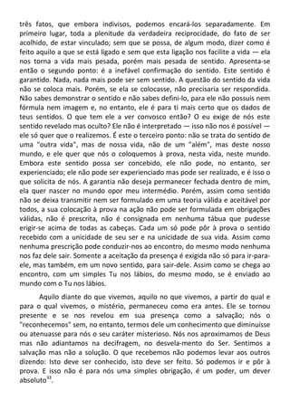 três fatos, que embora indivisos, podemos encará-los separadamente. Em
primeiro lugar, toda a plenitude da verdadeira reciprocidade, do fato de ser
acolhido, de estar vinculado; sem que se possa, de algum modo, dizer como é
feito aquilo a que se está ligado e sem que esta ligação nos facilite a vida — ela
nos torna a vida mais pesada, porém mais pesada de sentido. Apresenta-se
então o segundo ponto: é a inefável confirmação do sentido. Este sentido é
garantido. Nada, nada mais pode ser sem sentido. A questão do sentido da vida
não se coloca mais. Porém, se ela se colocasse, não precisaria ser respondida.
Não sabes demonstrar o sentido e não sabes defini-lo, para ele não possuis nem
fórmula nem imagem e, no entanto, ele é para ti mais certo que os dados de
teus sentidos. O que tem ele a ver convosco então? O eu exige de nós este
sentido revelado mas oculto? Ele não é interpretado — isso não nos é possível —
ele só quer que o realizemos. É este o terceiro ponto: não se trata do sentido de
uma "outra vida", mas de nossa vida, não de um "além", mas deste nosso
mundo, e ele quer que nós o coloquemos à prova, nesta vida, neste mundo.
Embora este sentido possa ser concebido, ele não pode, no entanto, ser
experienciado; ele não pode ser experienciado mas pode ser realizado, e é isso o
que solicita de nós. A garantia não deseja permanecer fechada dentro de mim,
ela quer nascer no mundo opor meu intermédio. Porém, assim como sentido
não se deixa transmitir nem ser formulado em uma teoria válida e aceitável por
todos, a sua colocação à prova na ação não pode ser formulada em obrigações
válidas, não é prescrita, não é consignada em nenhuma tábua que pudesse
erigir-se acima de todas as cabeças. Cada um só pode pôr à prova o sentido
recebido com a unicidade de seu ser e na unicidade de sua vida. Assim como
nenhuma prescrição pode conduzir-nos ao encontro, do mesmo modo nenhuma
nos faz dele sair. Somente a aceitação da presença é exigida não só para ir-para-
ele, mas também, em um novo sentido, para sair-dele. Assim como se chega ao
encontro, com um simples Tu nos lábios, do mesmo modo, se é enviado ao
mundo com o Tu nos lábios.
Aquilo diante do que vivemos, aquilo no que vivemos, a partir do qual e
para o qual vivemos, o mistério, permaneceu como era antes. Ele se tornou
presente e se nos revelou em sua presença como a salvação; nós o
"reconhecemos" sem, no entanto, termos dele um conhecimento que diminuísse
ou atenuasse para nós o seu caráter misterioso. Nós nos aproximamos de Deus
mas não adiantamos na decifragem, no desvela-mento do Ser. Sentimos a
salvação mas não a solução. O que recebemos não podemos levar aos outros
dizendo: Isto deve ser conhecido, isto deve ser feito. Só podemos ir e pôr à
prova. E isso não é para nós uma simples obrigação, é um poder, um dever
absoluto33
.
 