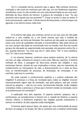 Tal é a revelação eterna, presente aqui e agora. Não conheço nenhuma
revelação e não creio em nenhuma que não seja, em seu fenômeno originário,
semelhante a esta. Eu não acredito em uma auto-denominação ou em uma auto-
definição de Deus diante do homem. A palavra da revelação é esta: "Eu sou
presente como aquele que sou presente"34
. O que se revela é o que se revela. O
ente está presente, nada mais. A fonte eterna de força brota, o eterno toque nos
aguarda, a voz eterna ressoa, nada mais.
#
O Tu eterno não pode, por essência, tornar-se um Isso, pois ele não pode
reduzir-se a uma medida ou a um limite mesmo que seja à medida do
incomensurável, ao limite do ilimitado. Por essência ele não pode ser concebido
como uma soma de qualidades elevadas à transcendência. Não pode tornar-se
um Isso, porque não pode ser encontrado nem no mundo, nem fora do mundo
porque ele não pode ser experienciado nem pensado; nós pecamos contra Ele, o
Ser, quando dizemos: "Eu creio que ele é"; além disso, "Ele" é uma metáfora,
mas "Tu" não é uma metáfora.
E, no entanto, fazemos, conforme nossa própria essência, do Tu eterno
um Isso, um algo, reduzimo-lo sempre a uma coisa. Não por capricho. A história
reificada de Deus, a passagem do Deus-coisa através das religiões e seus
construtos laterais, através de suas inspirações e trevas, seja em momentos de
enaltecimento ou menosprezo da vida; o distanciamento ou a volta ao Deus
vivo; as transformações de presença, de dissolução, de renovação, é um
caminho, tudo isso é o caminho.
De onde provém o conhecimento explícito e a prática ordenada das
religiões? A presença e a força da revelação (pois, todas as religiões invocam
necessariamente algum tipo de revelação, seja pela palavra, seja por evento
natural ou psíquico — não há, em suma, corretamente falando, senão religiões
reveladas), então, a presença e a força que o homem recebe na revelação, como
se transformaram em conteúdo"?
A explicação tem dois aspectos. O aspecto exterior, psíquico, nós o
conhecemos, ao considerarmos o homem em si, isolado da História; o aspecto
interior, efetivo, o fenômeno originário das religiões quando recolocamos o
homem na História. Os dois aspectos estão interligados.
O homem aspira possuir Deus; ele aspira por uma continuidade da posse
de Deus no espaço e no tempo. Ele não se contenta com a inefável confirmação
 