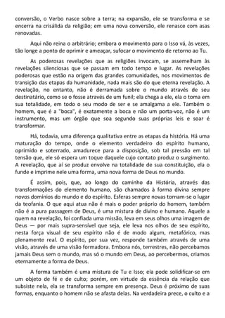 conversão, o Verbo nasce sobre a terra; na expansão, ele se transforma e se
encerra na crisálida da religião; em uma nova conversão, ele renasce com asas
renovadas.
Aqui não reina o arbitrário; embora o movimento para o Isso vá, às vezes,
tão longe a ponto de oprimir e ameaçar, sufocar o movimento de retorno ao Tu.
As poderosas revelações que as religiões invocam, se assemelham às
revelações silenciosas que se passam em todo tempo e lugar. As revelações
poderosas que estão na origem das grandes comunidades, nos movimentos de
transição das etapas da humanidade, nada mais são do que eterna revelação. A
revelação, no entanto, não é derramada sobre o mundo através de seu
destinatário, como se o fosse através de um funil; ela chega a ele, ela o toma em
sua totalidade, em todo o seu modo de ser e se amalgama a ele. Também o
homem, que é a "boca", é exatamente a boca e não um porta-voz, não é um
instrumento, mas um órgão que soa segundo suas próprias leis e soar é
transformar.
Há, todavia, uma diferença qualitativa entre as etapas da história. Há uma
maturação do tempo, onde o elemento verdadeiro do espírito humano,
oprimido e soterrado, amadurece para a disposição, sob tal pressão em tal
tensão que, ele só espera um toque daquele cujo contato produz o surgimento.
A revelação, que aí se produz envolve na totalidade de sua constituição, ela o
funde e imprime nele uma forma, uma nova forma de Deus no mundo.
É assim, pois, que, ao longo do caminho da História, através das
transformações do elemento humano, são chamados à forma divina sempre
novos domínios do mundo e do espírito. Esferas sempre novas tornam-se o lugar
da teofania. O que aqui atua não é mais o poder próprio do homem, também
não é a pura passagem de Deus, é uma mistura de divino e humano. Aquele a
quem na revelação, foi confiada uma missão, leva em seus olhos uma imagem de
Deus — por mais supra-sensível que seja, ele leva nos olhos de seu espírito,
nesta força visual de seu espírito não é de modo algum, metafórico, mas
plenamente real. O espírito, por sua vez, responde também através de uma
visão, através de uma visão formadora. Embora nós, terrestres, não percebamos
jamais Deus sem o mundo, mas só o mundo em Deus, ao percebermos, criamos
eternamente a forma de Deus.
A forma também é uma mistura de Tu e Isso; ela pode solidificar-se em
um objeto de fé e de culto; porém, em virtude da essência da relação que
subsiste nela, ela se transforma sempre em presença. Deus é próximo de suas
formas, enquanto o homem não se afasta delas. Na verdadeira prece, o culto e a
 