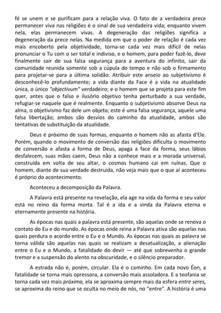 fé se unem e se purificam para a relação viva. O fato de a verdadeira prece
permanecer viva nas religiões é o sinal de sua verdadeira vida; enquanto vivem
nela, elas permanecem vivas. A degeneração das religiões significa a
degeneração da prece nelas. Na medida em que o poder de relação é cada vez
mais encoberto pela objetividade, torna-se cada vez mais difícil de nelas
pronunciar o Tu com o ser total e indiviso, e o homem, para poder fazê-lo, deve
finalmente sair de sua falsa segurança para a aventura do infinito, sair da
comunidade reunida somente sob a cúpula do tempo e não sob o firmamento
para projetar-se para a última solidão. Atribuir este anseio ao subjetivismo é
desconhecê-lo profundamente; a vida diante da Face é a vida na atualidade
única, o único "objectivum" verdadeiro; e o homem que se projeta para este fim
quer, antes que o falso e ilusório objetivo tenha perturbado a sua verdade,
refugiar-se naquele que é realmente. Enquanto o subjetivismo absorve Deus na
alma, o objetivismo faz dele um objeto; este é uma falsa segurança, aquele uma
falsa libertação; ambos são desvios do caminho da atualidade, ambos são
tentativas de substituição da atualidade.
Deus é próximo de suas formas, enquanto o homem não as afasta d'Ele.
Porém, quando o movimento de conversão das religiões dificulta o movimento
de conversão e afasta a forma de Deus, apaga a face da forma, seus lábios
desfalecem, suas mãos caem, Deus não a conhece mais e a morada universal,
construída em volta de seu altar, o cosmos humano cai em ruínas. Que o
homem, diante de sua verdade destruída, não veja mais que o que aí aconteceu
é próprio do acontecimento.
Aconteceu a decomposição da Palavra.
A Palavra está presente na revelação, ela age na vida da forma e seu valor
está no reino da forma morta. Tal é a ida e a vinda da Palavra eterna e
eternamente presente na história.
As épocas nas quais a palavra está presente, são aquelas onde se renova o
contato do Eu e do mundo. As épocas onde reina a Palavra ativa são aquelas nas
quais perdura o acordo entre o Eu e o Mundo. As épocas nas quais as palavra se
torna válida são aquelas nas quais se realizam a desatualização, a alienação
entre o Eu e o Mundo, a fatalidade do devir — até que sobrevenha o grande
tremor e a suspensão do alento na obscuridade, e o silêncio preparador.
A estrada não é, porém, circular. Ela é o caminho. Em cada novo Éon, a
fatalidade se torna mais opressora, a conversão mais assoladora. E a teofania se
torna cada vez mais próxima, ela se aproxima sempre mais da esfera entre seres,
se aproxima do reino que se oculta no meio de nós, no "entre". A história é uma
 