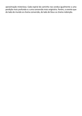 aproximação misteriosa. Cada espiral do caminho nos conduz igualmente a uma
perdição mais profunda e a uma conversão mais originária. Porém, o evento que
do lado do mundo se chama conversão, do lado de Deus se chama redenção.
 