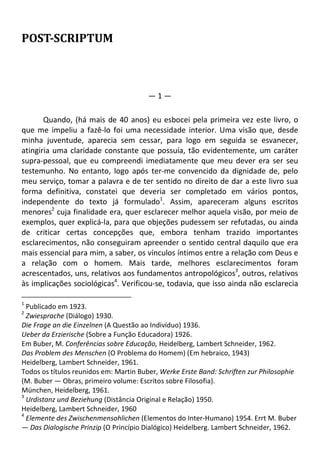 POST-SCRIPTUM
— 1 —
Quando, (há mais de 40 anos) eu esbocei pela primeira vez este livro, o
que me impeliu a fazê-lo foi uma necessidade interior. Uma visão que, desde
minha juventude, aparecia sem cessar, para logo em seguida se esvanecer,
atingiria uma claridade constante que possuía, tão evidentemente, um caráter
supra-pessoal, que eu compreendi imediatamente que meu dever era ser seu
testemunho. No entanto, logo após ter-me convencido da dignidade de, pelo
meu serviço, tomar a palavra e de ter sentido no direito de dar a este livro sua
forma definitiva, constatei que deveria ser completado em vários pontos,
independente do texto já formulado1
. Assim, apareceram alguns escritos
menores2
cuja finalidade era, quer esclarecer melhor aquela visão, por meio de
exemplos, quer explicá-la, para que objeções pudessem ser refutadas, ou ainda
de criticar certas concepções que, embora tenham trazido importantes
esclarecimentos, não conseguiram apreender o sentido central daquilo que era
mais essencial para mim, a saber, os vínculos íntimos entre a relação com Deus e
a relação com o homem. Mais tarde, melhores esclarecimentos foram
acrescentados, uns, relativos aos fundamentos antropológicos3
, outros, relativos
às implicações sociológicas4
. Verificou-se, todavia, que isso ainda não esclarecia
1
Publicado em 1923.
2
Zwiesprache (Diálogo) 1930.
Die Frage an die Einzelnen (A Questão ao Indivíduo) 1936.
Ueber da Erzierische (Sobre a Função Educadora) 1926.
Em Buber, M. Conferências sobre Educação, Heidelberg, Lambert Schneider, 1962.
Das Problem des Menschen (O Problema do Homem) (Em hebraico, 1943)
Heidelberg, Lambert Schneider, 1961.
Todos os títulos reunidos em: Martin Buber, Werke Erste Band: Schriften zur Philosophie
(M. Buber — Obras, primeiro volume: Escritos sobre Filosofia).
München, Heidelberg, 1961.
3
Urdistanz und Beziehung (Distância Original e Relação) 1950.
Heidelberg, Lambert Schneider, 1960
4
Elemente des Zwischenmensohlichen (Elementos do Inter-Humano) 1954. Errt M. Buber
— Das Dialogische Prinzip (O Princípio Dialógico) Heidelberg. Lambert Schneider, 1962.
 